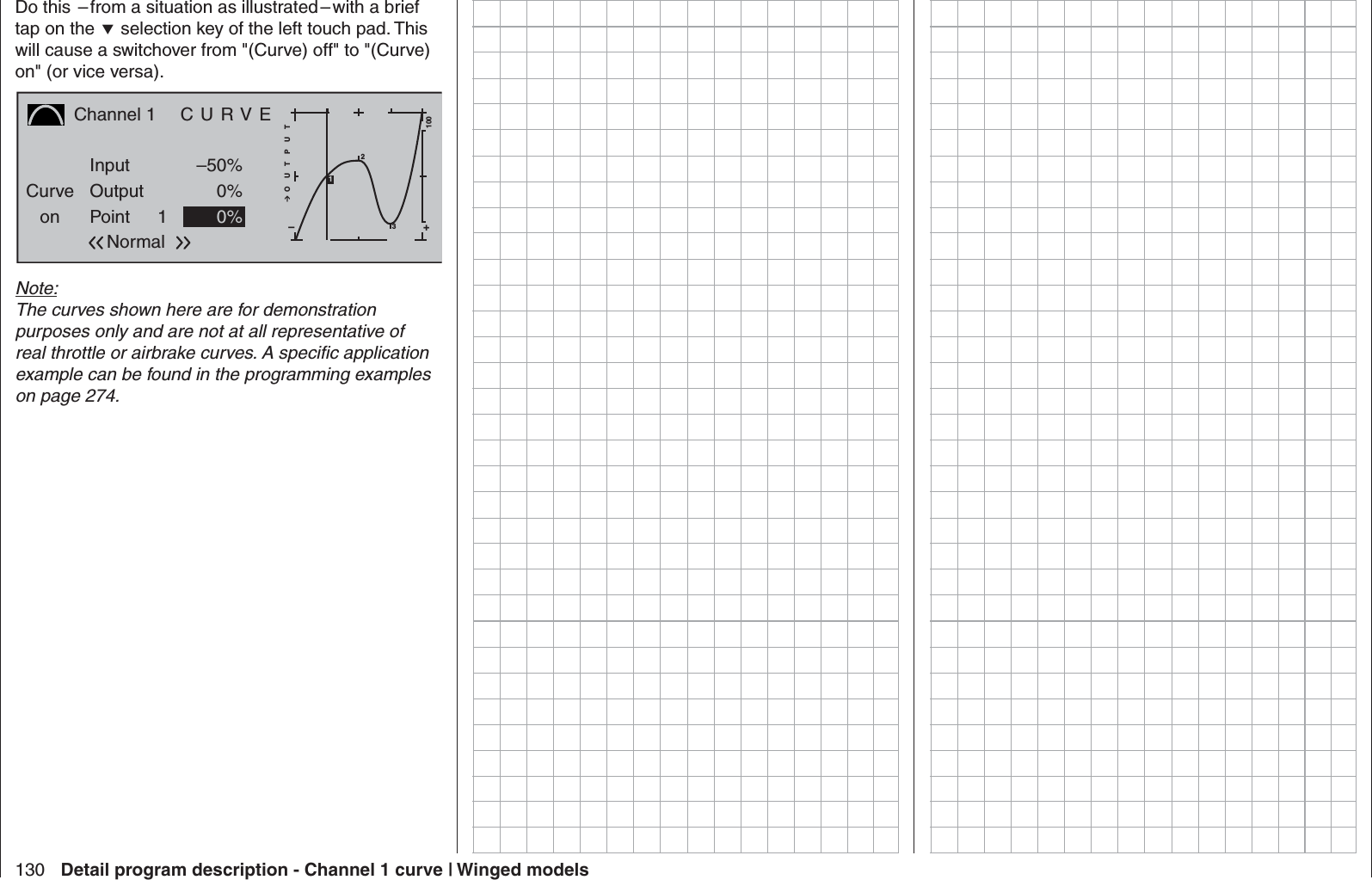 130 Detail program description - Channel 1 curve | Winged modelsDo this  – from a situation as illustrated – with a brief tap on the  selection key of the left touch pad. This will cause a switchover from &quot;(Curve) off&quot; to &quot;(Curve) on&quot; (or vice versa).Channel 1  C U R V ECurveon PointOutputInput –50%0%1+–100O U T P U T0%Normal231Note:The curves shown here are for demonstration purposes only and are not at all representative of real throttle or airbrake curves. A speciﬁ c application example can be found in the programming examples on page 274.