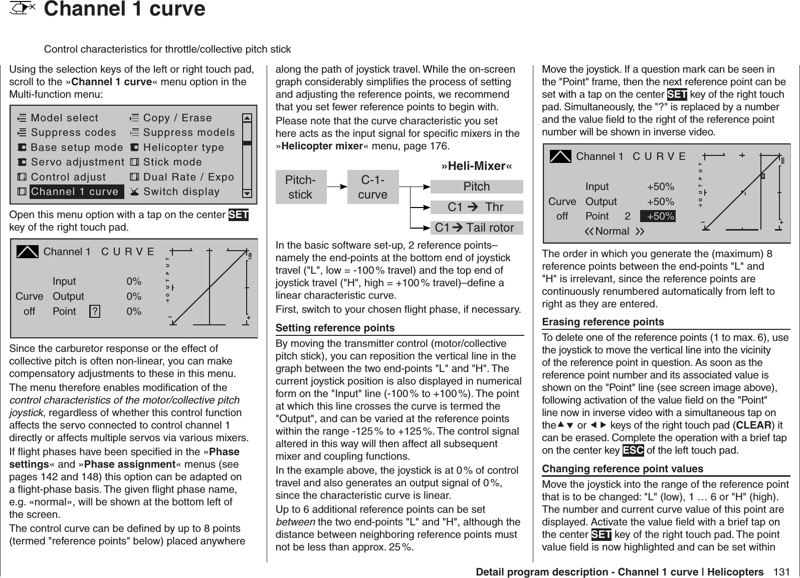 131Detail program description - Channel 1 curve | Helicopters  Channel 1 curveControl characteristics for throttle/collective pitch stickUsing the selection keys of the left or right touch pad, scroll to the »Channel 1 curve« menu option in the Multi-function menu: Model selectServo adjustment Stick modeControl adjust Dual Rate / ExpoChannel 1 curve Switch displayCopy / EraseSuppress codes  Suppress models Base setup modelHelicopter typeOpen this menu option with a tap on the center SET key of the right touch pad.Channel 1  C U R V ECurveoff PointOutputInput 0%0%?+–100O U T P U T0%Since the carburetor response or the effect of collective pitch is often non-linear, you can make compensatory adjustments to these in this menu. The menu therefore enables modiﬁ cation of the control characteristics of the motor/collective pitch joystick, regardless of whether this control function affects the servo connected to control channel 1 directly or affects multiple servos via various mixers.If ﬂ ight phases have been speciﬁ ed in the »Phase settings« and »Phase assignment« menus (see pages 142 and 148) this option can be adapted on a ﬂ ight-phase basis. The given ﬂ ight phase name, e.g. «normal», will be shown at the bottom left of the screen.The control curve can be deﬁ ned by up to 8 points (termed &quot;reference points&quot; below) placed anywhere along the path of joystick travel. While the on-screen graph considerably simpliﬁ es the process of setting and adjusting the reference points, we recommend that you set fewer reference points to begin with.Please note that the curve characteristic you set here acts as the input signal for speciﬁ c mixers in the »Helicopter mixer« menu, page 176.»Heli-Mixer« C1  C1  Tail rotorC-1-curve PitchThrPitch-stickIn the basic software set-up, 2 reference points–namely the end-points at the bottom end of joystick travel (&quot;L&quot;, low = -100 % travel) and the top end of joystick travel (&quot;H&quot;, high = +100 % travel)–deﬁ ne a linear characteristic curve.First, switch to your chosen ﬂ ight phase, if necessary. Setting reference pointsBy moving the transmitter control (motor/collective pitch stick), you can reposition the vertical line in the graph between the two end-points &quot;L&quot; and &quot;H&quot;. The current joystick position is also displayed in numerical form on the &quot;Input&quot; line (-100 % to +100 %). The point at which this line crosses the curve is termed the &quot;Output&quot;, and can be varied at the reference points within the range -125 % to +125 %. The control signal altered in this way will then affect all subsequent mixer and coupling functions. In the example above, the joystick is at 0 % of control travel and also generates an output signal of 0 %, since the characteristic curve is linear.Up to 6 additional reference points can be set between the two end-points &quot;L&quot; and &quot;H&quot;, although the distance between neighboring reference points must not be less than approx. 25 %. Move the joystick. If a question mark can be seen in the &quot;Point&quot; frame, then the next reference point can be set with a tap on the center SET key of the right touch pad. Simultaneously, the &quot;?&quot; is replaced by a number and the value ﬁ eld to the right of the reference point number will be shown in inverse video.Channel 1   C U R V ECurveoff PointOutputInput +50%+50%2+–100O U T P U T1+50%Normal2The order in which you generate the (maximum) 8 reference points between the end-points &quot;L&quot; and &quot;H&quot; is irrelevant, since the reference points are continuously renumbered automatically from left to right as they are entered. Erasing reference pointsTo delete one of the reference points (1 to max. 6), use the joystick to move the vertical line into the vicinity of the reference point in question. As soon as the reference point number and its associated value is shown on the &quot;Point&quot; line (see screen image above), following activation of the value ﬁ eld on the &quot;Point&quot; line now in inverse video with a simultaneous tap on the or  keys of the right touch pad (CLEAR) it can be erased. Complete the operation with a brief tap on the center key ESC of the left touch pad. Changing reference point valuesMove the joystick into the range of the reference point that is to be changed: &quot;L&quot; (low), 1 … 6 or &quot;H&quot; (high). The number and current curve value of this point are displayed. Activate the value ﬁ eld with a brief tap on the center SET key of the right touch pad. The point value ﬁ eld is now highlighted and can be set within 