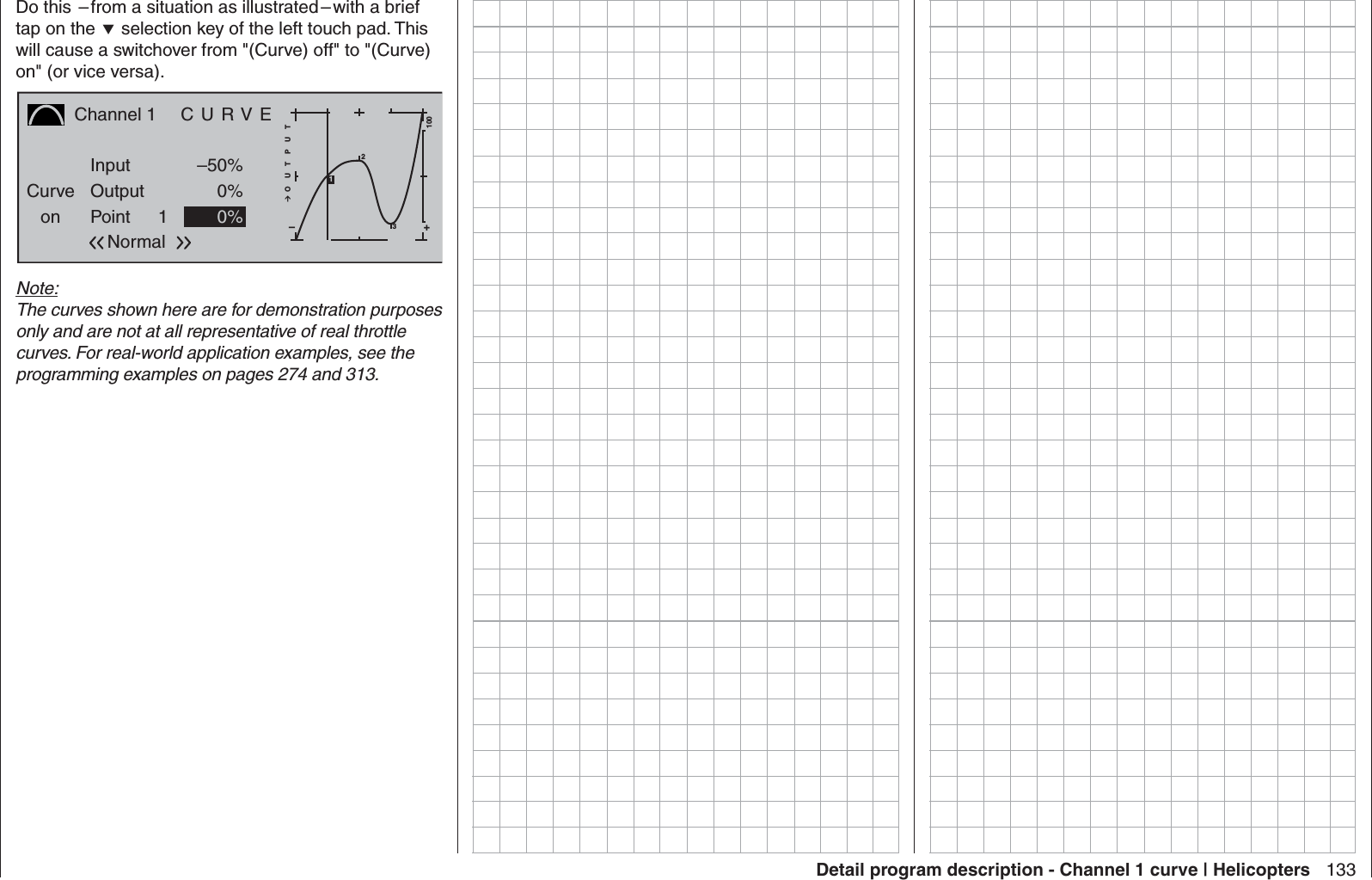 133Detail program description - Channel 1 curve | HelicoptersDo this  – from a situation as illustrated – with a brief tap on the  selection key of the left touch pad. This will cause a switchover from &quot;(Curve) off&quot; to &quot;(Curve) on&quot; (or vice versa).Channel 1  C U R V ECurveon PointOutputInput –50%0%1+–100O U T P U T0%Normal231Note:The curves shown here are for demonstration purposes only and are not at all representative of real throttle curves. For real-world application examples, see the programming examples on pages 274 and 313.