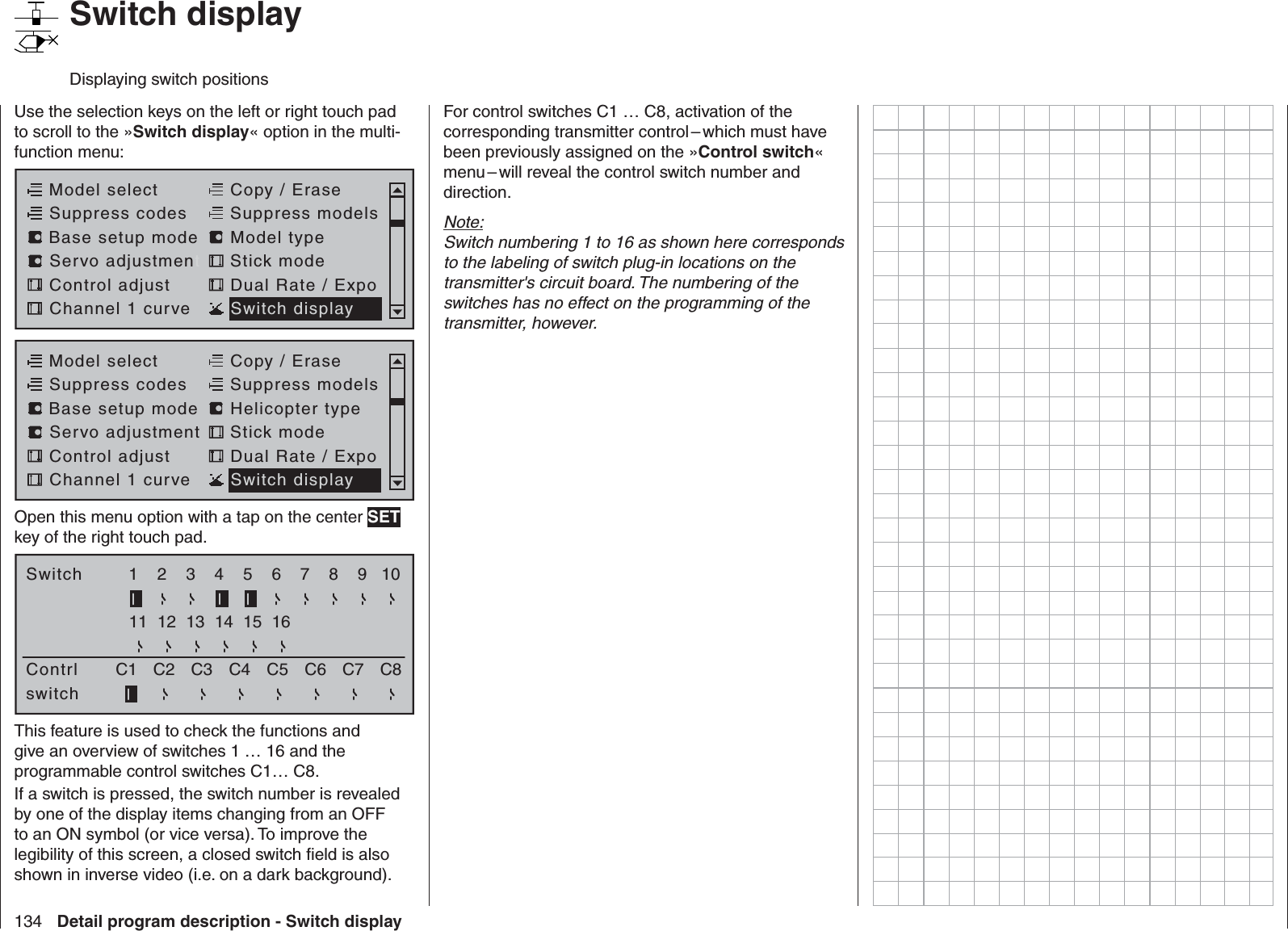 134 Detail program description - Switch display   Switch displayDisplaying switch positionsUse the selection keys on the left or right touch pad to scroll to the »Switch display« option in the multi-function menu: Model selectServo adjustmentStick modeControl adjust Dual Rate / ExpoChannel 1 curve Switch displayCopy / EraseSuppress codes  Suppress models Base setup modelModel typeModel selectServo adjustment Stick modeControl adjust Dual Rate / ExpoChannel 1 curve Switch displayCopy / EraseSuppress codes  Suppress models Base setup modelHelicopter typeOpen this menu option with a tap on the center SET key of the right touch pad.SwitchContrl1C1 C2 C3 C8234567891011 12 13 14 15 16switchC4 C5 C6 C7This feature is used to check the functions and give an overview of switches 1 … 16 and the programmable control switches C1… C8.If a switch is pressed, the switch number is revealed by one of the display items changing from an OFF to an ON symbol (or vice versa). To improve the legibility of this screen, a closed switch ﬁ eld is also shown in inverse video (i.e. on a dark background).For control switches C1 … C8, activation of the corresponding transmitter control – which must have been previously assigned on the »Control switch« menu – will reveal the control switch number and direction.Note:Switch numbering 1 to 16 as shown here corresponds to the labeling of switch plug-in locations on the transmitter&apos;s circuit board. The numbering of the switches has no effect on the programming of the transmitter, however.