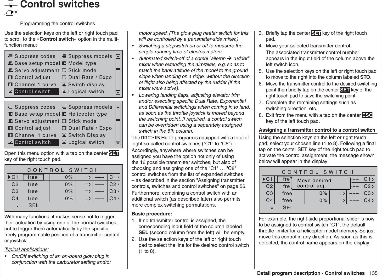 135Detail program description - Control switches   Control switchesProgramming the control switchesUse the selection keys on the left or right touch pad to scroll to the »Control switch« option in the multi-function menu: Servo adjustment Stick modeControl adjust Dual Rate / ExpoChannel 1 curve Switch displaySuppress codes  Suppress models Base setup model Model typeControl switch Logical switchServo adjustment Stick modeControl adjust Dual Rate / ExpoChannel 1 curve Switch DisplaySuppress codes  Suppress models Base setup model Helicopter typeControl switch Logical switchOpen this menu option with a tap on the center SET key of the right touch pad.SEL0%0%0%C1C2C3–––C4CONTROL SWITCHGeb.  1Geb.  10%STO–––––––––SELC1C2C3C4freefreefreefreeWith many functions, it makes sense not to trigger their actuation by using one of the normal switches, but to trigger them automatically by the speciﬁ c, freely programmable position of a transmitter control or joystick.Typical applications:On/Off switching of an on-board glow plug in • conjunction with the carburetor setting and/or motor speed. (The glow plug heater switch for this will be controlled by a transmitter-side mixer.)Switching a stopwatch on or off to measure the • simple running time of electric motorsAutomated switch-off of a combi &quot;aileron •   rudder&quot; mixer when extending the airbrakes, e.g. so as to match the bank attitude of the model to the ground slope when landing on a ridge, without the direction of ﬂ ight also being affected by the rudder (if the mixer were active).Lowering landing ﬂ aps, adjusting elevator trim • and/or executing speciﬁ c Dual Rate, Exponential and Differential switchings when coming in to land, as soon as the throttle joystick is moved beyond the switching point. If required, a control switch can be overridden using a separately assigned switch in the 5th column.The mc-16 HoTT program is equipped with a total of eight so-called control switches (&quot;C1&quot; to &quot;C8&quot;).Accordingly, anywhere where switches can be assigned you have the option not only of using the 16 possible transmitter switches, but also of choosing and assigning one of the &quot;C1&quot; … &quot;C8&quot; control switches from the list of expanded switches – as described in the section &quot;Assigning transmitter controls, switches and control switches&quot; on page 56.Furthermore, combining a control switch with an additional switch (as described later) also permits more complex switching permutations.Basic procedure:If no transmitter control is assigned, the 1. corresponding input ﬁ eld of the column labeled SEL (second column from the left) will be empty.Use the selection keys of the left or right touch 2. pad to select the line for the desired control switch (1 to 8).Brieﬂ y tap the center 3.  SET key of the right touch pad.Move your selected transmitter control.4. The associated transmitter control number appears in the input ﬁ eld of the column above the left switch icon.Use the selection keys on the left or right touch pad 5. to move to the right into the column labeled STO.Move the transmitter control to the desired switching 6. point then brieﬂ y tap on the center SET key of the right touch pad to save the switching point.Complete the remaining settings such as 7. switching direction, etc.Exit from the menu with a tap on the center 8.  ESC key of the left touch pad.  Assigning a transmitter control to a control switchUsing the selection keys on the left or right touch pad, select your chosen line (1 to 8). Following a ﬁ nal tap on the center SET key of the right touch pad to activate the control assignment, the message shown below will appear in the display:SEL0%0%0%C1C2C3–––C4CONTROL SWITCHGeb.  10%STO–––––––––SELC1C2C3C4freifreefreefrei Move desiredcontrol adj.For example, the right-side proportional slider is now to be assigned to control switch &quot;C1&quot;, the default throttle limiter for a helicopter model memory. So just move this control in any direction. As soon as this is detected, the control name appears on the display: