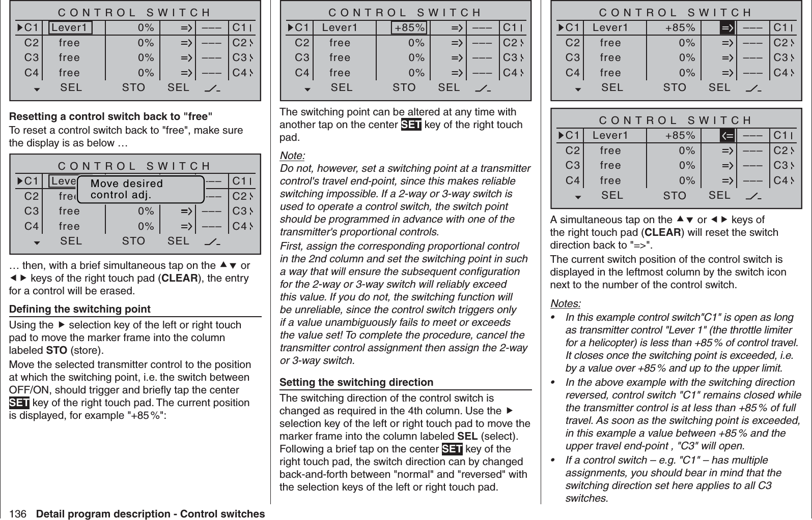 136 Detail program description - Control switchesSEL0%0%0%C1C2C3–––C4CONTROL SWITCHLever1free0%STO–––––––––SELC1C2C3C4freefreeResetting a control switch back to &quot;free&quot;To reset a control switch back to &quot;free&quot;, make sure the display is as below …SEL0%0%0%C1C2C3–––C4CONTROL SWITCHLever1free0%STO–––––––––SELC1C2C3C4freefreeMove desiredcontrol adj.… then, with a brief simultaneous tap on the  or  keys of the right touch pad (CLEAR), the entry for a control will be erased.  Deﬁ ning the switching pointUsing the  selection key of the left or right touch pad to move the marker frame into the column labeled STO (store).Move the selected transmitter control to the position at which the switching point, i.e. the switch between OFF/ON, should trigger and brieﬂ y tap the center SET key of the right touch pad. The current position is displayed, for example &quot;+85 %&quot;:SEL0%0%0%C1C2C3–––C4CONTROL SWITCHLever1free+85%STO–––––––––SELC1C2C3C4freefreeThe switching point can be altered at any time with another tap on the center SET key of the right touch pad.Note:Do not, however, set a switching point at a transmitter control&apos;s travel end-point, since this makes reliable switching impossible. If a 2-way or 3-way switch is used to operate a control switch, the switch point should be programmed in advance with one of the transmitter&apos;s proportional controls.First, assign the corresponding proportional control in the 2nd column and set the switching point in such a way that will ensure the subsequent conﬁ guration for the 2-way or 3-way switch will reliably exceed this value. If you do not, the switching function will be unreliable, since the control switch triggers only if a value unambiguously fails to meet or exceeds the value set! To complete the procedure, cancel the transmitter control assignment then assign the 2-way or 3-way switch.  Setting the switching directionThe switching direction of the control switch is changed as required in the 4th column. Use the  selection key of the left or right touch pad to move the marker frame into the column labeled SEL (select). Following a brief tap on the center SET key of the right touch pad, the switch direction can by changed back-and-forth between &quot;normal&quot; and &quot;reversed&quot; with the selection keys of the left or right touch pad.SEL0%0%0%C1C2C3–––C4CONTROL SWITCHLever1free+85%STO–––––––––SELC1C2C3C4freefreeSEL0%0%0%C1C2C3–––C4CONTROL SWITCHLever1free+85%STO–––––––––SELC1C2C3C4freefreeA simultaneous tap on the  or  keys of the right touch pad (CLEAR) will reset the switch direction back to &quot;=&gt;&quot;.The current switch position of the control switch is displayed in the leftmost column by the switch icon next to the number of the control switch.Notes:In this example control switch&quot;C1&quot; is open as long • as transmitter control &quot;Lever 1&quot; (the throttle limiter for a helicopter) is less than +85 % of control travel. It closes once the switching point is exceeded, i.e. by a value over +85 % and up to the upper limit.In the above example with the switching direction • reversed, control switch &quot;C1&quot; remains closed while the transmitter control is at less than +85 % of full travel. As soon as the switching point is exceeded, in this example a value between +85 % and the upper travel end-point , &quot;C3&quot; will open.If a control switch – e.g. &quot;C1&quot; – has multiple • assignments, you should bear in mind that the switching direction set here applies to all C3 switches.