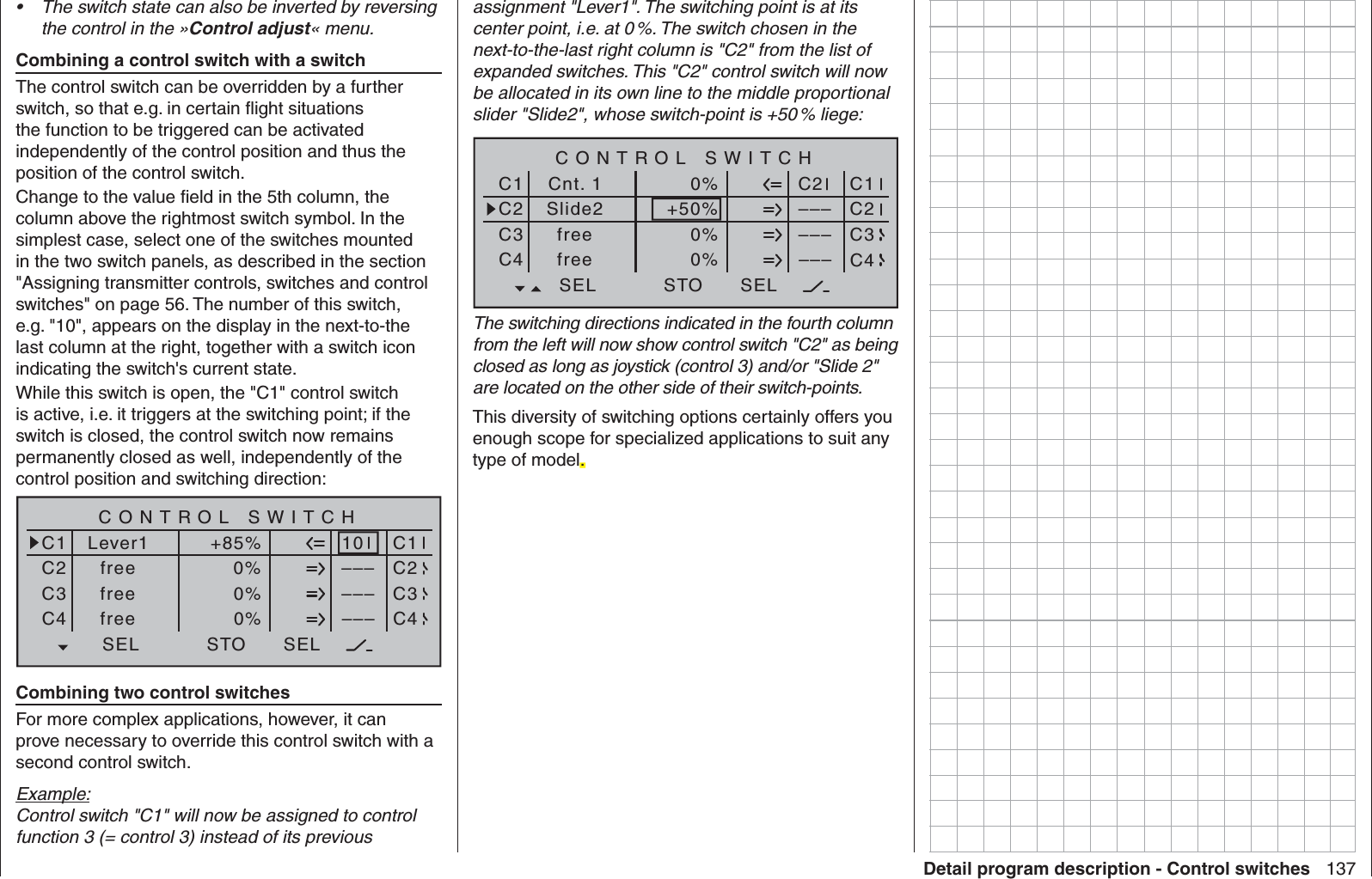 137Detail program description - Control switchesThe switch state can also be inverted by reversing • the control in the »Control adjust« menu.  Combining a control switch with a switchThe control switch can be overridden by a further switch, so that e.g. in certain ﬂ ight situations the function to be triggered can be activated independently of the control position and thus the position of the control switch.Change to the value ﬁ eld in the 5th column, the column above the rightmost switch symbol. In the simplest case, select one of the switches mounted in the two switch panels, as described in the section &quot;Assigning transmitter controls, switches and control switches&quot; on page 56. The number of this switch, e.g. &quot;10&quot;, appears on the display in the next-to-the last column at the right, together with a switch icon indicating the switch&apos;s current state.While this switch is open, the &quot;C1&quot; control switch is active, i.e. it triggers at the switching point; if the switch is closed, the control switch now remains permanently closed as well, independently of the control position and switching direction:SEL0%0%0%C1C2C3–––C4CONTROL SWITCHLever1free+85%STO––––––10SELC1C2C3C4freefreeCombining two control switchesFor more complex applications, however, it can prove necessary to override this control switch with a second control switch.Example:Control switch &quot;C1&quot; will now be assigned to control function 3 (= control 3) instead of its previous assignment &quot;Lever1&quot;. The switching point is at its center point, i.e. at 0 %. The switch chosen in the next-to-the-last right column is &quot;C2&quot; from the list of expanded switches. This &quot;C2&quot; control switch will now be allocated in its own line to the middle proportional slider &quot;Slide2&quot;, whose switch-point is +50 % liege:SEL+50%0%0%C1C2C3–––C4CONTROL SWITCHCnt. 1Slide20%STO––––––C2SELC1C2C3C4freefreeThe switching directions indicated in the fourth column from the left will now show control switch &quot;C2&quot; as being closed as long as joystick (control 3) and/or &quot;Slide 2&quot; are located on the other side of their switch-points.This diversity of switching options certainly offers you enough scope for specialized applications to suit any type of model..