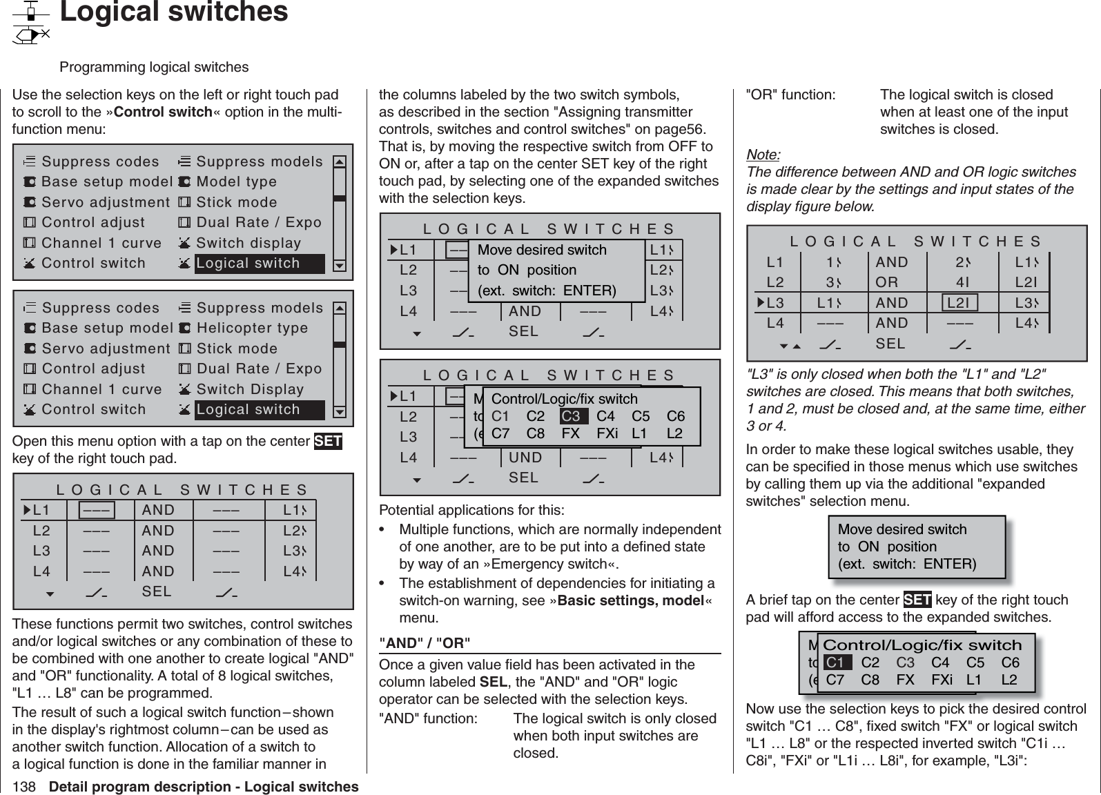 138 Detail program description - Logical switches   Logical switchesProgramming logical switchesUse the selection keys on the left or right touch pad to scroll to the »Control switch« option in the multi-function menu: Servo adjustment Stick modeControl adjust Dual Rate / ExpoChannel 1 curve Switch displaySuppress codes  Suppress models Base setup model Model typeControl switch Logical switchServo adjustment Stick modeControl adjust Dual Rate / ExpoChannel 1 curve Switch DisplaySuppress codes  Suppress models Base setup model Helicopter typeControl switch Logical switchOpen this menu option with a tap on the center SET key of the right touch pad.ANDANDANDL1L2L3–––L4LOGICAL SWITCHESAND–––––––––SELL1L2L3L4––––––––––––These functions permit two switches, control switches and/or logical switches or any combination of these to be combined with one another to create logical &quot;AND&quot; and &quot;OR&quot; functionality. A total of 8 logical switches, &quot;L1 … L8&quot; can be programmed.The result of such a logical switch function – shown in the display&apos;s rightmost column – can be used as another switch function. Allocation of a switch to a logical function is done in the familiar manner in the columns labeled by the two switch symbols, as described in the section &quot;Assigning transmitter controls, switches and control switches&quot; on page56. That is, by moving the respective switch from OFF to ON or, after a tap on the center SET key of the right touch pad, by selecting one of the expanded switches with the selection keys.UNDUNDANDL1L2L3–––L4LOGICAL SWITCHESUND–––––––––SELL1L2L3L4––––––––––––Move desired switchto  ON  position(ext.  switch:  ENTER)UNDUNDUNDL1L2L3–––L4LOGICAL SWITCHESUND–––––––––SELG1G2G3L4––––––––––––Mowünschten  Schalterto  die  EIN  Position(erw.  Schalter:  SET)Control/Logic/fix switchC2 C4 C5 C6C7 C8 FX FXi L1 L2C1 C3Potential applications for this:Multiple functions, which are normally independent • of one another, are to be put into a deﬁ ned state by way of an »Emergency switch«.The establishment of dependencies for initiating a • switch-on warning, see »Basic settings, model« menu.&quot;AND&quot; / &quot;OR&quot;Once a given value ﬁ eld has been activated in the column labeled SEL, the &quot;AND&quot; and &quot;OR&quot; logic operator can be selected with the selection keys.&quot;AND&quot; function:  The logical switch is only closed when both input switches are closed.&quot;OR&quot; function:  The logical switch is closed when at least one of the input switches is closed.Note:The difference between AND and OR logic switches is made clear by the settings and input states of the display ﬁ gure below.ORANDANDL1L2L3–––L4LOGICAL SWITCHESANDL2I4I2SELL1L2IL3L4–––L131&quot;L3&quot; is only closed when both the &quot;L1&quot; and &quot;L2&quot; switches are closed. This means that both switches, 1 and 2, must be closed and, at the same time, either 3 or 4.In order to make these logical switches usable, they can be speciﬁ ed in those menus which use switches by calling them up via the additional &quot;expanded switches&quot; selection menu.Move desired switchto  ON  position(ext.  switch:  ENTER)A brief tap on the center SET key of the right touch pad will afford access to the expanded switches.M wünschten  Schalterto  die  EIN  Position(erw.  Schalter:  SET)Control/Logic/fix switchC2 C4 C5 C6C7 C8 FX FXi L1 L2C3C1Now use the selection keys to pick the desired control switch &quot;C1 … C8&quot;, ﬁ xed switch &quot;FX&quot; or logical switch &quot;L1 … L8&quot; or the respected inverted switch &quot;C1i … C8i&quot;, &quot;FXi&quot; or &quot;L1i … L8i&quot;, for example, &quot;L3i&quot;: