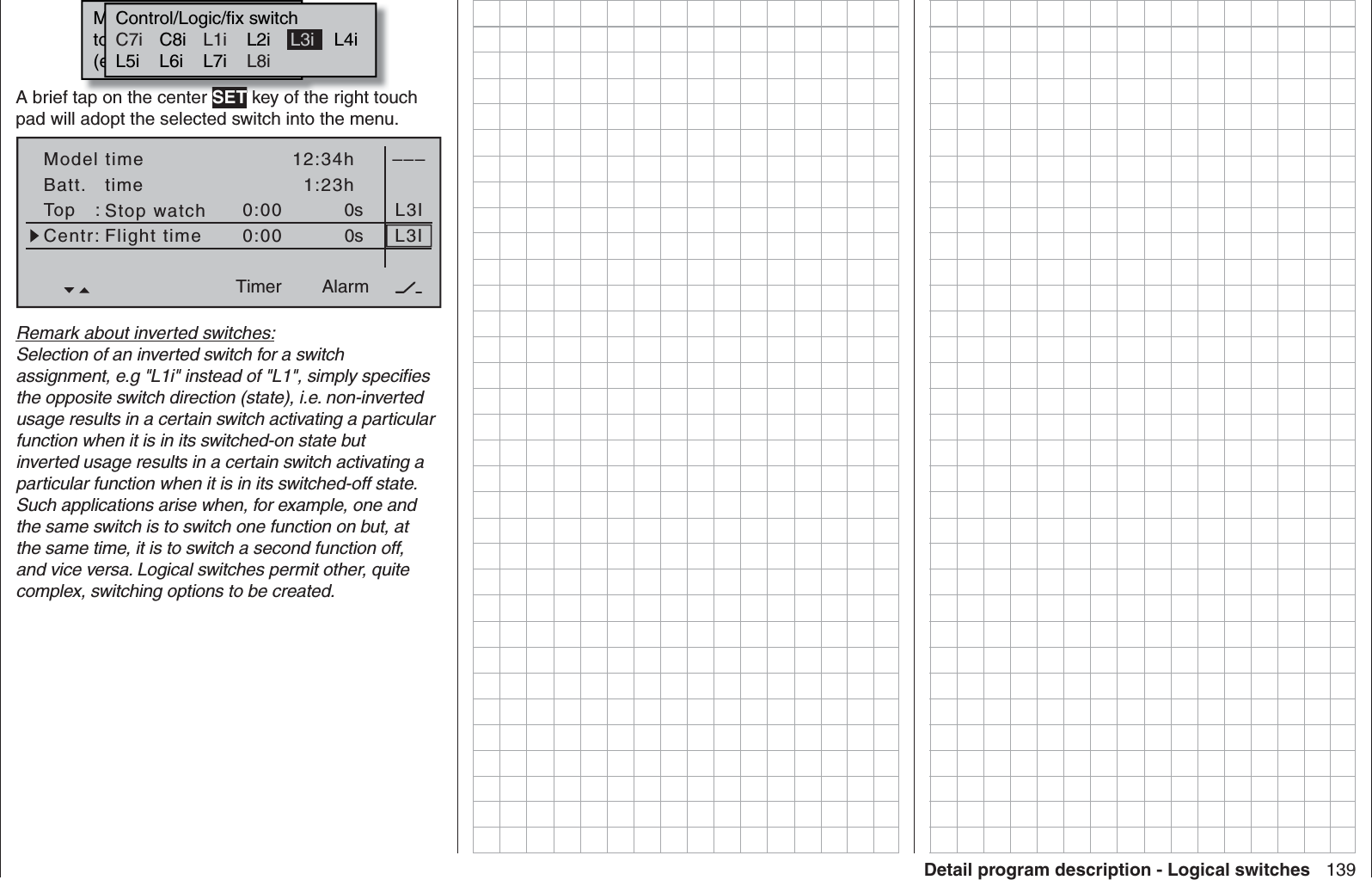 139Detail program description - Logical switchesMoewünschten  Schalterto  die  EIN  Position(erw.  Schalter:  SET)Control/Logic/fix switchC8i L2i L4iL5i L6i L7i L1 L2C7i L1iL8iL3iA brief tap on the center SET key of the right touch pad will adopt the selected switch into the menu.Model timeBatt.   timeTop   :Centr:Stop watchFlight timeTimer–––12:34h1:23h0:000:000s0sL3IL3IAlarmTimerRemark about inverted switches:Selection of an inverted switch for a switch assignment, e.g &quot;L1i&quot; instead of &quot;L1&quot;, simply speciﬁ es the opposite switch direction (state), i.e. non-inverted usage results in a certain switch activating a particular function when it is in its switched-on state but inverted usage results in a certain switch activating a particular function when it is in its switched-off state. Such applications arise when, for example, one and the same switch is to switch one function on but, at the same time, it is to switch a second function off, and vice versa. Logical switches permit other, quite complex, switching options to be created.
