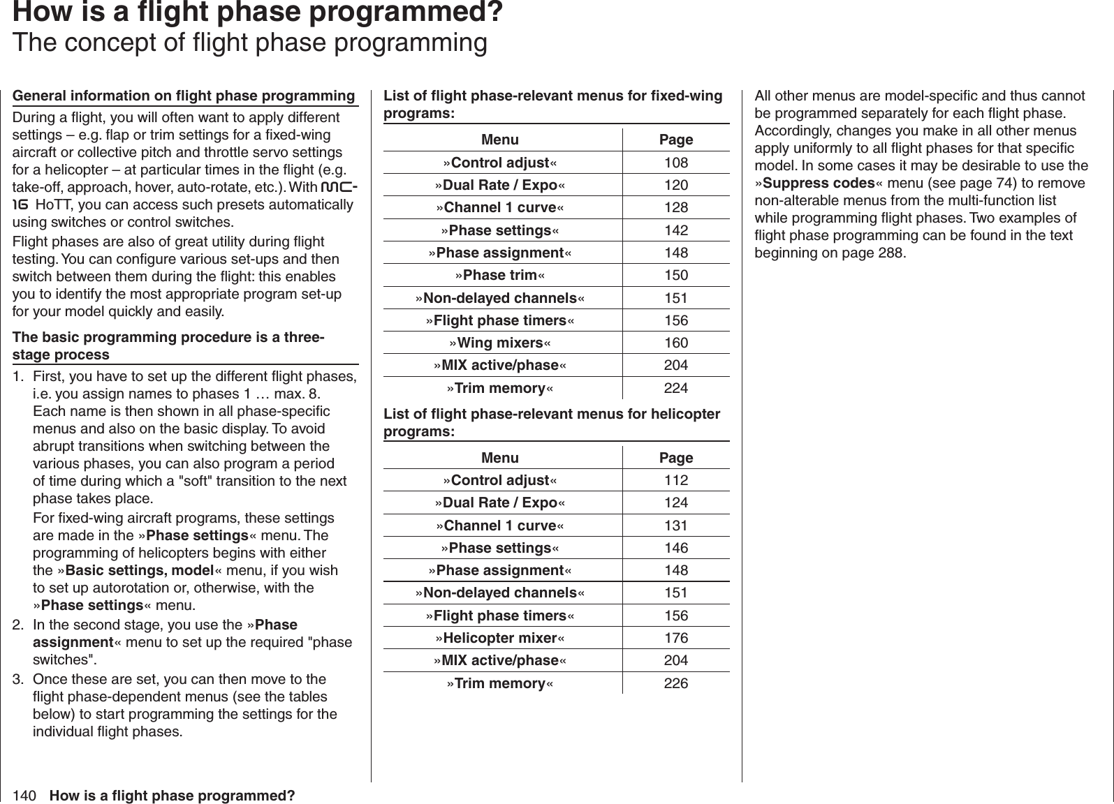 140 How is a ﬂ ight phase programmed?   How is a ﬂ ight phase programmed?The concept of ﬂ ight phase programmingGeneral information on ﬂ ight phase programmingDuring a ﬂ ight, you will often want to apply different settings – e.g. ﬂ ap or trim settings for a ﬁ xed-wing aircraft or collective pitch and throttle servo settings for a helicopter – at particular times in the ﬂ ight (e.g. take-off, approach, hover, auto-rotate, etc.). With mc-16 HoTT, you can access such presets automatically using switches or control switches.Flight phases are also of great utility during ﬂ ight testing. You can conﬁ gure various set-ups and then switch between them during the ﬂ ight: this enables you to identify the most appropriate program set-up for your model quickly and easily.The basic programming procedure is a three-stage processFirst, you have to set up the different ﬂ ight phases, 1. i.e. you assign names to phases 1 … max. 8. Each name is then shown in all phase-speciﬁ c menus and also on the basic display. To avoid abrupt transitions when switching between the various phases, you can also program a period of time during which a &quot;soft&quot; transition to the next phase takes place.For ﬁ xed-wing aircraft programs, these settings are made in the »Phase settings« menu. The programming of helicopters begins with either the »Basic settings, model« menu, if you wish to set up autorotation or, otherwise, with the »Phase settings« menu.In the second stage, you use the »2.  Phase assignment« menu to set up the required &quot;phase switches&quot;.Once these are set, you can then move to the 3. ﬂ ight phase-dependent menus (see the tables below) to start programming the settings for the individual ﬂ ight phases.List of ﬂ ight phase-relevant menus for ﬁ xed-wing programs:Menu Page»Control adjust« 108»Dual Rate / Expo« 120»Channel 1 curve« 128»Phase settings« 142»Phase assignment« 148»Phase trim« 150»Non-delayed channels« 151»Flight phase timers« 156»Wing mixers« 160»MIX active/phase« 204»Trim memory« 224List of ﬂ ight phase-relevant menus for helicopter programs:Menu Page»Control adjust« 112»Dual Rate / Expo« 124»Channel 1 curve« 131»Phase settings« 146»Phase assignment« 148»Non-delayed channels« 151»Flight phase timers« 156»Helicopter mixer« 176»MIX active/phase« 204»Trim memory« 226All other menus are model-speciﬁ c and thus cannot be programmed separately for each ﬂ ight phase. Accordingly, changes you make in all other menus apply uniformly to all ﬂ ight phases for that speciﬁ c model. In some cases it may be desirable to use the »Suppress codes« menu (see page 74) to remove non-alterable menus from the multi-function list while programming ﬂ ight phases. Two examples of ﬂ ight phase programming can be found in the text beginning on page 288.