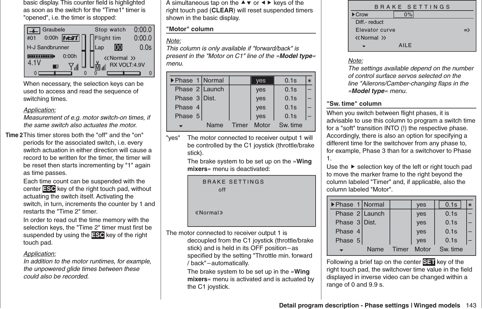 143Detail program description - Phase settings | Winged modelsbasic display. This counter ﬁ eld is highlighted as soon as the switch for the &quot;Time1&quot; timer is &quot;opened&quot;, i.e. the timer is stopped:#01 0:00hStop watchFlight timK780:00.04.1V0:00.000000:00hMVGraubeleH-J SandbrunnerNormalLap 00 0.0sRX VOLT:4.9V  When necessary, the selection keys can be used to access and read the sequence of switching times.Application:Measurement of e.g. motor switch-on times, if the same switch also actuates the motor.Time 2 This timer stores both the &quot;off&quot; and the &quot;on&quot; periods for the associated switch, i.e. every switch actuation in either direction will cause a record to be written for the timer, the timer will be reset then starts incrementing by &quot;1&quot; again as time passes.  Each time count can be suspended with the center ESC key of the right touch pad, without actuating the switch itself. Activating the switch, in turn, increments the counter by 1 and restarts the &quot;Time 2&quot; timer.  In order to read out the time memory with the selection keys, the &quot;Time 2&quot; timer must ﬁ rst be suspended by using the ESC key of the right touch pad.Application:In addition to the motor runtimes, for example, the unpowered glide times between these could also be recorded.A simultaneous tap on the  or  keys of the right touch pad (CLEAR) will reset suspended timers shown in the basic display.&quot;Motor&quot; columnNote:This column is only available if &quot;forward/back&quot; is present in the &quot;Motor on C1&quot; line of the »Model type« menu. Phase  1Phase  2Phase  3Phase  4Phase  5Name Timer Sw. timeMotor0.1syes 0.1syes 0.1syes 0.1syes 0.1s––––NormalLaunchDist.yes&quot;yes&quot;  The motor connected to receiver output 1 will be controlled by the C1 joystick (throttle/brake stick). The brake system to be set up on the »Wing mixers« menu is deactivated:BRAKE SETTINGSNormaloffThe motor connected to receiver output 1 is decoupled from the C1 joystick (throttle/brake stick) and is held in its OFF position – as speciﬁ ed by the setting &quot;Throttle min. forward /  back&quot; – automatically.  The brake system to be set up in the »Wing mixers« menu is activated and is actuated by the C1 joystick.Elevator curveBRAKE SETTINGSNormalCrowAILE0%WK20%WK0%Diff.- reductNote:The settings available depend on the number of control surface servos selected on the line &quot;Ailerons/Camber-changing ﬂ aps in the »Model type« menu.&quot;Sw. time&quot; columnWhen you switch between ﬂ ight phases, it is advisable to use this column to program a switch time for a &quot;soft&quot; transition INTO (!) the respective phase. Accordingly, there is also an option for specifying a different time for the switchover from any phase to, for example, Phase 3 than for a switchover to Phase 1.Use the  selection key of the left or right touch pad to move the marker frame to the right beyond the column labeled &quot;Timer&quot; and, if applicable, also the column labeled &quot;Motor&quot;.Phase  1Phase  2Phase  3Phase  4Phase  5Name Timer Sw. timeMotor0.1syes 0.1syes 0.1syes 0.1syes 0.1s––––NormalLaunchDist.yesFollowing a brief tap on the center SET key of the right touch pad, the switchover time value in the ﬁ eld displayed in inverse video can be changed within a range of 0 and 9.9 s. 