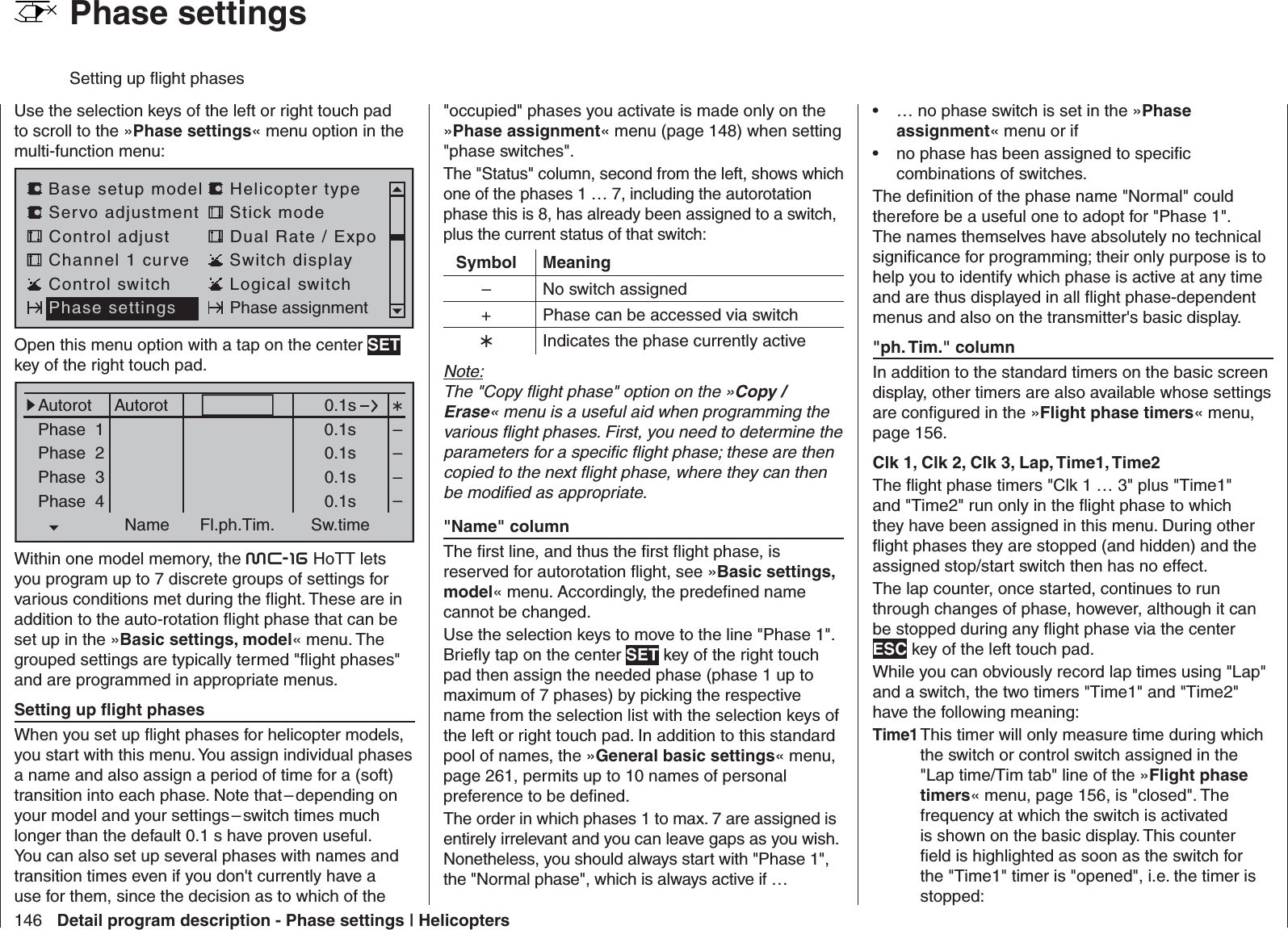 146 Detail program description - Phase settings | HelicoptersUse the selection keys of the left or right touch pad to scroll to the »Phase settings« menu option in the multi-function menu:Servo adjustment Stick modeControl adjust Dual Rate / ExpoChannel 1 curve Switch displayBase setup model Helicopter typeControl switch Logical switchPhase settings Phase assignmentOpen this menu option with a tap on the center SET key of the right touch pad.Phase  1Phase  2Phase  3Phase  40.1s0.1s0.1s0.1s0.1sName Fl.ph.Tim. Sw.time––––Autorot AutorotWithin one model memory, the mc-16 HoTT lets you program up to 7 discrete groups of settings for various conditions met during the ﬂ ight. These are in addition to the auto-rotation ﬂ ight phase that can be set up in the »Basic settings, model« menu. The grouped settings are typically termed &quot;ﬂ ight phases&quot; and are programmed in appropriate menus.Setting up ﬂ ight phasesWhen you set up ﬂ ight phases for helicopter models, you start with this menu. You assign individual phases a name and also assign a period of time for a (soft) transition into each phase. Note that – depending on your model and your settings – switch times much longer than the default 0.1 s have proven useful. You can also set up several phases with names and transition times even if you don&apos;t currently have a use for them, since the decision as to which of the   Phase settingsSetting up ﬂ ight phases&quot;occupied&quot; phases you activate is made only on the »Phase assignment« menu (page 148) when setting &quot;phase switches&quot;.The &quot;Status&quot; column, second from the left, shows which one of the phases 1 … 7, including the autorotation phase this is 8, has already been assigned to a switch, plus the current status of that switch:Symbol Meaning– No switch assigned+ Phase can be accessed via switchIndicates the phase currently activeNote:The &quot;Copy ﬂ ight phase&quot; option on the »Copy / Erase« menu is a useful aid when programming the various ﬂ ight phases. First, you need to determine the parameters for a speciﬁ c ﬂ ight phase; these are then copied to the next ﬂ ight phase, where they can then be modiﬁ ed as appropriate.&quot;Name&quot; columnThe ﬁ rst line, and thus the ﬁ rst ﬂ ight phase, is reserved for autorotation ﬂ ight, see »Basic settings, model« menu. Accordingly, the predeﬁ ned name cannot be changed.Use the selection keys to move to the line &quot;Phase 1&quot;. Brieﬂ y tap on the center SET key of the right touch pad then assign the needed phase (phase 1 up to maximum of 7 phases) by picking the respective name from the selection list with the selection keys of the left or right touch pad. In addition to this standard pool of names, the »General basic settings« menu, page 261, permits up to 10 names of personal preference to be deﬁ ned.The order in which phases 1 to max. 7 are assigned is entirely irrelevant and you can leave gaps as you wish. Nonetheless, you should always start with &quot;Phase 1&quot;, the &quot;Normal phase&quot;, which is always active if …… no phase switch is set in the »•  Phase assignment« menu or ifno phase has been assigned to speciﬁ c • combinations of switches.The deﬁ nition of the phase name &quot;Normal&quot; could therefore be a useful one to adopt for &quot;Phase 1&quot;. The names themselves have absolutely no technical signiﬁ cance for programming; their only purpose is to help you to identify which phase is active at any time and are thus displayed in all ﬂ ight phase-dependent menus and also on the transmitter&apos;s basic display.&quot;ph. Tim.&quot; columnIn addition to the standard timers on the basic screen display, other timers are also available whose settings are conﬁ gured in the »Flight phase timers« menu, page 156.Clk 1, Clk 2, Clk 3, Lap, Time1, Time2The ﬂ ight phase timers &quot;Clk 1 … 3&quot; plus &quot;Time1&quot; and &quot;Time2&quot; run only in the ﬂ ight phase to which they have been assigned in this menu. During other ﬂ ight phases they are stopped (and hidden) and the assigned stop/start switch then has no effect.The lap counter, once started, continues to run through changes of phase, however, although it can be stopped during any ﬂ ight phase via the center ESC key of the left touch pad.While you can obviously record lap times using &quot;Lap&quot; and a switch, the two timers &quot;Time1&quot; and &quot;Time2&quot; have the following meaning:Time1 This timer will only measure time during which the switch or control switch assigned in the &quot;Lap time/Tim tab&quot; line of the »Flight phase timers« menu, page 156, is &quot;closed&quot;. The frequency at which the switch is activated is shown on the basic display. This counter ﬁ eld is highlighted as soon as the switch for the &quot;Time1&quot; timer is &quot;opened&quot;, i.e. the timer is stopped: