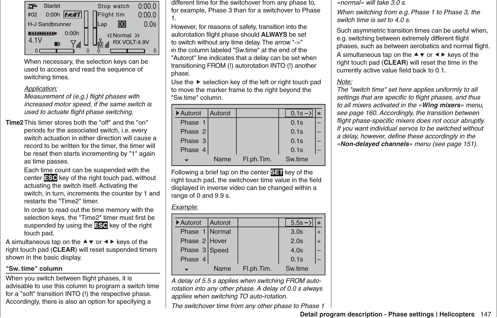 147Detail program description - Phase settings | Helicopters#02 0:00hStop watchFlight timK780:00.04.1V0:00.000000:00hMVStarletH-J SandbrunnerNormalLap 00 0.0sRX VOLT:4.9V  When necessary, the selection keys can be used to access and read the sequence of switching times.Application:Measurement of (e.g.) ﬂ ight phases with increased motor speed, if the same switch is used to actuate ﬂ ight phase switching.Time2 This timer stores both the &quot;off&quot; and the &quot;on&quot; periods for the associated switch, i.e. every switch actuation in either direction will cause a record to be written for the timer, the timer will be reset then starts incrementing by &quot;1&quot; again as time passes.  Each time count can be suspended with the center ESC key of the right touch pad, without actuating the switch itself. Activating the switch, in turn, increments the counter by 1 and restarts the &quot;Time2&quot; timer.  In order to read out the time memory with the selection keys, the &quot;Time2&quot; timer must ﬁ rst be suspended by using the ESC key of the right touch pad.A simultaneous tap on the  or  keys of the right touch pad (CLEAR) will reset suspended timers shown in the basic display.&quot;Sw. time&quot; columnWhen you switch between ﬂ ight phases, it is advisable to use this column to program a switch time for a &quot;soft&quot; transition INTO (!) the respective phase. Accordingly, there is also an option for specifying a different time for the switchover from any phase to, for example, Phase 3 than for a switchover to Phase 1.However, for reasons of safety, transition into the autorotation ﬂ ight phase should ALWAYS be set to switch without any time delay. The arrow &quot;-&gt;&quot; in the column labeled &quot;Sw.time&quot; at the end of the &quot;Autorot&quot; line indicates that a delay can be set when transitioning FROM (!) autorotation INTO (!) another phase.Use the  selection key of the left or right touch pad to move the marker frame to the right beyond the &quot;Sw.time&quot; column.Phase  1Phase  2Phase  3Phase  40.1s0.1s0.1s0.1s0.1sName Fl.ph.Tim. Sw.time––––Autorot AutorotFollowing a brief tap on the center SET key of the right touch pad, the switchover time value in the ﬁ eld displayed in inverse video can be changed within a range of 0 and 9.9 s. Example:Phase  1Phase  2Phase  3Phase  45.5s3.0s2.0s4.0s0.1sName Fl.ph.Tim. Sw.time++––Autorot AutorotNormalHoverSpeedA delay of 5.5 s applies when switching FROM auto-rotation into any other phase. A delay of 0.0 s always applies when switching TO auto-rotation.The switchover time from any other phase to Phase 1 «normal» will take 3.0 s. When switching from e.g. Phase 1 to Phase 3, the switch time is set to 4.0 s.Such asymmetric transition times can be useful when, e.g. switching between extremely different ﬂ ight phases, such as between aerobatics and normal ﬂ ight.A simultaneous tap on the  or  keys of the right touch pad (CLEAR) will reset the time in the currently active value ﬁ eld back to 0.1.Note:The &quot;switch time&quot; set here applies uniformly to all settings that are speciﬁ c to ﬂ ight phases, and thus to all mixers activated in the »Wing mixers« menu, see page 160. Accordingly, the transition between ﬂ ight phase-speciﬁ c mixers does not occur abruptly. If you want individual servos to be switched without a delay, however, deﬁ ne these accordingly in the »Non-delayed channels« menu (see page 151).