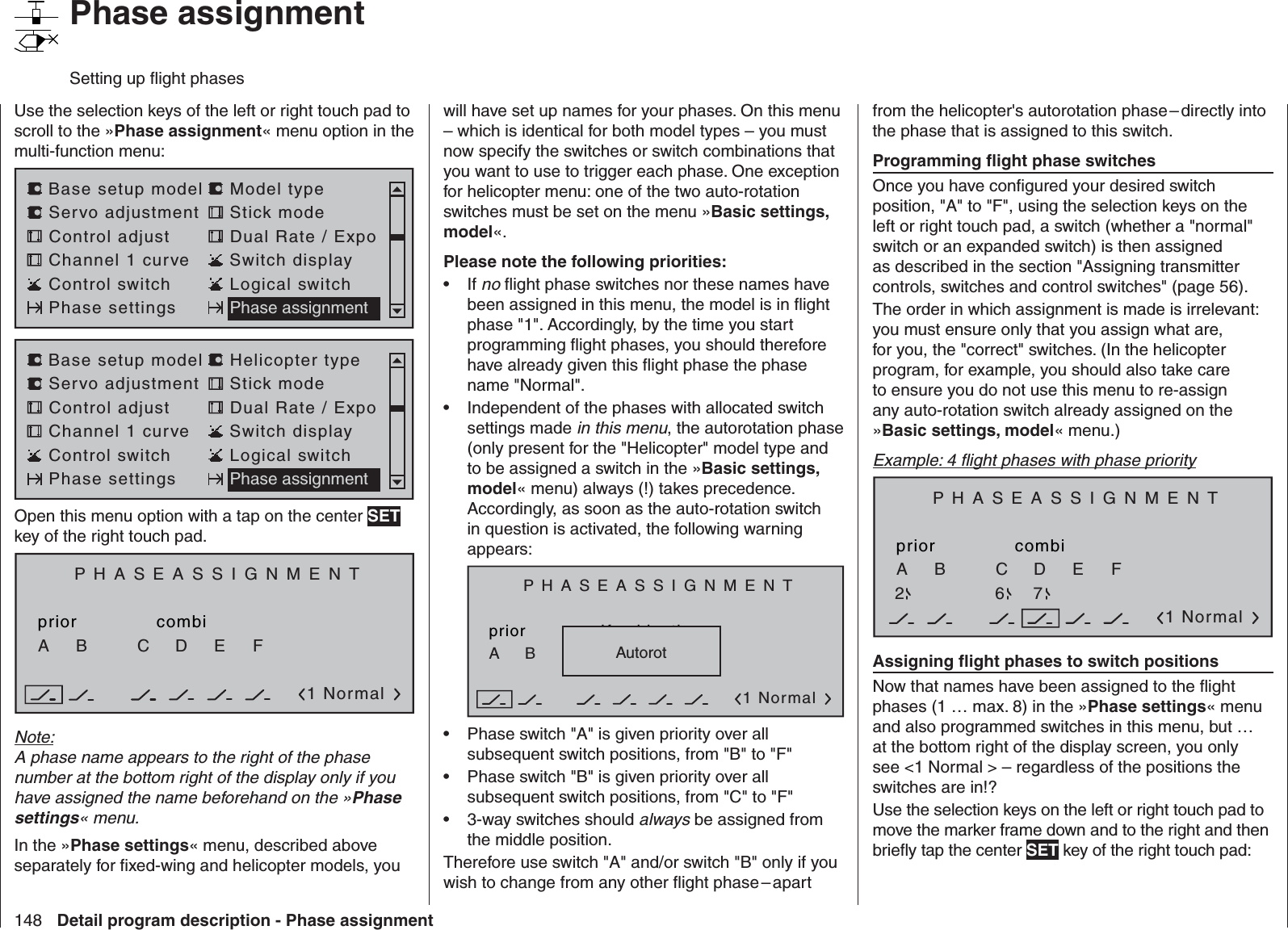 148 Detail program description - Phase assignment   Phase assignmentSetting up ﬂ ight phasesUse the selection keys of the left or right touch pad to scroll to the »Phase assignment« menu option in the multi-function menu: Servo adjustment Stick modeControl adjust Dual Rate / ExpoChannel 1 curve Switch displayBase setup model Model typeControl switch Logical switchPhase settings Phase assignmentServo adjustment Stick modeControl adjust Dual Rate / ExpoChannel 1 curve Switch displayBase setup model Helicopter typeControl switch Logical switchPhase settings Phase assignmentOpen this menu option with a tap on the center SET key of the right touch pad.PHASEASSIGNMENTpriorC1 NormalcombiABDEFNote:A phase name appears to the right of the phase number at the bottom right of the display only if you have assigned the name beforehand on the »Phase settings« menu.In the »Phase settings« menu, described above separately for ﬁ xed-wing and helicopter models, you will have set up names for your phases. On this menu – which is identical for both model types – you must now specify the switches or switch combinations that you want to use to trigger each phase. One exception for helicopter menu: one of the two auto-rotation switches must be set on the menu »Basic settings, model«.Please note the following priorities:If •  no ﬂ ight phase switches nor these names have been assigned in this menu, the model is in ﬂ ight phase &quot;1&quot;. Accordingly, by the time you start programming ﬂ ight phases, you should therefore have already given this ﬂ ight phase the phase name &quot;Normal&quot;.Independent of the phases with allocated switch • settings made in this menu, the autorotation phase (only present for the &quot;Helicopter&quot; model type and to be assigned a switch in the »Basic settings, model« menu) always (!) takes precedence. Accordingly, as soon as the auto-rotation switch in question is activated, the following warning appears:PHASEASSIGNMENTpriorC1 NormalKombinationABDEFAutorotPhase switch &quot;A&quot; is given priority over all • subsequent switch positions, from &quot;B&quot; to &quot;F&quot;Phase switch &quot;B&quot; is given priority over all • subsequent switch positions, from &quot;C&quot; to &quot;F&quot;3-way switches should •  always be assigned from the middle position.Therefore use switch &quot;A&quot; and/or switch &quot;B&quot; only if you wish to change from any other ﬂ ight phase – apart from the helicopter&apos;s autorotation phase – directly into the phase that is assigned to this switch.Programming ﬂ ight phase switchesOnce you have conﬁ gured your desired switch position, &quot;A&quot; to &quot;F&quot;, using the selection keys on the left or right touch pad, a switch (whether a &quot;normal&quot; switch or an expanded switch) is then assigned as described in the section &quot;Assigning transmitter controls, switches and control switches&quot; (page 56).The order in which assignment is made is irrelevant: you must ensure only that you assign what are, for you, the &quot;correct&quot; switches. (In the helicopter program, for example, you should also take care to ensure you do not use this menu to re-assign any auto-rotation switch already assigned on the »Basic settings, model« menu.)Example: 4 ﬂ ight phases with phase priorityPHASEASSIGNMENTpriorC1 NormalcombiABDEF267Assigning ﬂ ight phases to switch positionsNow that names have been assigned to the ﬂ ight phases (1 … max. 8) in the »Phase settings« menu and also programmed switches in this menu, but … at the bottom right of the display screen, you only see &lt;1 Normal &gt; – regardless of the positions the switches are in!?Use the selection keys on the left or right touch pad to move the marker frame down and to the right and then brieﬂ y tap the center SET key of the right touch pad: