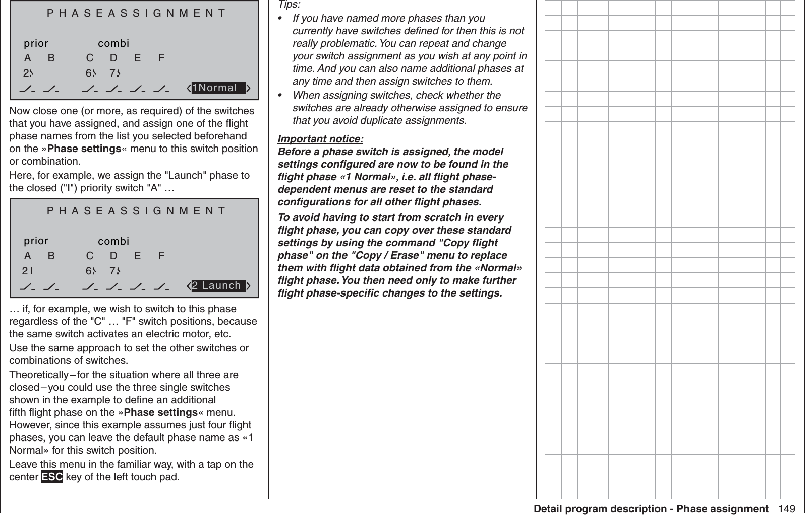 149Detail program description - Phase assignmentPHASEASSIGNMENTpriorC1NormalcombiABDEF267Now close one (or more, as required) of the switches that you have assigned, and assign one of the ﬂ ight phase names from the list you selected beforehand on the »Phase settings« menu to this switch position or combination. Here, for example, we assign the &quot;Launch&quot; phase to the closed (&quot;I&quot;) priority switch &quot;A&quot; …PHASEASSIGNMENTpriorC2 LaunchcombiABDEF2I 6 7… if, for example, we wish to switch to this phase regardless of the &quot;C&quot; … &quot;F&quot; switch positions, because the same switch activates an electric motor, etc.Use the same approach to set the other switches or combinations of switches.Theoretically – for the situation where all three are closed – you could use the three single switches shown in the example to deﬁ ne an additional ﬁ fth ﬂ ight phase on the »Phase settings« menu. However, since this example assumes just four ﬂ ight phases, you can leave the default phase name as «1 Normal» for this switch position.Leave this menu in the familiar way, with a tap on the center ESC key of the left touch pad.Tips:If you have named more phases than you • currently have switches deﬁ ned for then this is not really problematic. You can repeat and change your switch assignment as you wish at any point in time. And you can also name additional phases at any time and then assign switches to them.When assigning switches, check whether the • switches are already otherwise assigned to ensure that you avoid duplicate assignments.Important notice:Before a phase switch is assigned, the model settings conﬁ gured are now to be found in the ﬂ ight phase «1 Normal», i.e. all ﬂ ight phase-dependent menus are reset to the standard conﬁ gurations for all other ﬂ ight phases.To avoid having to start from scratch in every ﬂ ight phase, you can copy over these standard settings by using the command &quot;Copy ﬂ ight phase&quot; on the &quot;Copy / Erase&quot; menu to replace them with ﬂ ight data obtained from the «Normal» ﬂ ight phase. You then need only to make further ﬂ ight phase-speciﬁ c changes to the settings.