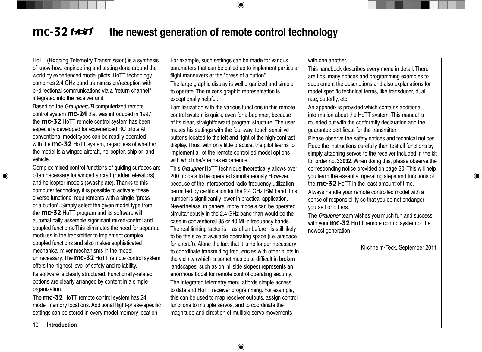 10 Introductionmc-32  the newest generation of remote  control technologyHoTT (Hopping Telemetry Transmission) is a synthesis of know-how, engineering and testing done around the world by experienced model pilots. HoTT technology combines 2.4 GHz band transmission/reception with bi-directional communications via a &quot;return channel&quot; integrated into the receiver unit. Based on the Graupner/JR computerized remote control system mc-24 that was introduced in 1997, the mc-32 HoTT remote control system has been especially developed for experienced RC pilots All conventional model types can be readily operated with the mc-32 HoTT system, regardless of whether the model is a winged aircraft, helicopter, ship or land vehicle. Complex mixed-control functions of guiding surfaces are often necessary for winged aircraft (rudder, elevators) and helicopter models (swashplate). Thanks to this computer technology it is possible to activate these diverse functional requirements with a single &quot;press of a button&quot;. Simply select the given model type from the mc-32 HoTT program and its software will automatically assemble signiﬁ cant mixed-control and coupled functions. This eliminates the need for separate modules in the transmitter to implement complex coupled functions and also makes sophisticated mechanical mixer mechanisms in the model unnecessary. The mc-32 HoTT remote control system offers the highest level of safety and reliability. Its software is clearly structured. Functionally-related options are clearly arranged by content in a simple organization.The mc-32 HoTT remote control system has 24 model memory locations. Additional ﬂ ight-phase-speciﬁ c settings can be stored in every model memory location. For example, such settings can be made for various parameters that can be called up to implement particular ﬂ ight maneuvers at the &quot;press of a button&quot;. The large graphic display is well organized and simple to operate. The mixer&apos;s graphic representation is exceptionally helpful. Familiarization with the various functions in this remote control system is quick, even for a beginner, because of its clear, straightforward program structure. The user makes his settings with the four-way, touch sensitive buttons located to the left and right of the high-contrast display. Thus, with only little practice, the pilot learns to implement all of the remote controlled model options with which he/she has experience.This Graupner HoTT technique theoretically allows over 200 models to be operated simultaneously However, because of the interspersed radio-frequency utilization permitted by certiﬁ cation for the 2.4 GHz ISM band, this number is signiﬁ cantly lower in practical application. Nevertheless, in general more models can be operated simultaneously in the 2.4 GHz band than would be the case in conventional 35 or 40 MHz frequency bands. The real limiting factor is  – as often before – is still likely to be the size of available operating space (i.e. airspace for aircraft). Alone the fact that it is no longer necessary to coordinate transmitting frequencies with other pilots in the vicinity (which is sometimes quite difﬁ cult in broken landscapes, such as on  hillside slopes) represents an enormous boost for remote control operating security.The integrated telemetry menu affords simple access to data and HoTT receiver programming. For example, this can be used to map receiver outputs, assign control functions to multiple servos, and to coordinate the magnitude and direction of multiple servo movements with one another. This handbook describes every menu in detail. There are tips, many notices and programming examples to supplement the descriptions and also explanations for model speciﬁ c technical terms, like transducer, dual rate, butterﬂ y, etc.An appendix is provided which contains additional information about the HoTT system. This manual is rounded out with the conformity declaration and the guarantee certiﬁ cate for the transmitter.Please observe the safety notices and technical notices. Read the instructions carefully then test all functions by simply attaching servos to the receiver included in the kit for order no. 33032. When doing this, please observe the corresponding notice provided on page 20. This will help you learn the essential operating steps and functions of the mc-32 HoTT in the least amount of time.Always handle your remote controlled model with a sense of responsibility so that you do not endanger yourself or others.The Graupner team wishes you much fun and success with your mc-32 HoTT remote control system of the newest generationKirchheim-Teck, September 2011