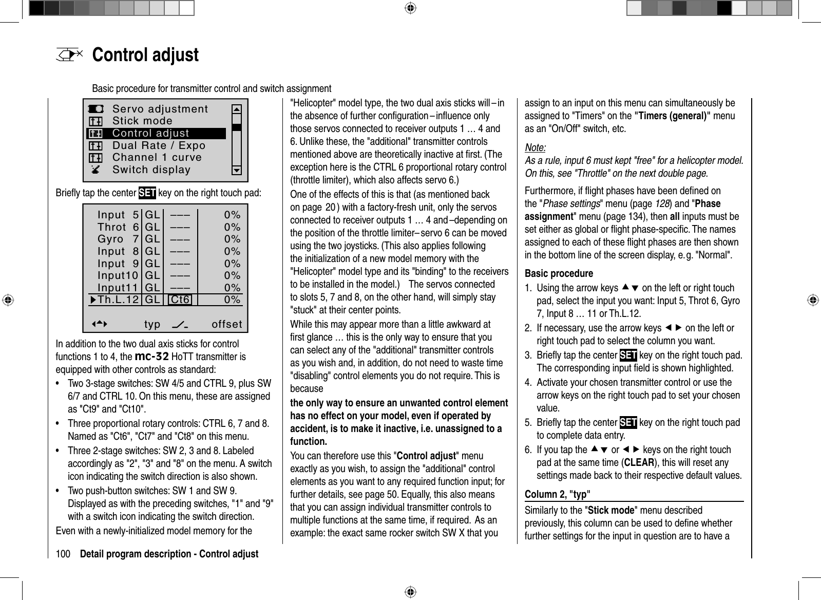 100 Detail program description - Control adjust  Control  adjustBasic procedure for transmitter control and switch assignmentServo adjustmentDual Rate / ExpoStick modeChannel 1 curveSwitch displayControl adjustBrieﬂ y tap the center SET key on the right touch pad:Input  5offset0%0%0%ThrotGyroInput  8 –––––––––67Input 9Input10Input11Th.L.12–––––––––Ct60%0%0%0%0%–––GLGLGLGLGLGLGLGLtypIn addition to the two dual axis sticks for control functions 1 to 4, the mc-32 HoTT transmitter is equipped with other controls as standard:Two 3-stage switches: SW 4/5 and CTRL 9, plus SW •6/7 and CTRL 10. On this menu, these are assigned as &quot;Ct9&quot; and &quot;Ct10&quot;.Three proportional rotary controls: CTRL 6, 7 and 8. •Named as &quot;Ct6&quot;, &quot;Ct7&quot; and &quot;Ct8&quot; on this menu.Three 2-stage switches: SW 2, 3 and 8. Labeled •accordingly as &quot;2&quot;, &quot;3&quot; and &quot;8&quot; on the menu. A switch icon indicating the switch direction is also shown.Two push-button switches: SW 1 and SW 9. •Displayed as with the preceding switches, &quot;1&quot; and &quot;9&quot; with a switch icon indicating the switch direction.Even with a newly-initialized model memory for the &quot;Helicopter&quot; model type, the two dual axis sticks will – in the absence of further conﬁ guration – inﬂ uence only those servos connected to receiver outputs 1 … 4 and 6. Unlike these, the &quot;additional&quot; transmitter controls mentioned above are theoretically inactive at ﬁ rst. (The exception here is the CTRL 6 proportional rotary control (throttle limiter), which also affects servo 6.) One of the effects of this is that (as mentioned back on page  20 ) with a factory-fresh unit, only the servos connected to receiver outputs 1 … 4 and –depending on the position of the throttle limiter– servo 6 can be moved using the two joysticks. (This also applies following the initialization of a new model memory with the &quot;Helicopter&quot; model type and its &quot;binding&quot; to the receivers to be installed in the model.)      The servos connected to slots 5, 7 and 8, on the other hand, will simply stay &quot;stuck&quot; at their center points.While this may appear more than a little awkward at ﬁ rst glance … this is the only way to ensure that you can select any of the &quot;additional&quot; transmitter controls as you wish and, in addition, do not need to waste time &quot;disabling&quot; control elements you do not require. This is becausethe only way to ensure an unwanted control element has no effect on your model, even if operated by accident, is to make it inactive, i.e. unassigned to a function.You can therefore use this &quot;Control adjust&quot; menu exactly as you wish, to assign the &quot;additional&quot; control elements as you want to any required function input; for further details, see page 50. Equally, this also means that you can assign individual transmitter controls to multiple functions at the same time, if required.  As an example: the exact same rocker switch SW X that you assign to an input on this menu can simultaneously be assigned to &quot;Timers&quot; on the &quot;Timers (general)&quot; menu as an &quot;On/Off&quot; switch, etc.Note:As a rule, input 6 must kept &quot;free&quot; for a helicopter model. On this, see &quot;Throttle&quot; on the next double page.Furthermore, if ﬂ ight phases have been deﬁ ned on the &quot;Phase settings&quot; menu (page 128) and &quot;Phaseassignment&quot; menu (page 134), then all inputs must be set either as global or ﬂ ight phase-speciﬁ c. The names assigned to each of these ﬂ ight phases are then shown in the bottom line of the screen display, e. g. &quot;Normal&quot;.Basic procedureUsing the arrow keys 1.  cd on the left or right touch pad, select the input you want: Input 5, Throt 6, Gyro 7, Input 8 … 11 or Th.L.12. If necessary, use the arrow keys 2.  ef on the left or right touch pad to select the column you want.Brieﬂ y tap the center 3.  SET key on the right touch pad. The corresponding input ﬁ eld is shown highlighted.Activate your chosen transmitter control or use 4. the arrow keys on the right touch pad to set your chosen value.Brieﬂy tap the center 5.  SET key on the right touch pad to complete data entry.If you 6. tap the cd or ef keys on the right touch pad at the same time (CLEAR), this will reset any settings made back to their respective default values. Column 2, &quot;typ&quot;Similarly to the &quot;Stick mode&quot; menu described previously, this column can be used to deﬁ ne whether further settings for the input in question are to have a 