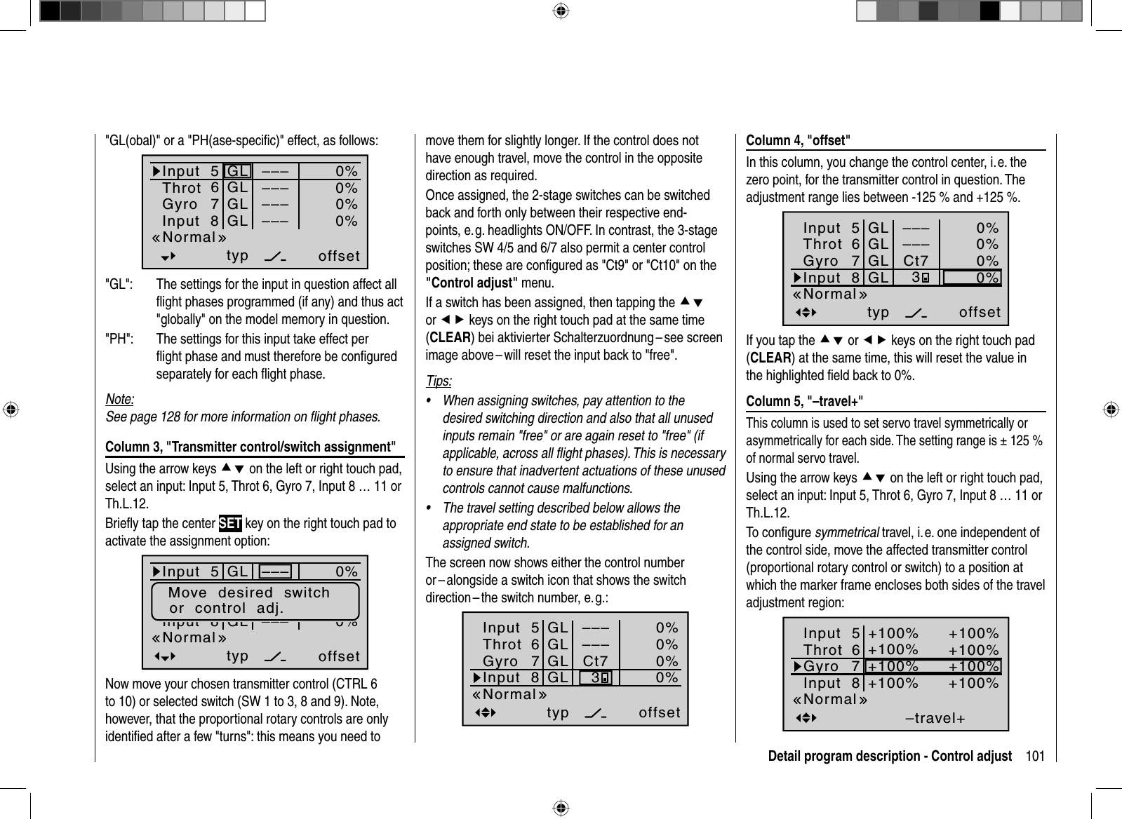 101Detail program description - Control adjust Column 4, &quot;offset&quot;In this column, you change the control center, i. e. the zero point, for the transmitter control in question. The adjustment range lies between -125 % and +125 %.Input  5offset0%0%0%–––0%ThrotGyroInput  8–––GLGLGLGLtypNormal67Ct73If you tap the cd or ef keys on the right touch pad (CLEAR) at the same time, this will reset the value in the highlighted ﬁ eld back to 0%. Column 5, &quot;–travel+&quot;This column is used to set servo travel symmetrically or asymmetrically for each side. The setting range is ± 125 % of normal servo travel.Using the arrow keys cd on the left or right touch pad, select an input: Input 5, Throt 6, Gyro 7, Input 8 … 11 or Th.L.12.To conﬁ gure symmetrical travel, i. e. one independent of the control side, move the affected transmitter control (proportional rotary control or switch) to a position at which the marker frame encloses both sides of the travel adjustment region:–travel++100%+100%+100%+100%+100%+100%+100%+100%NormalInput  5ThrotGyroInput  867&quot;GL(obal)&quot; or a &quot;PH(ase-speciﬁ c)&quot; effect, as follows:  Input  5offset0%0%0%–––0%ThrotGyroInput  8 –––––––––GLGLGLGLtypNormal67&quot;GL&quot;:  The settings for the input in question affect all ﬂ ight phases programmed (if any) and thus act &quot;globally&quot; on the model memory in question.&quot;PH&quot;:  The settings for this input take effect per ﬂ ight phase and must therefore be conﬁ gured separately for each ﬂ ight phase.Note:See page 128 for more information on ﬂ ight phases. Column 3, &quot;Transmitter control/switch assignment&quot;Using the arrow keys cd on the left or right touch pad, select an input: Input 5, Throt 6, Gyro 7, Input 8 … 11 or Th.L.12.Brieﬂ y tap the center SET key on the right touch pad to activate the assignment option:Input  5offset0%0%0%–––0%GasGyroInput  8 –––––––––GLGLGLGLtypNormal67Move  desired  switchor  control  adj.Now move your chosen transmitter control (CTRL 6 to 10) or selected switch (SW 1 to 3, 8 and 9). Note, however, that the proportional rotary controls are only identiﬁ ed after a few &quot;turns&quot;: this means you need to move them for slightly longer. If the control does not have enough travel, move the control in the opposite direction as required. Once assigned, the 2-stage switches can be switched back and forth only between their respective end-points, e. g. headlights ON/OFF. In contrast, the 3-stage switches SW 4/5 and 6/7 also permit a center control position; these are conﬁ gured as &quot;Ct9&quot; or &quot;Ct10&quot; on the &quot;Control adjust&quot; menu.If a switch has been assigned, then tapping the cdor ef keys on the right touch pad at the same time (CLEAR) bei aktivierter Schalterzuordnung – see screen image above – will reset the input back to &quot;free&quot;.Tips:When assigning switches, pay attention to the •desired switching direction and also that all unused inputs remain &quot;free&quot; or are again reset to &quot;free&quot; (if applicable, across all ﬂ ight phases). This is necessary to ensure that inadvertent actuations of these unused controls cannot cause malfunctions.The travel setting described below allows the •appropriate end state to be established for an assigned switch.The screen now shows either the control number or – alongside a switch icon that shows the switch direction – the switch number, e. g.:Input  5offset0%0%0%–––0%ThrotGyroInput  8–––GLGLGLGLtypNormal67Ct73