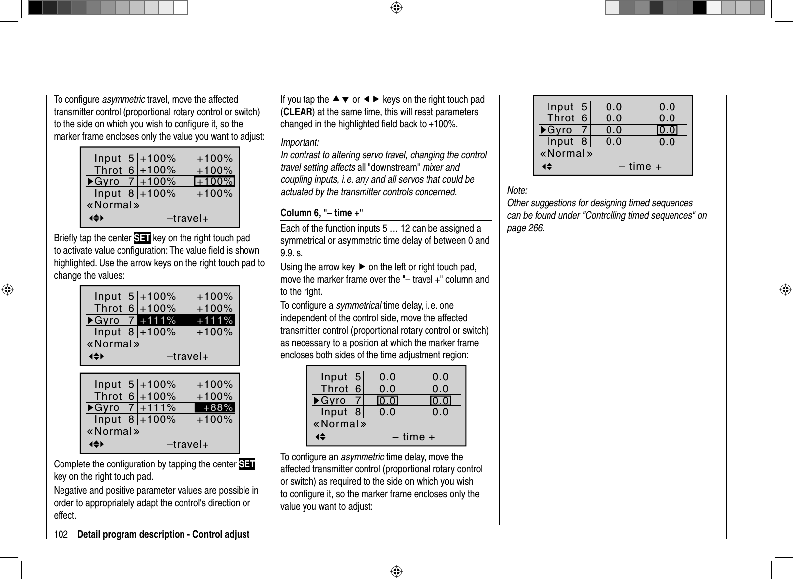 102 Detail program description - Control adjustTo conﬁ gure asymmetric travel, move the affected transmitter control (proportional rotary control or switch) to the side on which you wish to conﬁ gure it, so the marker frame encloses only the value you want to adjust:–travel++100%+100%+100%+100%+100%+100%+100%+100%NormalInput  5ThrotGyroInput  867Brieﬂ y tap the center SET key on the right touch pad to activate value conﬁ guration: The value ﬁ eld is shown highlighted. Use the arrow keys on the right touch pad to change the values:–travel++100%+100%+100%+100%+100%+100%+111%+111%NormalInput  5ThrotGyroInput  867–travel++100%+100%+100%+100%+100%+100%+88%+111%NormalInput  5ThrotGyroInput  867Complete the conﬁ guration by tapping the center SETkey on the right touch pad.Negative and positive parameter values are possible in order to appropriately adapt the control&apos;s direction or effect.If you tap the cd or ef keys on the right touch pad (CLEAR) at the same time, this will reset parameters changed in the highlighted ﬁ eld back to +100%.Important:In contrast to altering servo travel, changing the control travel setting affects all &quot;downstream&quot; mixer and coupling inputs, i. e. any and all servos that could be actuated by the transmitter controls concerned. Column 6, &quot;– time +&quot;Each of the function inputs 5 … 12 can be assigned a symmetrical or asymmetric time delay of between 0 and 9.9. s.Using the arrow key f on the left or right touch pad, move the marker frame over the &quot;– travel +&quot; column and to the right.To conﬁ gure a symmetrical time delay, i. e. one independent of the control side, move the affected transmitter control (proportional rotary control or switch) as necessary to a position at which the marker frame encloses both sides of the time adjustment region:– time +0.00.00.00.00.00.00.00.0NormalInput  5ThrotGyroInput  867To conﬁ gure an asymmetric time delay, move the affected transmitter control (proportional rotary control or switch) as required to the side on which you wish to conﬁ gure it, so the marker frame encloses only the value you want to adjust:– time +0.00.00.00.00.00.00.00.0NormalInput  5ThrotGyroInput  867Note:Other suggestions for designing timed sequences can be found under &quot;Controlling timed sequences&quot; on page 266.