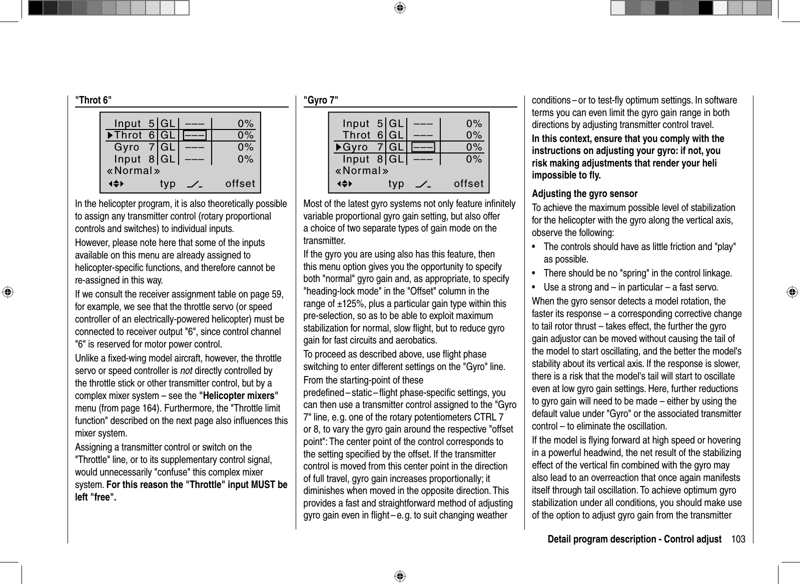 103Detail program description - Control adjust &quot;Throt  6&quot;Input  5offset0%0%0%–––0%ThrotGyroInput  8 –––––––––GLGLGLGLtypNormal67In the helicopter program, it is also theoretically possible to assign any transmitter control (rotary proportional controls and switches) to individual inputs.However, please note here that some of the inputs available on this menu are already assigned to helicopter-speciﬁ c functions, and therefore cannot be re-assigned in this way.If we consult the receiver assignment table on page 59, for example, we see that the throttle servo (or speed controller of an electrically-powered helicopter) must be connected to receiver output &quot;6&quot;, since control channel &quot;6&quot; is reserved for motor power control. Unlike a ﬁ xed-wing model aircraft, however, the throttle servo or speed controller is not directly controlled by the throttle stick or other transmitter control, but by a complex mixer system – see the &quot;Helicopter mixers&quot;menu (from page 164). Furthermore, the &quot;Throttle limit function&quot; described on the next page also inﬂ uences this mixer system.Assigning a transmitter control or switch on the &quot;Throttle&quot; line, or to its supplementary control signal, would unnecessarily &quot;confuse&quot; this complex mixer system. For this reason the &quot;Throttle&quot; input MUST be left &quot;free&quot;. &quot; Gyro  7&quot;Input  5offset0%0%0%–––0%ThrotGyroInput  8 –––––––––GLGLGLGLtypNormal67Most of the latest gyro systems not only feature inﬁ nitely variable proportional gyro gain setting, but also offer a choice of two separate types of gain mode on the transmitter. If the gyro you are using also has this feature, then this menu option gives you the opportunity to specify both &quot;normal&quot; gyro gain and, as appropriate, to specify &quot;heading-lock mode&quot; in the &quot;Offset&quot; column in the range of ±125%, plus a particular gain type within this pre-selection, so as to be able to exploit maximum stabilization for normal, slow ﬂ ight, but to reduce gyro gain for fast circuits and aerobatics.To proceed as described above, use ﬂ ight phase switching to enter different settings on the &quot;Gyro&quot; line.From the starting-point of these predeﬁ ned – static – ﬂ ight phase-speciﬁ c  settings, you can then use a transmitter control assigned to the &quot;Gyro 7&quot; line, e. g. one of the rotary potentiometers CTRL 7 or 8, to vary the gyro gain around the respective &quot;offset point&quot;: The center point of the control corresponds to the setting speciﬁ ed by the offset. If the transmitter control is moved from this center point in the direction of full travel, gyro gain increases proportionally; it diminishes when moved in the opposite direction. This provides a fast and straightforward method of adjusting gyro gain even in ﬂight – e. g. to suit changing weather conditions – or to test-ﬂ y optimum settings. In software terms you can even limit the gyro gain range in both directions by adjusting transmitter control travel. In this context, ensure that you comply with the instructions on adjusting your gyro: if not, you risk making adjustments that render your heli impossible to ﬂ y. Adjusting the gyro sensorTo achieve the maximum possible level of stabilization for the helicopter with the gyro along the vertical axis, observe the following:The controls should have as little friction and &quot;play&quot; •as possible.There should be no &quot;spring&quot; in the control linkage.•Use a strong and – in particular – a fast servo. •When the gyro sensor detects a model rotation, the faster its response – a corresponding corrective change to tail rotor thrust – takes effect, the further the gyro gain adjustor can be moved without causing the tail of the model to start oscillating, and the better the model&apos;s stability about its vertical axis. If the response is slower, there is a risk that the model&apos;s tail will start to oscillate even at low gyro gain settings. Here, further reductions to gyro gain will need to be made – either by using the default value under &quot;Gyro&quot; or the associated transmitter control – to eliminate the oscillation.If the model is ﬂ ying forward at high speed or hovering in a powerful headwind, the net result of the stabilizing effect of the vertical ﬁ n combined with the gyro may also lead to an overreaction that once again manifests itself through tail oscillation. To achieve optimum gyro stabilization under all conditions, you should make use of the option to adjust gyro gain from the transmitter 