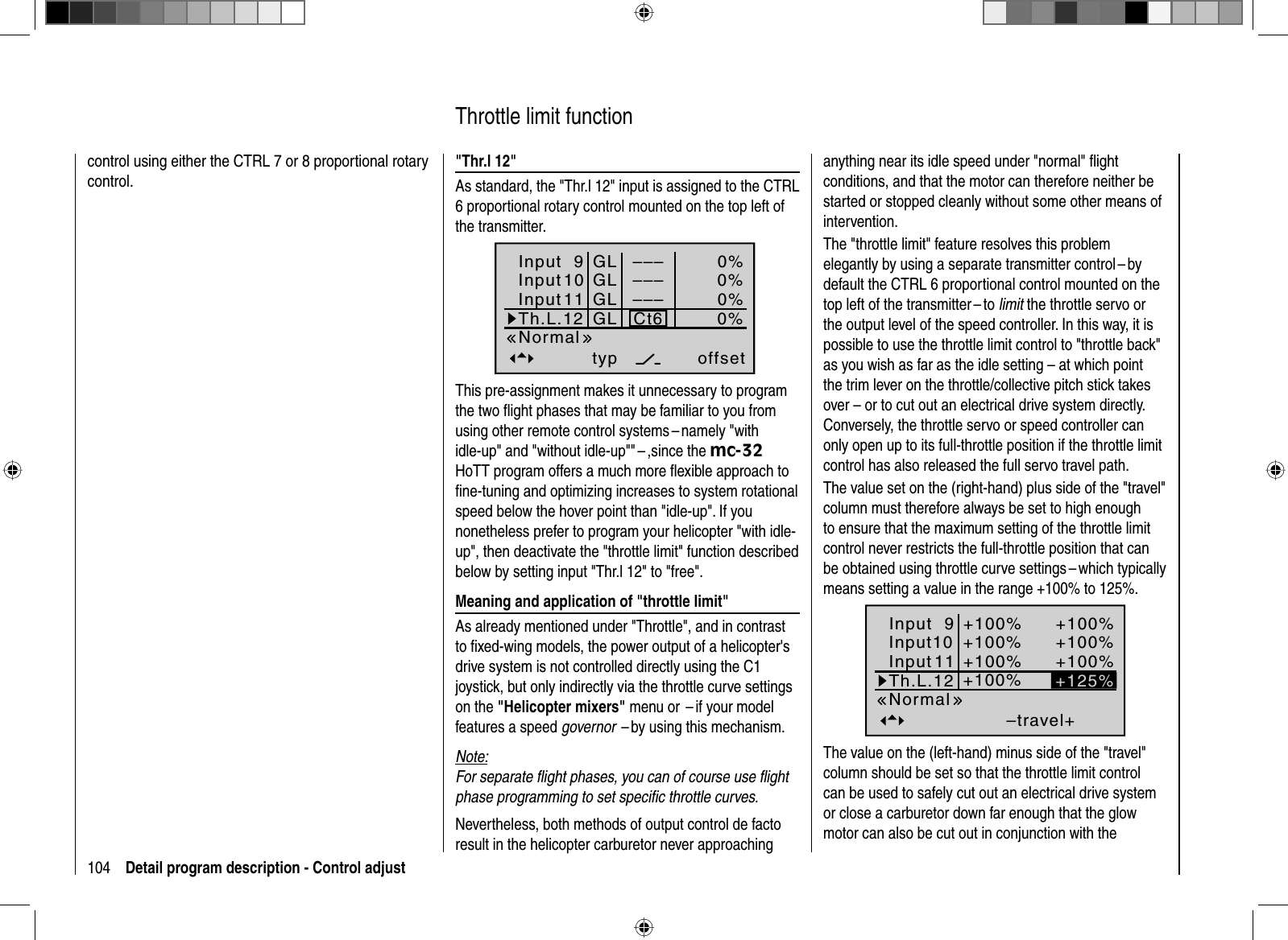 104 Detail program description - Control adjustcontrol using either the CTRL 7 or 8 proportional rotary control.&quot;Thr.l 12&quot;As standard, the &quot;Thr.l 12&quot; input is assigned to the CTRL 6 proportional rotary control mounted on the top left of the transmitter.Input 9offset0%0%0%–––0%InputInputTh.L.12 Ct6––––––GLGLGLGLtypNormal1011This pre-assignment makes it unnecessary to program the two ﬂ ight phases that may be familiar to you from using other remote control systems – namely &quot;with idle-up&quot; and &quot;without idle-up&quot;&quot; – ,since the mc-32HoTT program offers a much more ﬂ exible approach to ﬁ ne-tuning and optimizing increases to system rotational speed below the hover point than &quot;idle-up&quot;. If you nonetheless prefer to program your helicopter &quot;with idle-up&quot;, then deactivate the &quot;throttle limit&quot; function described below by setting input &quot;Thr.l 12&quot; to &quot;free&quot;. Meaning and application of &quot;throttle limit&quot;As already mentioned under &quot;Throttle&quot;, and in contrast to ﬁ xed-wing models, the power output of a helicopter&apos;s drive system is not controlled directly using the C1 joystick, but only indirectly via the throttle curve settings on the &quot;Helicopter mixers&quot; menu or  – if your model features a speed governor  – by using this mechanism.Note:For separate ﬂ ight phases, you can of course use ﬂ ight phase programming to set speciﬁ c throttle curves. Nevertheless, both methods of output control de facto result in the helicopter carburetor never approaching   Throttle  limit  functionanything near its idle speed under &quot;normal&quot; ﬂ ight conditions, and that the motor can therefore neither be started or stopped cleanly without some other means of intervention. The &quot;throttle limit&quot; feature resolves this problem elegantly by using a separate transmitter control – by default the CTRL 6 proportional control mounted on the top left of the transmitter – to limit the throttle servo or the output level of the speed controller. In this way, it is possible to use the throttle limit control to &quot;throttle back&quot; as you wish as far as the idle setting – at which point the trim lever on the throttle/collective pitch stick takes over – or to cut out an electrical drive system directly. Conversely, the throttle servo or speed controller can only open up to its full-throttle position if the throttle limit control has also released the full servo travel path.The value set on the (right-hand) plus side of the &quot;travel&quot; column must therefore always be set to high enough to ensure that the maximum setting of the throttle limit control never restricts the full-throttle position that can be obtained using throttle curve settings – which typically means setting a value in the range +100% to 125%. –travel++100%+100%+100%+100%+100%+100%+100%NormalInput 9Input10InputTh.L.12 +125%11The value on the (left-hand) minus side of the &quot;travel&quot; column should be set so that the throttle limit control can be used to safely cut out an electrical drive system or close a carburetor down far enough that the glow motor can also be cut out in conjunction with the 