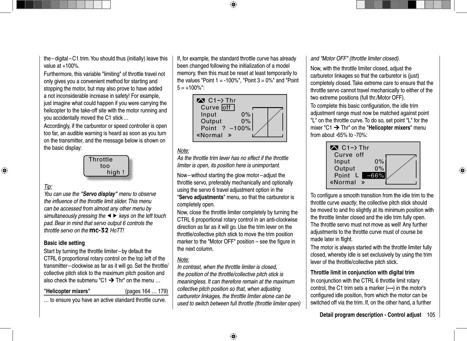 105Detail program description - Control adjustthe – digital – C1 trim. You should thus (initially) leave this value at +100%.Furthermore, this variable &quot;limiting&quot; of throttle travel not only gives you a convenient method for starting and stopping the motor, but may also prove to have added a not inconsiderable increase in safety! For example, just imagine what could happen if you were carrying the helicopter to the take-off site with the motor running and you accidentally moved the C1 stick … Accordingly, if the carburetor or speed controller is open too far, an audible warning is heard as soon as you turn on the transmitter, and the message below is shown on the basic display:Throttletoohigh !Tip:You can use the &quot;Servo display&quot; menu to observe the inﬂ uence of the throttle limit slider. This menu can be accessed from almost any other menu by simultaneously pressing the ef keys on the left touch pad. Bear in mind that servo output 6 controls the throttle servo on the mc-32 HoTT!   Basic  idle  settingStart by turning the throttle limiter – by default the CTRL 6 proportional rotary control on the top left of the transmitter – clockwise as far as it will go. Set the throttle/collective pitch stick to the maximum pitch position and also check the submenu &quot;C1 ¼ Thr&quot; on the menu …&quot;Helicopter mixers&quot;  (pages 164 … 179)… to ensure you have an active standard throttle curve. If, for example, the standard throttle curve has already been changed following the initialization of a model memory, then this must be reset at least temporarily to the values &quot;Point 1 = -100%&quot;, &quot;Point 3 = 0%&quot; and &quot;Point 5 = +100%&quot;:InputOutputPoint ?0%0%–100%C1NormalThrCurve offNote:As the throttle trim lever has no effect if the throttle limiter is open, its position here is unimportant.Now – without starting the glow motor – adjust the throttle servo, preferably mechanically and optionally using the servo 6 travel adjustment option in the &quot;Servo adjustments&quot; menu, so that the carburetor is completely open. Now, close the throttle limiter completely by turning the CTRL 6 proportional rotary control in an anti-clockwise direction as far as it will go. Use the trim lever on the throttle/collective pitch stick to move the trim position marker to the &quot;Motor OFF&quot; position – see the ﬁ gure in the next column.Note:In contrast, when the throttle limiter is closed, the position of the throttle/collective pitch stick is meaningless. It can therefore remain at the maximum collective pitch position so that, when adjusting carburetor linkages, the throttle limiter alone can be used to switch between full throttle (throttle limiter open) and &quot;Motor OFF&quot; (throttle limiter closed).Now, with the throttle limiter closed, adjust the carburetor linkages so that the carburetor is (just) completely closed. Take extreme care to ensure that the throttle servo cannot travel mechanically to either of the two extreme positions (full thr./Motor OFF).To complete this basic conﬁ guration, the idle trim adjustment range must now be matched against point &quot;L&quot; on the throttle curve. To do so, set point &quot;L&quot; for the mixer &quot;C1 ¼ Thr&quot; on the &quot;Helicopter mixers&quot; menu from about -65% to -70%:InputOutputPoint L0%0%C1NormalThrCurve off–66%To conﬁ gure a smooth transition from the idle trim to the throttle curve exactly, the collective pitch stick should be moved to and fro slightly at its minimum position with the throttle limiter closed and the idle trim fully open. The throttle servo must not move as well! Any further adjustments to the throttle curve must of course be made later in ﬂ ight.The motor is always started with the throttle limiter fully closed, whereby idle is set exclusively by using the trim lever of the throttle/collective pitch stick. Throttle limit in conjunction with digital trimIn conjunction with the CTRL 6 throttle limit rotary control, the C1 trim sets a marker ( ) in the motor&apos;s conﬁ gured idle position, from which the motor can be switched off via the trim. If, on the other hand, a further 