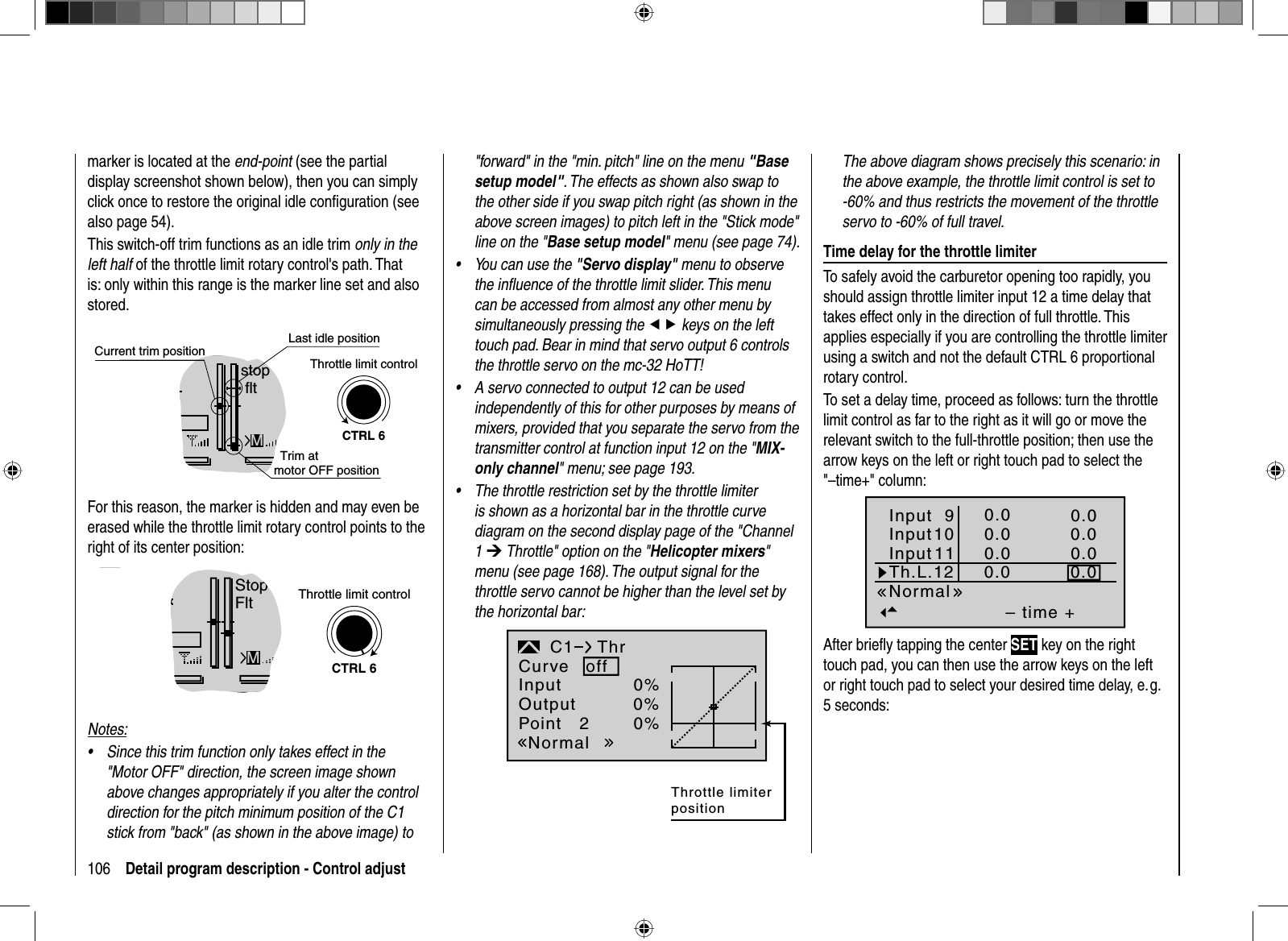 106 Detail program description - Control adjustmarker is located at the end-point (see the partial display screenshot shown below), then you can simply click once to restore the original idle conﬁ guration (see also page 54).This switch-off trim functions as an idle trim only in the left half of the throttle limit rotary control&apos;s path. That is: only within this range is the marker line set and also stored. GRAUBELE#013:33hstop fltK780:000:00RX0.0V5.2VLast idle position2.4Mmotor OFF positionCTRL 6Throttle limit controlCurrent trim positionTrim at For this reason, the marker is hidden and may even be erased while the throttle limit rotary control points to the right of its center position:GRAUBELE#013:33hStopFltK780:000:00RX0.0V5.2VM2.4CTRL 6Throttle limit controlNotes:Since this trim function only takes effect in the •&quot;Motor OFF&quot; direction, the screen image shown above changes appropriately if you alter the control direction for the pitch minimum position of the C1 stick from &quot;back&quot; (as shown in the above image) to &quot;forward&quot; in the &quot;min. pitch&quot; line on the menu &quot;Basesetup model&quot;. The effects as shown also swap to the other side if you swap pitch right (as shown in the above screen images) to pitch left in the &quot;Stick mode&quot; line on the &quot;Base setup model&quot; menu (see page 74).You can use the •&quot;Servo display&quot; menu to observe the inﬂ uence of the throttle limit slider. This menu can be accessed from almost any other menu by simultaneously pressing the ef keys on the left touch pad. Bear in mind that servo output 6 controls the throttle servo on the mc-32 HoTT!A servo connected to output 12 can be used •independently of this for other purposes by means of mixers, provided that you separate the servo from the transmitter control at function input 12 on the &quot;MIX-only channel&quot; menu; see page 193.The throttle restriction set by the throttle limiter •is shown as a horizontal bar in the throttle curve diagram on the second display page of the &quot;Channel 1¼ Throttle&quot; option on the &quot;Helicopter mixers&quot;menu (see page 168). The output signal for the throttle servo cannot be higher than the level set by the horizontal bar: InputOutputPoint 20%0%0%C1NormalThrCurve offThrottle limiter positionThe above diagram shows precisely this scenario: in the above example, the throttle limit control is set to -60% and thus restricts the movement of the throttle servo to -60% of full travel. Time delay for the throttle limiterTo safely avoid the carburetor opening too rapidly, you should assign throttle limiter input 12 a time delay that takes effect only in the direction of full throttle. This applies especially if you are controlling the throttle limiter using a switch and not the default CTRL 6 proportional rotary control.To set a delay time, proceed as follows: turn the throttle limit control as far to the right as it will go or move the relevant switch to the full-throttle position; then use the arrow keys on the left or right touch pad to select the &quot;–time+&quot; column: – time +0.00.00.00.00.00.00.00.0NormalInput 9Input10InputTh.L.1211After brieﬂ y tapping the center SET key on the right touch pad, you can then use the arrow keys on the left or right touch pad to select your desired time delay, e. g. 5 seconds: