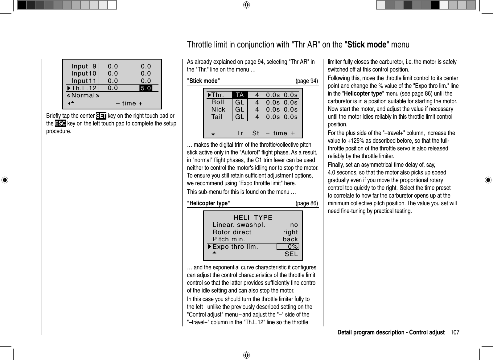 107Detail program description - Control adjust– time +0.00.00.00.00.00.00.0NormalInput 9Input10InputTh.L.12115.0Brieﬂ y tap the center SET key on the right touch pad or the ESC key on the left touch pad to complete the setup procedure. As already explained on page 94, selecting &quot;Thr AR&quot; in the &quot;Thr.&quot; line on the menu …&quot;Stick mode&quot;  (page 94)Thr.RollNickTr +time4440.0s0.0s0.0s40.0sTail0.0s0.0s0.0s0.0sGLGLGLStTA… makes the digital trim of the throttle/collective pitch stick active only in the &quot;Autorot&quot; ﬂ ight phase. As a result, in &quot;normal&quot; ﬂ ight phases, the C1 trim lever can be used neither to control the motor&apos;s idling nor to stop the motor.To ensure you still retain sufﬁ cient adjustment options, we recommend using &quot;Expo throttle limit&quot; here.This sub-menu for this is found on the menu …&quot;Helicopter type&quot;  (page 86)Expo thro lim. 0%SELLinear. swashpl. noRotor direct rightHELI  TYPEPitch min. back… and the exponential curve characteristic it conﬁ gures can adjust the control characteristics of the throttle limit control so that the latter provides sufﬁ ciently ﬁ ne control of the idle setting and can also stop the motor.In this case you should turn the throttle limiter fully to the left – unlike the previously described setting on the &quot;Control adjust&quot; menu – and adjust the &quot;–&quot; side of the &quot;–travel+&quot; column in the &quot;Th.L.12&quot; line so the throttle   Throttle limit in conjunction with &quot;Thr AR&quot; on the &quot;Stick mode&quot; menulimiter fully closes the carburetor, i.e. the motor is safely switched off at this control position.Following this, move the throttle limit control to its center point and change the % value of the &quot;Expo thro lim.&quot; line in the &quot;Helicopter type&quot; menu (see page 86) until the carburetor is in a position suitable for starting the motor. Now start the motor, and adjust the value if necessary until the motor idles reliably in this throttle limit control position.For the plus side of the &quot;–travel+&quot; column, increase the value to +125% as described before, so that the full-throttle position of the throttle servo is also released reliably by the throttle limiter.Finally, set an asymmetrical time delay of, say, 4.0 seconds, so that the motor also picks up speed gradually even if you move the proportional rotary control too quickly to the right.  Select the time preset to correlate to how far the carburetor opens up at the minimum collective pitch position. The value you set will need ﬁ ne-tuning by practical testing. 