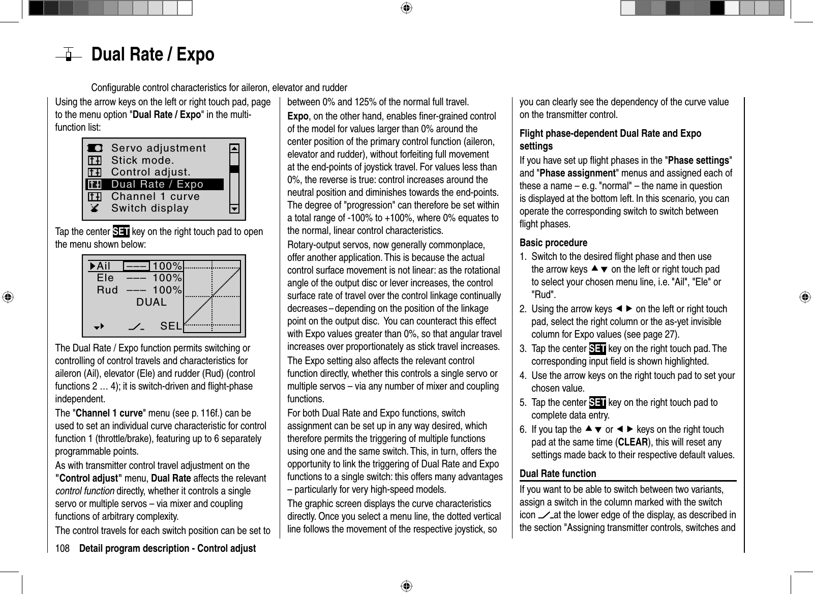 108 Detail program description - Control adjust  Dual Rate / ExpoConﬁ gurable control characteristics for aileron, elevator and rudderUsing the arrow keys on the left or right touch pad, page to the menu option &quot;Dual Rate / Expo&quot; in the multi-function list: Servo adjustmentStick mode.Channel 1 curveSwitch displayControl adjust.Dual Rate / ExpoTap the center SET key on the right touch pad to open the menu shown below:100%100%100%AilEleRudDUAL–––––––––SELThe Dual Rate / Expo function permits switching or controlling of control travels and characteristics for aileron (Ail), elevator (Ele) and rudder (Rud) (control functions 2 … 4); it is switch-driven and ﬂ ight-phase independent. The &quot;Channel 1 curve&quot; menu (see p. 116f.) can be used to set an individual curve characteristic for control function 1 (throttle/brake), featuring up to 6 separately programmable points.As with transmitter control travel adjustment on the &quot;Control adjust&quot; menu, Dual Rate affects the relevant control function directly, whether it controls a single servo or multiple servos – via mixer and coupling functions of arbitrary complexity. The control travels for each switch position can be set to between 0% and 125% of the normal full travel. Expo, on the other hand, enables ﬁ ner-grained control of the model for values larger than 0% around the center position of the primary control function (aileron, elevator and rudder), without forfeiting full movement at the end-points of joystick travel. For values less than 0%, the reverse is true: control increases around the neutral position and diminishes towards the end-points. The degree of &quot;progression&quot; can therefore be set within a total range of -100% to +100%, where 0% equates to the normal, linear control characteristics.Rotary-output servos, now generally commonplace, offer another application. This is because the actual control surface movement is not linear: as the rotational angle of the output disc or lever increases, the control surface rate of travel over the control linkage continually decreases – depending on the position of the linkage point on the output disc.   You can counteract this effect with Expo values greater than 0%, so that angular travel increases over proportionately as stick travel increases.The Expo setting also affects the relevant control function directly, whether this controls a single servo or multiple servos – via any number of mixer and coupling functions.For both Dual Rate and Expo functions, switch assignment can be set up in any way desired, which therefore permits the triggering of multiple functions using one and the same switch. This, in turn, offers the opportunity to link the triggering of Dual Rate and Expo functions to a single switch: this offers many advantages – particularly for very high-speed models.The graphic screen displays the curve characteristics directly. Once you select a menu line, the dotted vertical line follows the movement of the respective joystick, so you can clearly see the dependency of the curve value on the transmitter control.Flight phase-dependent Dual Rate and Expo settingsIf you have set up ﬂ ight phases in the &quot;Phase settings&quot;and &quot;Phase assignment&quot; menus and assigned each of these a name – e. g. &quot;normal&quot; – the name in question is displayed at the bottom left. In this scenario, you can operate the corresponding switch to switch between ﬂ ight phases.Basic procedureSwitch to the desired ﬂ ight phase and then use 1. the arrow keys cd on the left or right touch pad to select your chosen menu line, i.e. &quot;Ail&quot;, &quot;Ele&quot; or &quot;Rud&quot;.Using the arrow keys 2.  ef on the left or right touch pad, select the right column or the as-yet invisible column for Expo values (see page 27).Tap the center 3.  SET key on the right touch pad. The corresponding input ﬁ eld is shown highlighted.Use 4.  the arrow keys on the right touch pad to set your chosen value.Tap the center 5. SET key on the right touch pad to complete data entry.If you tap the 6. cd or ef keys on the right touch pad at the same time (CLEAR), this will reset anysettings made back to their respective default values.Dual Rate functionIf you want to be able to switch between two variants, assign a switch in the column marked with the switch icon at the lower edge of the display, as described in the section &quot;Assigning transmitter controls, switches and 