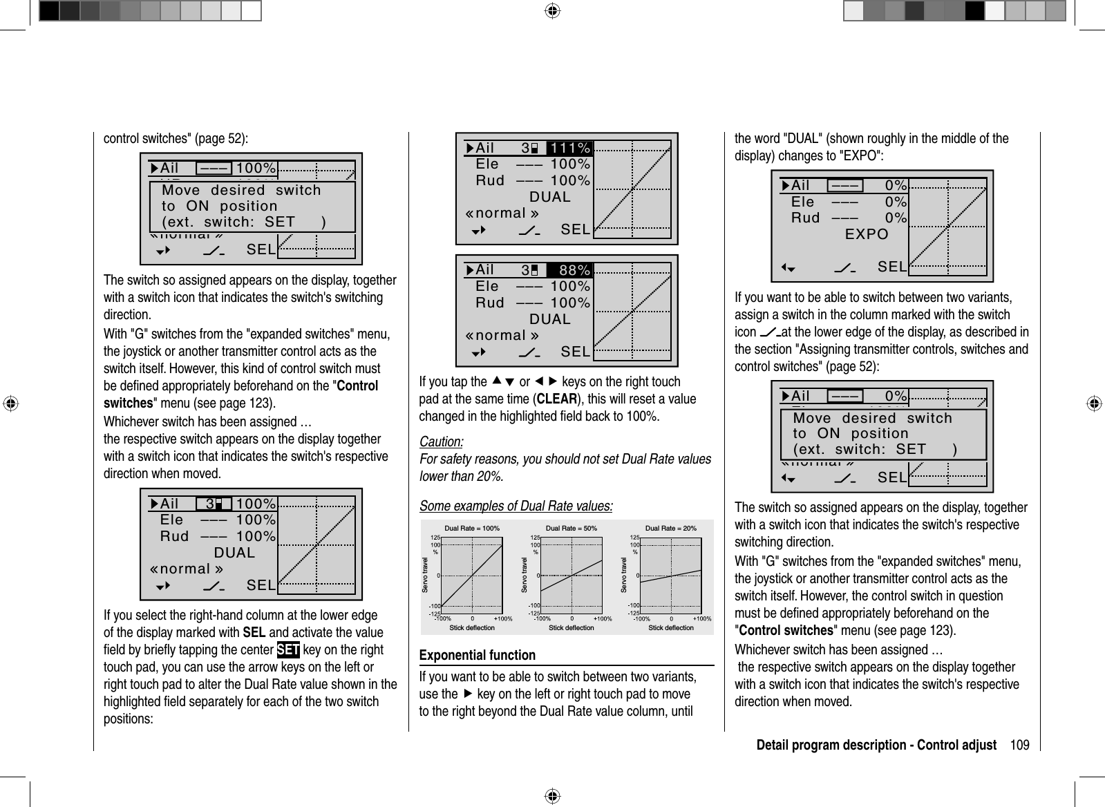 109Detail program description - Control adjust100%100%DUAL3––––––SELnormal111%AilEleRud100%100%DUAL3––––––SELnormal88%AilEleRudIf you tap the cd or ef keys on the right touch pad at the same time (CLEAR), this will reset a value changed in the highlighted ﬁ eld back to 100%.Caution:For safety reasons, you should not set Dual Rate values lower than 20%.Some examples of Dual Rate values:Servo travelServo travelServo travelStick deflection Stick deflection Stick deflectionDual Rate = 100% Dual Rate = 50% Dual Rate = 20%Exponential functionIf you want to be able to switch between two variants, use the f key on the left or right touch pad to move to the right beyond the Dual Rate value column, until control switches&quot; (page 52):100%100%100%AilHRSRDUAL–––––––––SELnormalMove  desired  switchto  ON  position(ext.  switch:  SET     )The switch so assigned appears on the display, together with a switch icon that indicates the switch&apos;s switching direction.With &quot;G&quot; switches from the &quot;expanded switches&quot; menu, the joystick or another transmitter control acts as the switch itself. However, this kind of control switch must be deﬁ ned appropriately beforehand on the &quot;Control switches&quot; menu (see page 123). Whichever switch has been assigned … the respective switch appears on the display together with a switch icon that indicates the switch&apos;s respective direction when moved.100%100%100%AilEleRudDUAL3––––––SELnormalIf you select the right-hand column at the lower edge of the display marked with SEL and activate the value ﬁ eld by brieﬂ y tapping the center SET key on the right touch pad, you can use the arrow keys on the left or right touch pad to alter the Dual Rate value shown in the highlighted ﬁ eld separately for each of the two switch positions:the word &quot;DUAL&quot; (shown roughly in the middle of the display) changes to &quot;EXPO&quot;:0%0%0%EXPO–––––––––SELAilEleRudIf you want to be able to switch between two variants, assign a switch in the column marked with the switchicon at the lower edge of the display, as described in the section &quot;Assigning transmitter controls, switches and control switches&quot; (page 52):0%100%100%AilEleSRDUAL–––––––––SELnormalMove  desired  switchto  ON  position(ext.  switch:  SET     )The switch so assigned appears on the display, together with a switch icon that indicates the switch&apos;s respective switching direction.With &quot;G&quot; switches from the &quot;expanded switches&quot; menu, the joystick or another transmitter control acts as the switch itself. However, the control switch in question must be deﬁ ned appropriately beforehand on the &quot;Control switches&quot; menu (see page 123). Whichever switch has been assigned … the respective switch appears on the display together with a switch icon that indicates the switch&apos;s respective direction when moved.