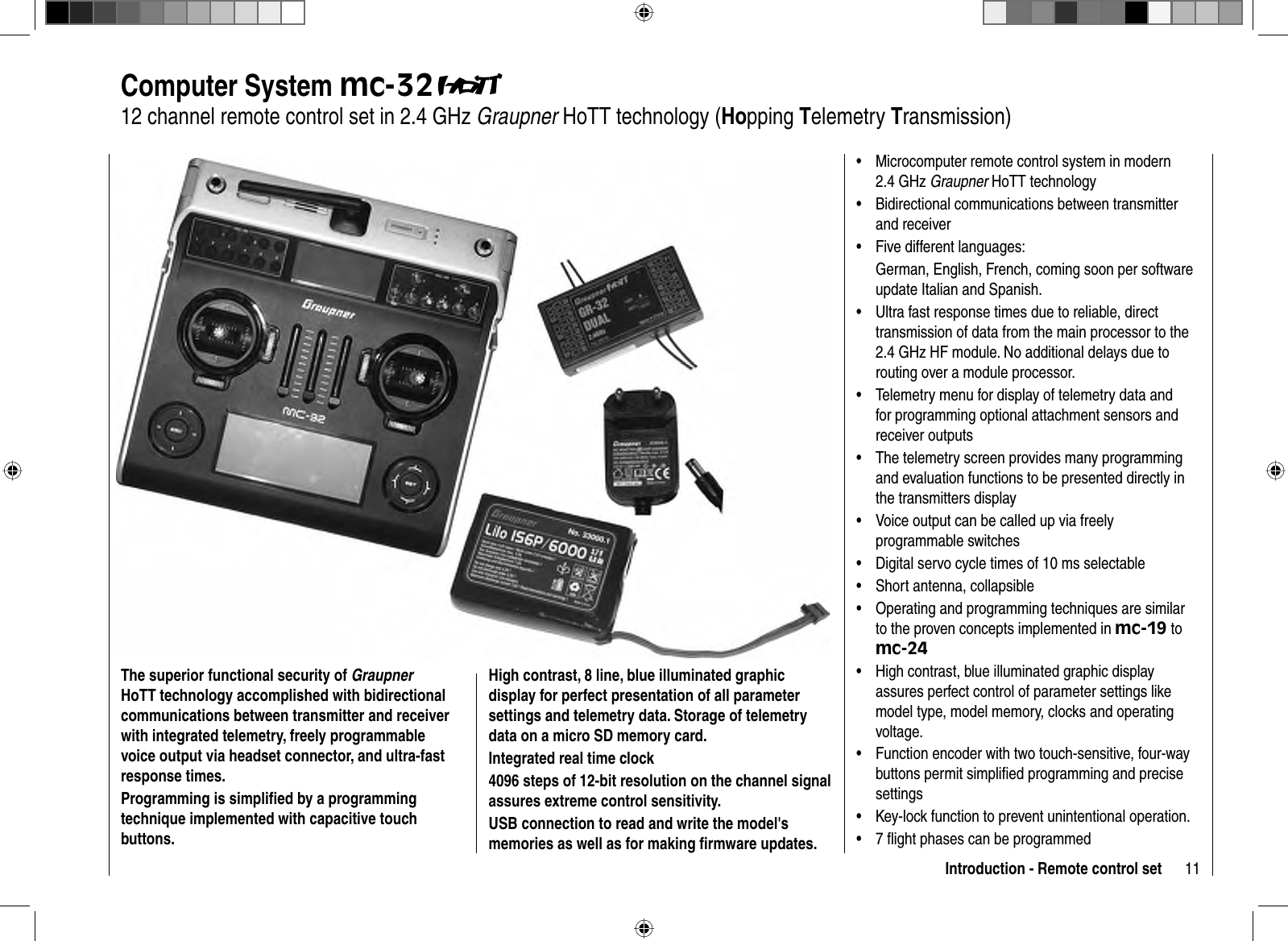 11Introduction - Remote control set Computer  System  mc-3212 channel remote control s et in 2.4 GHz Graupner HoTT technology (Hopping Telemetry Transmission)The superior functional security of GraupnerHoTT technology accomplished with bidirectional communications between transmitter and receiver with integrated telemetry, freely programmable voice output via headset connector, and ultra-fast response times.Programming is simpliﬁ ed by a programming technique implemented with capacitive touch buttons. High contrast, 8 line, blue illuminated graphic display for perfect presentation of all parameter settings and telemetry data. Storage of telemetry data on a micro SD memory card.Integrated real time clock 4096 steps of 12-bit resolution on the channel signal assures extreme control sensitivity.USB connection to read and write the model&apos;s memories as well as for making ﬁ rmware updates. Microcomputer remote control system in modern •2.4 GHz Graupner HoTT technologyBidirectional communications between transmitter •and receiverFive different languages:•German, English, French, coming soon per software update Italian and Spanish.Ultra fast response times due to reliable, direct •transmission of data from the main processor to the 2.4 GHz HF module. No additional delays due to routing over a module processor.Telemetry menu for display of telemetry data and •for programming optional attachment sensors and receiver outputsThe telemetry screen provides many programming •and evaluation functions to be presented directly in the transmitters displayVoice output can be called up via freely •programmable switchesDigital servo cycle times of 10 ms selectable•Short antenna, collapsible•Operating and programming techniques are similar •to the proven concepts implemented in mc-19 to mc-24High contrast, blue illuminated graphic display •assures perfect control of parameter settings like model type, model memory, clocks and operating voltage.Function encoder with two touch-sensitive, four-way •buttons permit simpliﬁ ed programming and precise settingsKey-lock function to prevent unintentional operation.•7 ﬂ ight phases can be programmed•