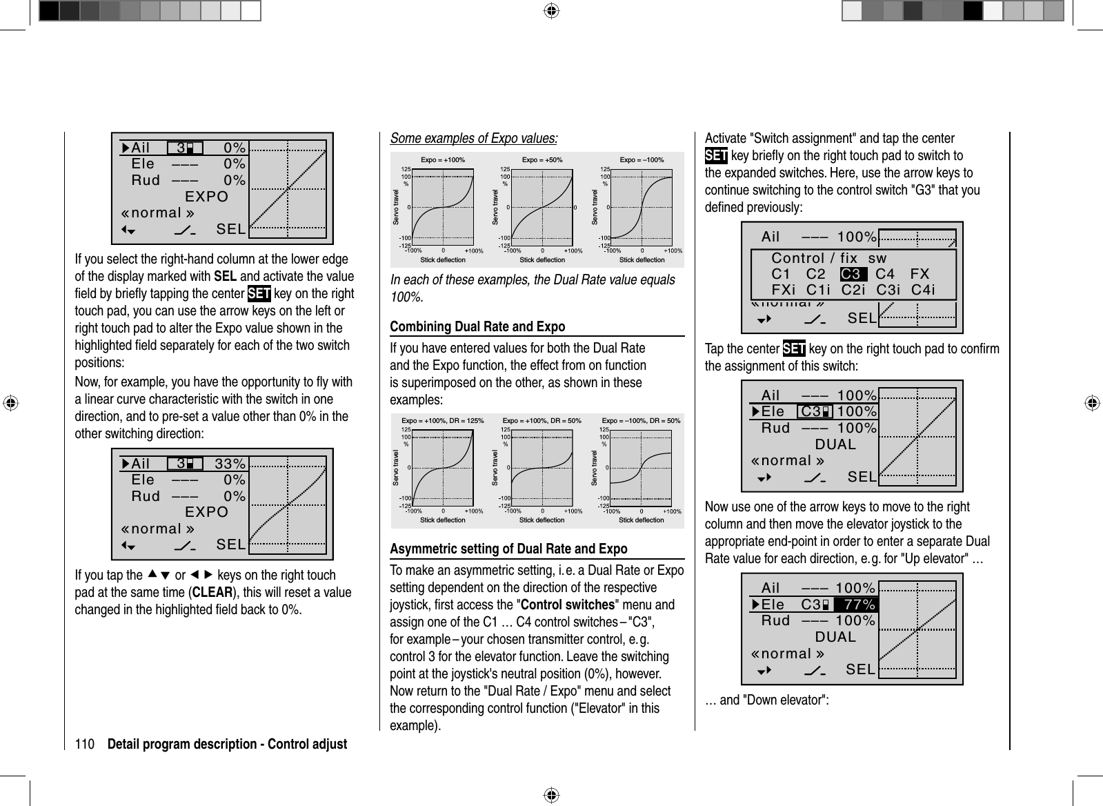 110 Detail program description - Control adjust0%0%0%AilEleRudEXPO3––––––SELnormalIf you select the right-hand column at the lower edge of the display marked with SEL and activate the value ﬁ eld by brieﬂ y tapping the center SET key on the right touch pad, you can use the arrow keys on the left or right touch pad to alter the Expo value shown in the highlighted ﬁ eld separately for each of the two switch positions:Now, for example, you have the opportunity to ﬂ y with a linear curve characteristic with the switch in one direction, and to pre-set a value other than 0% in the other switching direction:33%0%0%AilEleRudEXPO3––––––SELnormalIf you tap the cd or ef keys on the right touch pad at the same time (CLEAR), this will reset a value changed in the highlighted ﬁ eld back to 0%.Some examples of Expo values:Servo travelServo travelServo travelStick deflection Stick deflection Stick deflectionExpo = +100% Expo = +50% Expo = –100%In each of these examples, the Dual Rate value equals 100%.Combining Dual Rate and ExpoIf you have entered values for both the Dual Rate and the Expo function, the effect from on function is superimposed on the other, as shown in these examples:Servo travelServo travelServo travelStick deflection Stick deflection Stick deflectionExpo = +100%, DR = 125% Expo = +100%, DR = 50% Expo = –100%, DR = 50%Asymmetric setting of Dual Rate and ExpoTo make an asymmetric setting, i. e. a Dual Rate or Expo setting dependent on the direction of the respective joystick, ﬁ rst access the &quot;Control switches&quot; menu and assign one of the C1 … C4 control switches – &quot;C3&quot;, for example – your chosen transmitter control, e. g. control 3 for the elevator function. Leave the switching point at the joystick&apos;s neutral position (0%), however. Now return to the &quot;Dual Rate / Expo&quot; menu and select the corresponding control function (&quot;Elevator&quot; in this example). Activate &quot;Switch assignment&quot; and tap the center SET key brieﬂ y on the right touch pad to switch to the expanded switches. Here, use the arrow keys to continue switching to the control switch &quot;G3&quot; that you deﬁ ned previously:100%100%100%AilHRSRDUAL–––––––––SELnormalControl / fix  swC1   C2 C3   C4   FXFXi  C1i  C2i  C3i  C4iTap the center SET key on the right touch pad to conﬁ rm the assignment of this switch:100%100%100%AilEleRudDUAL–––C3–––SELnormalNow use one of the arrow keys to move to the right column and then move the elevator joystick to the appropriate end-point in order to enter a separate Dual Rate value for each direction, e. g. for &quot;Up elevator&quot; … 100%100%AilEleRudDUAL–––C3–––SELnormal77%… and &quot;Down elevator&quot;: