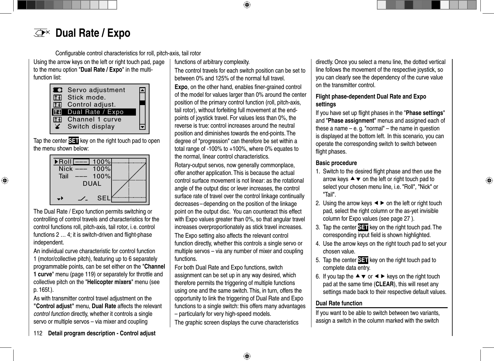 112 Detail program description - Control adjust  Dual Rate / ExpoConﬁ gurable control characteristics for roll, pitch-axis, tail rotorUsing the arrow keys on the left or right touch pad, page to the menu option &quot;Dual Rate / Expo&quot; in the multi-function list: Servo adjustmentStick mode.Channel 1 curveSwitch displayControl adjust.Dual Rate / ExpoTap the center SET key on the right touch pad to open the menu shown below:100%100%100%RollNickTailDUAL–––––––––SELThe Dual Rate / Expo function permits switching or controlling of control travels and characteristics for the control functions roll, pitch-axis, tail rotor, i. e. control functions 2 … 4; it is switch-driven and ﬂ ight-phase independent. An individual curve characteristic for control function 1 (motor/collective pitch), featuring up to 6 separately programmable points, can be set either on the &quot;Channel1 curve&quot; menu (page 119) or separately for throttle and collective pitch on the &quot;Helicopter mixers&quot; menu (see p. 165f.).As with transmitter control travel adjustment on the &quot;Control adjust&quot; menu, Dual Rate affects the relevant control function directly, whether it controls a single servo or multiple servos – via mixer and coupling functions of arbitrary complexity. The control travels for each switch position can be set to between 0% and 125% of the normal full travel. Expo, on the other hand, enables ﬁ ner-grained control of the model for values larger than 0% around the center position of the primary control function (roll, pitch-axis, tail rotor), without forfeiting full movement at the end-points of joystick travel. For values less than 0%, the reverse is true: control increases around the neutral position and diminishes towards the end-points. The degree of &quot;progression&quot; can therefore be set within a total range of -100% to +100%, where 0% equates to the normal, linear control characteristics.Rotary-output servos, now generally commonplace, offer another application. This is because the actual control surface movement is not linear: as the rotational angle of the output disc or lever increases, the control surface rate of travel over the control linkage continually decreases – depending on the position of the linkage point on the output disc.   You can counteract this effect with Expo values greater than 0%, so that angular travel increases overproportionately as stick travel increases.The Expo setting also affects the relevant control function directly, whether this controls a single servo or multiple servos – via any number of mixer and coupling functions.For both Dual Rate and Expo functions, switch assignment can be set up in any way desired, which therefore permits the triggering of multiple functions using one and the same switch. This, in turn, offers the opportunity to link the triggering of Dual Rate and Expo functions to a single switch: this offers many advantages – particularly for very high-speed models.The graphic screen displays the curve characteristics directly. Once you select a menu line, the dotted vertical line follows the movement of the respective joystick, so you can clearly see the dependency of the curve value on the transmitter control.Flight phase-dependent Dual Rate and Expo settingsIf you have set up ﬂ ight phases in the &quot;Phase settings&quot;and &quot;Phase assignment&quot; menus and assigned each of these a name – e. g. &quot;normal&quot; – the name in question is displayed at the bottom left.  In this scenario, you can operate the corresponding switch to switch between ﬂ ight phases.Basic procedureSwitch to the desired ﬂ ight phase and then use the 1. arrow keys cd on the left or right touch pad to select your chosen menu line, i.e. &quot;Roll&quot;, &quot;Nick&quot; or &quot;Tail&quot;.Using the arrow keys 2.  ef on the left or right touch pad, select the right column or the as-yet invisible column for Expo values (see page 27 ).Tap the center 3.  SET key on the right touch pad. The corresponding input ﬁ eld is shown highlighted.Use 4.  the arrow keys on the right touch pad to set your chosen value.Tap the center 5. SET key on the right touch pad to complete data entry.If you tap the 6. cd or ef keys on the right touch pad at the same time (CLEAR), this will reset anysettings made back to their respective default values.Dual Rate functionIf you want to be able to switch between two variants, assign a switch in the column marked with the switch 