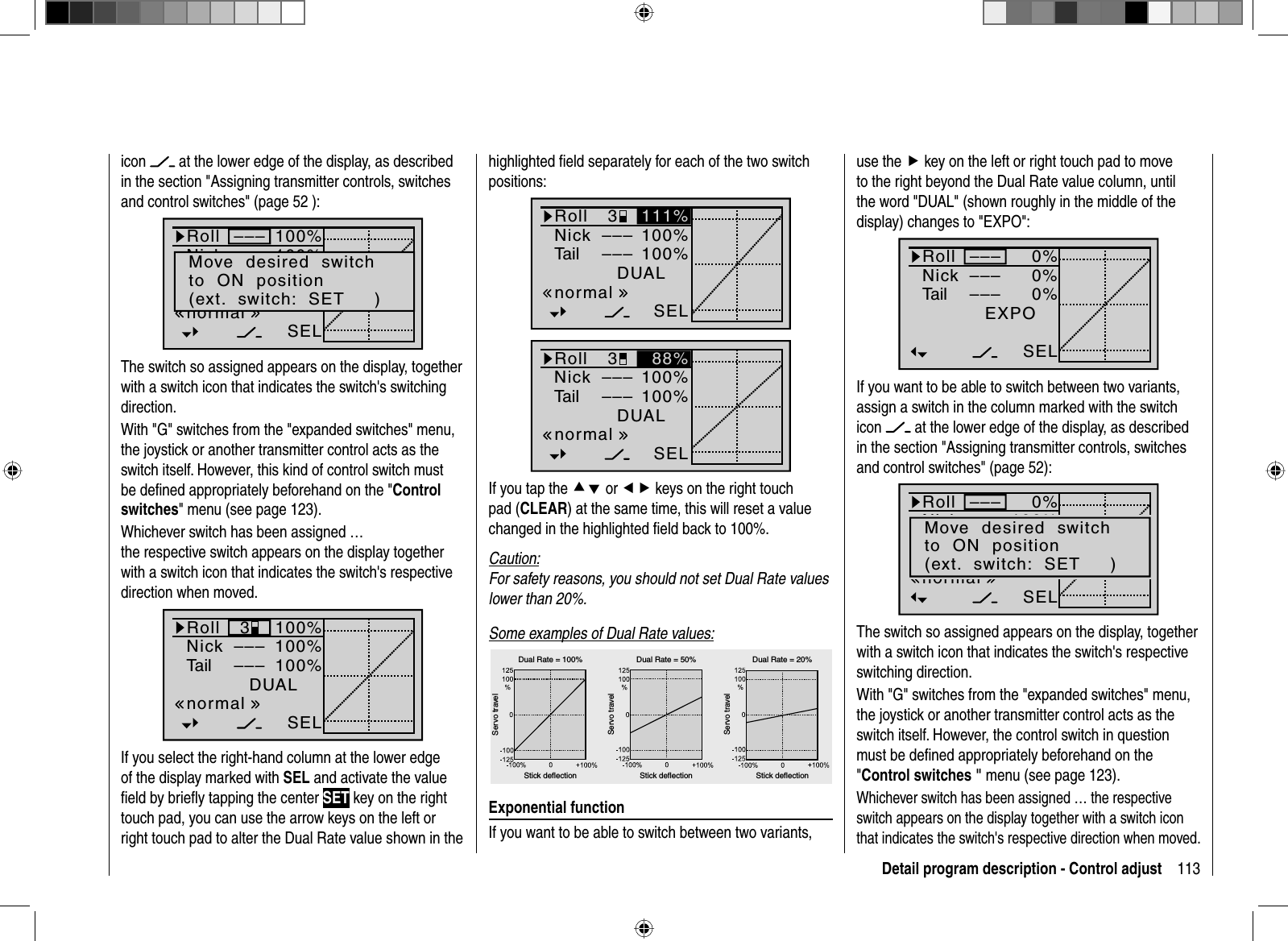 113Detail program description - Control adjustuse the f key on the left or right touch pad to move to the right beyond the Dual Rate value column, until the word &quot;DUAL&quot; (shown roughly in the middle of the display) changes to &quot;EXPO&quot;:0%0%0%EXPO–––––––––SELRollNickTailIf you want to be able to switch between two variants, assign a switch in the column marked with the switch icon  at the lower edge of the display, as described in the section &quot;Assigning transmitter controls, switches and control switches&quot; (page 52):0%100%100%RollNickSRDUAL–––––––––SELnormalMove  desired  switchto  ON  position(ext.  switch:  SET     )The switch so assigned appears on the display, together with a switch icon that indicates the switch&apos;s respective switching direction.With &quot;G&quot; switches from the &quot;expanded switches&quot; menu, the joystick or another transmitter control acts as the switch itself. However, the control switch in question must be deﬁ ned appropriately beforehand on the &quot;Control switches &quot; menu (see page 123). Whichever switch has been assigned … the respective switch appears on the display together with a switch icon that indicates the switch&apos;s respective direction when moved.icon  at the lower edge of the display, as described in the section &quot;Assigning transmitter controls, switches and control switches&quot; (page 52 ):100%100%100%RollNickSRDUAL–––––––––SELnormalMove  desired  switchto  ON  position(ext.  switch:  SET     )The switch so assigned appears on the display, together with a switch icon that indicates the switch&apos;s switching direction.With &quot;G&quot; switches from the &quot;expanded switches&quot; menu, the joystick or another transmitter control acts as the switch itself. However, this kind of control switch must be deﬁ ned appropriately beforehand on the &quot;Control switches&quot; menu (see page 123). Whichever switch has been assigned … the respective switch appears on the display together with a switch icon that indicates the switch&apos;s respective direction when moved.100%100%100%RollNickTailDUAL3––––––SELnormalIf you select the right-hand column at the lower edge of the display marked with SEL and activate the value ﬁ eld by brieﬂ y tapping the center SET key on the right touch pad, you can use the arrow keys on the left or right touch pad to alter the Dual Rate value shown in the highlighted ﬁ eld separately for each of the two switch positions:100%100%DUAL3––––––SELnormal111%RollNickTail100%100%DUAL3––––––SELnormal88%RollNickTailIf you tap the cd or ef keys on the right touch pad (CLEAR) at the same time, this will reset a value changed in the highlighted ﬁ eld back to 100%.Caution:For safety reasons, you should not set Dual Rate valueslower than 20%.Some examples of Dual Rate values:Servo travelServo travelServo travelStick deflection Stick deflection Stick deflectionDual Rate = 100% Dual Rate = 50% Dual Rate = 20%Exponential functionIf you want to be able to switch between two variants, 