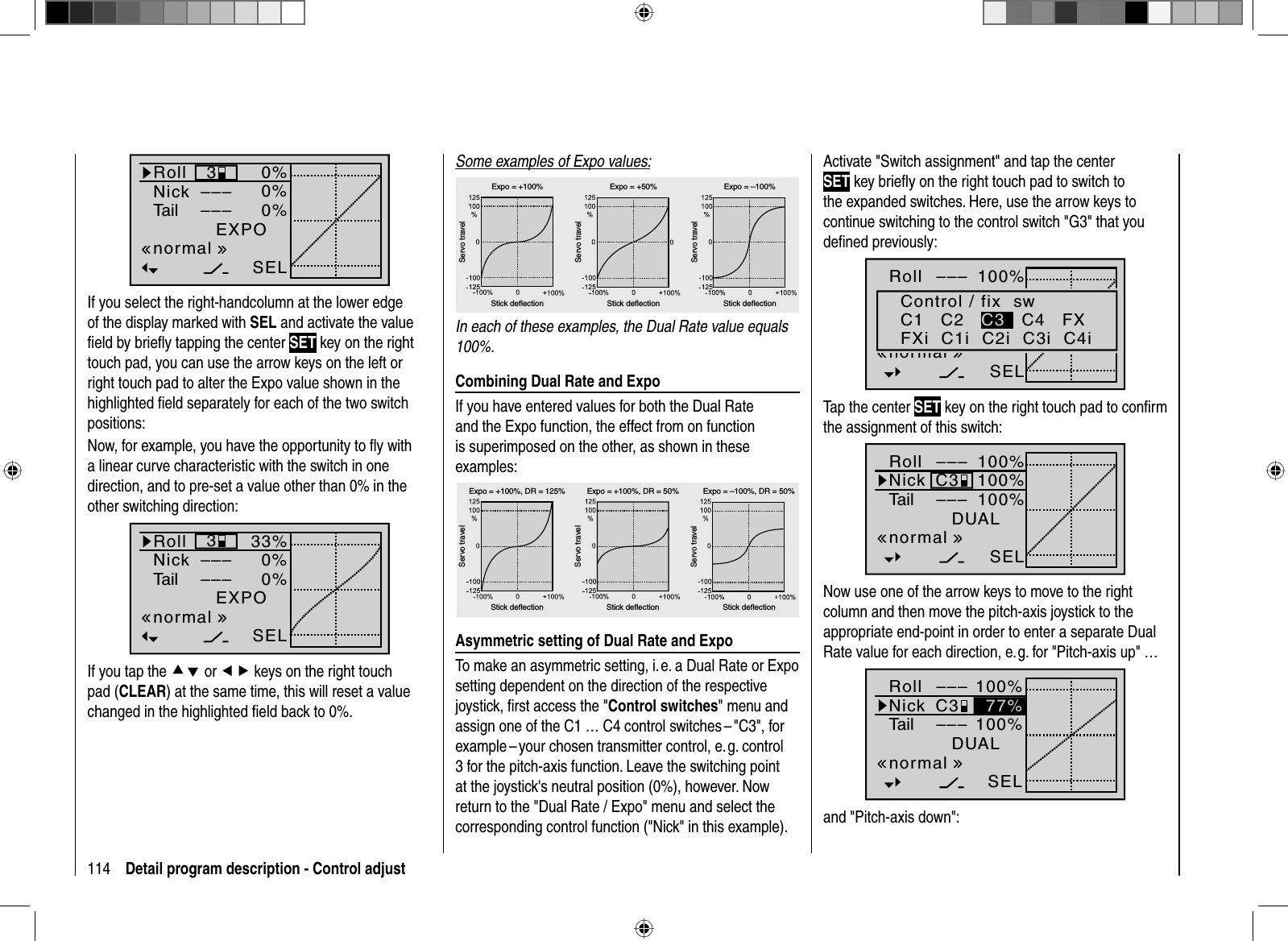 114 Detail program description - Control adjust0%0%0%EXPO3––––––SELnormalRollNickTailIf you select the right-handcolumn at the lower edge of the display marked with SEL and activate the value ﬁ eld by brieﬂ y tapping the center SET key on the righttouch pad, you can use the arrow keys on the left or right touch pad to alter the Expo value shown in the highlighted ﬁ eld separately for each of the two switch positions:Now, for example, you have the opportunity to ﬂ y with a linear curve characteristic with the switch in one direction, and to pre-set a value other than 0% in the other switching direction:33%0%0%EXPO3––––––SELnormalRollNickTailIf you tap the cd or ef keys on the right touch pad (CLEAR) at the same time, this will reset a value changed in the highlighted ﬁ eld back to 0%.Some examples of Expo values:Servo travelServo travelServo travelStick deflection Stick deflection Stick deflectionExpo = +100% Expo = +50% Expo = –100%In each of these examples, the Dual Rate value equals 100%.Combining Dual Rate and ExpoIf you have entered values for both the Dual Rate and the Expo function, the effect from on function is superimposed on the other, as shown in these examples:Servo travelServo travelServo travelStick deflection Stick deflection Stick deflectionExpo = +100%, DR = 125% Expo = +100%, DR = 50% Expo = –100%, DR = 50%Asymmetric setting of Dual Rate and ExpoTo make an asymmetric setting, i. e. a Dual Rate or Expo setting dependent on the direction of the respective joystick, ﬁ rst access the &quot;Control switches&quot; menu and assign one of the C1 … C4 control switches – &quot;C3&quot;, for example – your chosen transmitter control, e. g. control 3 for the pitch-axis function. Leave the switching point at the joystick&apos;s neutral position (0%), however. Now return to the &quot;Dual Rate / Expo&quot; menu and select the corresponding control function (&quot;Nick&quot; in this example). Activate &quot;Switch assignment&quot; and tap the center SET key brieﬂ y on the right touch pad to switch to the expanded switches. Here, use the arrow keys to continue switching to the control switch &quot;G3&quot; that you deﬁ ned previously:100%100%100%RollHRSRDUAL–––––––––SELnormalControl / fix  swC1   C2 C3   C4   FXFXi  C1i  C2i  C3i  C4iTap the center SET key on the right touch pad to conﬁ rm the assignment of this switch:100%100%100%DUAL–––C3–––SELnormalRollNickTailNow use one of the arrow keys to move to the right column and then move the pitch-axis joystick to the appropriate end-point in order to enter a separate Dual Rate value for each direction, e. g. for &quot;Pitch-axis up&quot; … 100%100%DUAL–––C3–––SELnormalRollNickTail77%and &quot;Pitch-axis down&quot;: