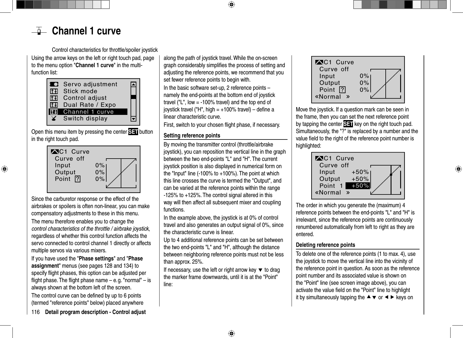 116 Detail program description - Control adjust  Channel  1  curveControl characteristics for throttle/spoiler joystickUsing the arrow keys on the left or right touch pad, page to the menu option &quot;Channel 1 curve&quot; in the multi-function list: Servo adjustmentStick modeSwitch displayControl adjustDual Rate / ExpoChannel 1 curveOpen this menu item by pressing the center SET button in the right touch pad.InputOutputPoint ?0%0%0%C1normalCurveCurve offSince the carburetor response or the effect of the airbrakes or spoilers is often non-linear, you can make compensatory adjustments to these in this menu. The menu therefore enables you to change the control characteristics of the throttle / airbrake joystick,regardless of whether this control function affects the servo connected to control channel 1 directly or affects multiple servos via various mixers.If you have used the &quot;Phase settings&quot; and &quot;Phaseassignment&quot; menus (see pages 128 and 134) to specify ﬂ ight phases, this option can be adjusted per ﬂ ight phase. The ﬂ ight phase name – e. g. &quot;normal&quot; – is always shown at the bottom left of the screen.The control curve can be deﬁ ned by up to 6 points (termed &quot;reference points&quot; below) placed anywhere along the path of joystick travel. While the on-screen graph considerably simpliﬁ es the process of setting and adjusting the reference points, we recommend that you set fewer reference points to begin with.In the basic software set-up, 2 reference points – namely the end-points at the bottom end of joystick travel (&quot;L&quot;, low = -100% travel) and the top end of joystick travel (&quot;H&quot;, high = +100% travel) – deﬁ ne a linear characteristic curve.First, switch to your chosen ﬂ ight phase, if necessary. Setting reference pointsBy moving the transmitter control (throttle/airbrake joystick), you can reposition the vertical line in the graph between the two end-points &quot;L&quot; and &quot;H&quot;. The current joystick position is also displayed in numerical form on the &quot;Input&quot; line (-100% to +100%). The point at which this line crosses the curve is termed the &quot;Output&quot;, and can be varied at the reference points within the range -125% to +125%. The control signal altered in this way will then affect all subsequent mixer and coupling functions. In the example above, the joystick is at 0% of control travel and also generates an output signal of 0%, since the characteristic curve is linear.Up to 4 additional reference points can be set between the two end-points &quot;L&quot; and &quot;H&quot;, although the distance between neighboring reference points must not be less than approx. 25%.If necessary, use the left or right arrow key d to drag the marker frame downwards, until it is at the &quot;Point&quot; line:?0%0%0%NormaloffInputOutputPointC1 CurveCurveMove the joystick. If a question mark can be seen in the frame, then you can set the next reference point by tapping the center SET key on the right touch pad. Simultaneously, the &quot;?&quot; is replaced by a number and the value ﬁ eld to the right of the reference point number is highlighted:1+50%+50%+50%NormaloffInputOutputPointC1 CurveCurveThe order in which you generate the (maximum) 4 reference points between the end-points &quot;L&quot; and &quot;H&quot; is irrelevant, since the reference points are continuously renumbered automatically from left to right as they are entered. Deleting reference pointsTo delete one of the reference points (1 to max. 4), use the joystick to move the vertical line into the vicinity of the reference point in question. As soon as the reference point number and its associated value is shown on the &quot;Point&quot; line (see screen image above), you can activate the value ﬁ eld on the &quot;Point&quot; line to highlight it by simultaneously tapping the cd or ef keys on 