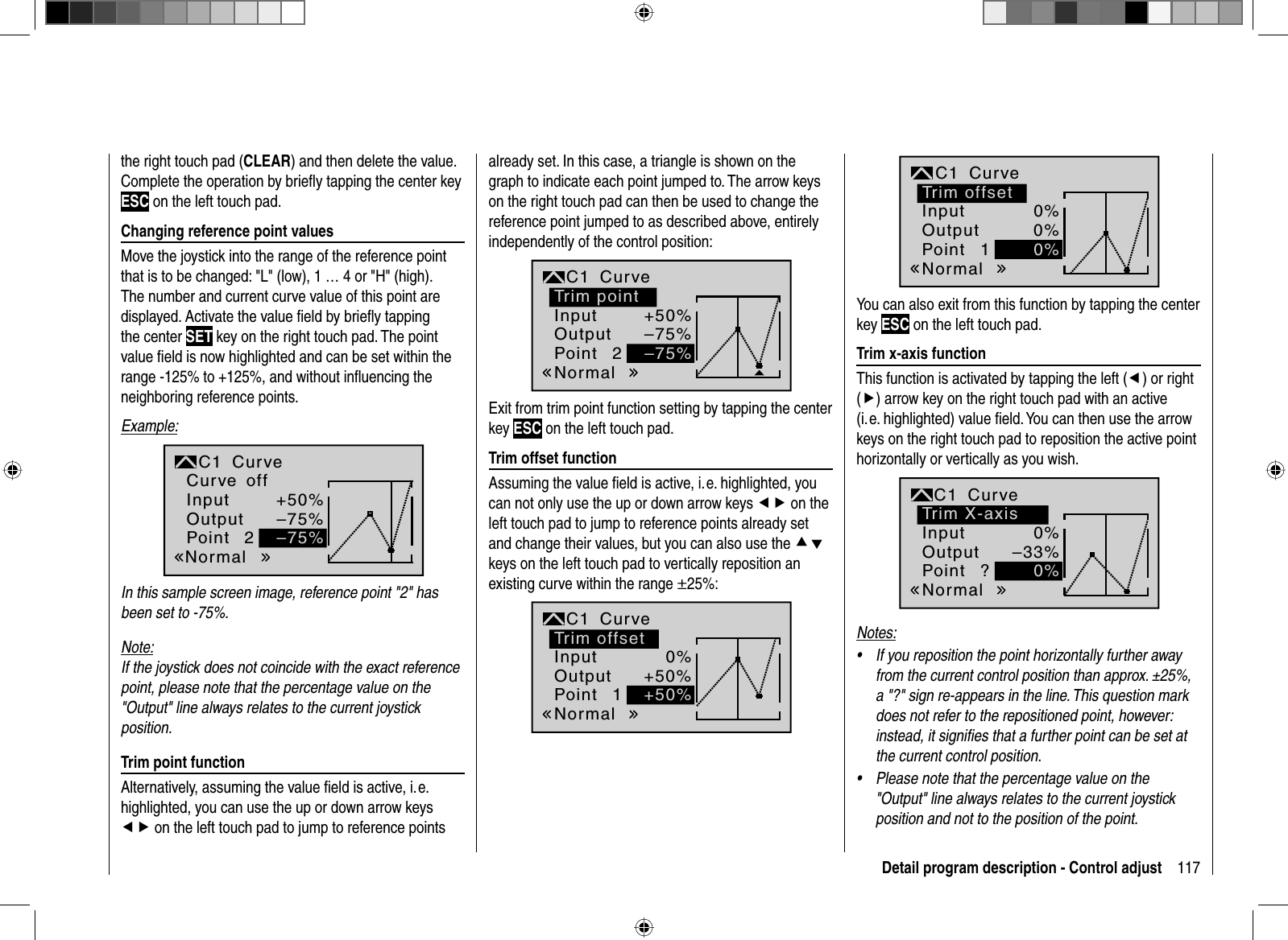 117Detail program description - Control adjustthe right touch pad (CLEAR) and then delete the value. Complete the operation by brieﬂ y tapping the center key ESC on the left touch pad. Changing reference point valuesMove the joystick into the range of the reference point that is to be changed: &quot;L&quot; (low), 1 … 4 or &quot;H&quot; (high). The number and current curve value of this point are displayed. Activate the value ﬁ eld by brieﬂ y tapping the center SET key on the right touch pad. The point value ﬁ eld is now highlighted and can be set within the range -125% to +125%, and without inﬂ uencing the neighboring reference points.Example:2+50%–75%–75%NormaloffInputOutputPointC1 CurveCurveIn this sample screen image, reference point &quot;2&quot; has been set to -75%.Note:If the joystick does not coincide with the exact reference point, please note that the percentage value on the &quot;Output&quot; line always relates to the current joystick position. Trim point functionAlternatively, assuming the value ﬁ eld is active, i. e. highlighted, you can use the up or down arrow keys ef on the left touch pad to jump to reference points already set. In this case, a triangle is shown on the graph to indicate each point jumped to. The arrow keys on the right touch pad can then be used to change the reference point jumped to as described above, entirely independently of the control position:2+50%–75%–75%Trim pointNormalInputOutputPointC1 CurveExit from trim point function setting by tapping the center key ESC on the left touch pad. Trim offset functionAssuming the value ﬁ eld is active, i. e. highlighted, you can not only use the up or down arrow keys ef on the left touch pad to jump to reference points already set and change their values, but you can also use the cdkeys on the left touch pad to vertically reposition an existing curve within the range ±25%:10%+50%+50%Trim offsetNormalInputOutputPointC1 Curve10%0%0%Trim offsetNormalInputOutputPointC1 CurveYou can also exit from this function by tapping the center key ESC on the left touch pad. Trim x-axis functionThis function is activated by tapping the left (e) or right (f) arrow key on the right touch pad with an active(i. e. highlighted) value ﬁ eld. You can then use the arrow keys on the right touch pad to reposition the active point horizontally or vertically as you wish.?0%–33%0%Trim X-axisNormalInputOutputPointC1 CurveNotes:If you reposition the point horizontally further away •from the current control position than approx. ±25%, a &quot;?&quot; sign re-appears in the line. This question mark does not refer to the repositioned point, however: instead, it signiﬁ es that a further point can be set at the current control position.Please note that the percentage value on the •&quot;Output&quot; line always relates to the current joystick position and not to the position of the point.