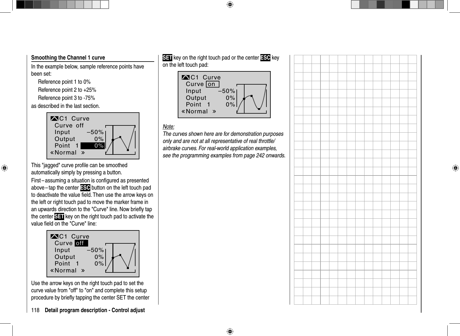 118 Detail program description - Control adjust Smoothing the Channel 1 curveIn the example below, sample reference points have been set: Reference point 1 to 0%Reference point 2 to +25%Reference point 3 to -75%as described in the last section. 1–50%0%0%NormaloffInputOutputPointC1 CurveCurveThis &quot;jagged&quot; curve proﬁ le can be smoothed automatically simply by pressing a button. First – assuming a situation is conﬁ gured as presented above – tap  the center  ESC button on the left touch pad to deactivate the value ﬁ eld. Then use the arrow keys on the left or right touch pad to move the marker frame in an upwards direction to the &quot;Curve&quot; line. Now brieﬂ y tap the center SET key on the right touch pad to activate the value ﬁ eld on the &quot;Curve&quot; line:1–50%0%0%offNormalInputOutputPointC1 CurveCurveUse the arrow keys on the right touch pad to set the curve value from &quot;off&quot; to &quot;on&quot; and complete this setup procedure by brieﬂ y tapping the center SET the center SET key on the right touch pad or the center ESC key on the left touch pad:1–50%0%0%onNormalInputOutputPointC1 CurveCurveNote:The curves shown here are for demonstration purposes only and are not at all representative of real throttle/airbrake curves. For real-world application examples, see the programming examples from page 242 onwards.