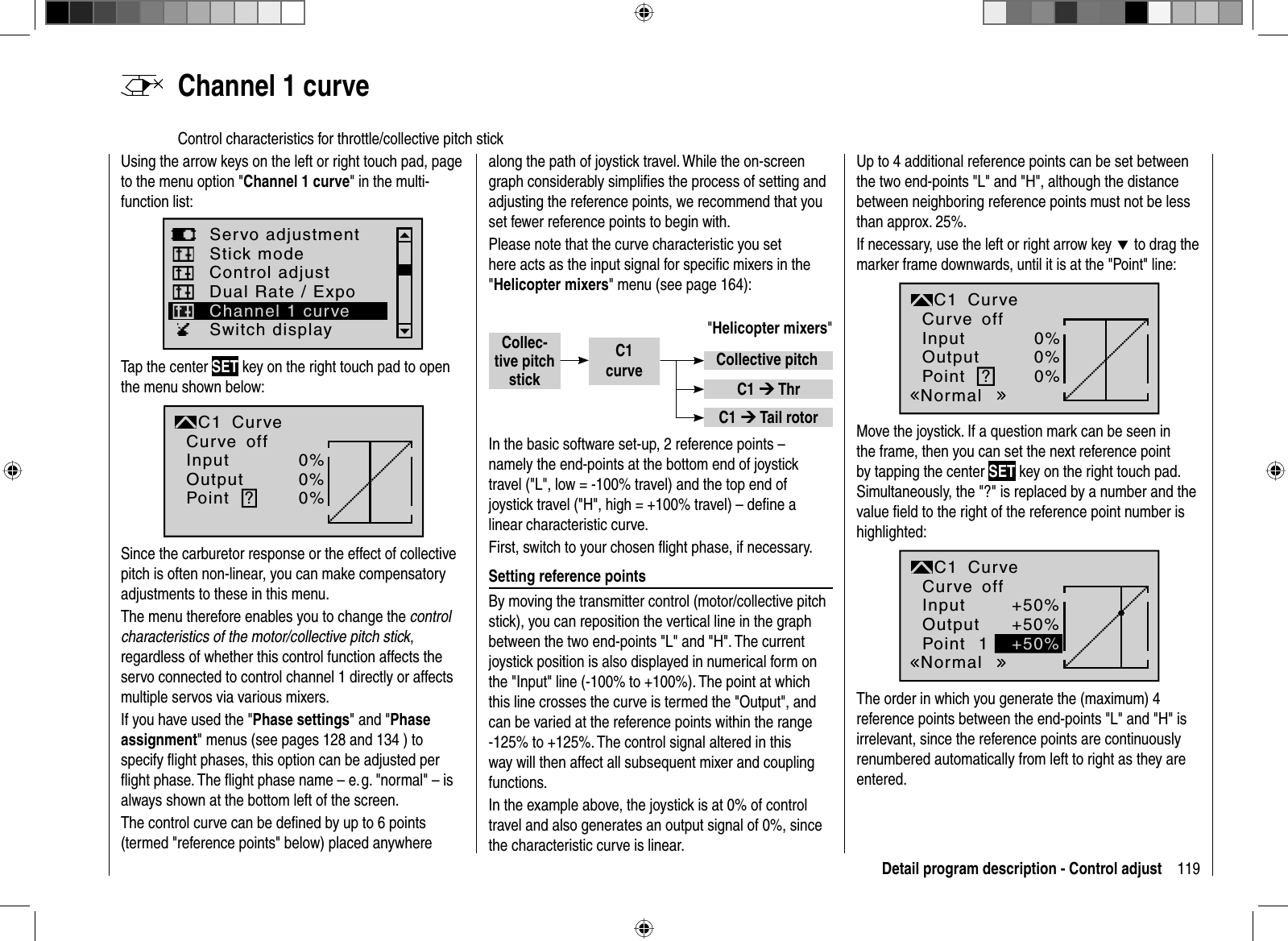 119Detail program description - Control adjust  Channel  1  curveControl characteristics for throttle/collective pitch stickUsing the arrow keys on the left or right touch pad, page to the menu option &quot;Channel 1 curve&quot; in the multi-function list: Servo adjustmentStick modeSwitch displayControl adjustDual Rate / ExpoChannel 1 curveTap the center SET key on the right touch pad to open the menu shown below:InputOutputPoint ?0%0%0%C1normalCurveCurve offSince the carburetor response or the effect of collective pitch is often non-linear, you can make compensatory adjustments to these in this menu. The menu therefore enables you to change the controlcharacteristics of the motor/collective pitch stick,regardless of whether this control function affects the servo connected to control channel 1 directly or affects multiple servos via various mixers.If you have used the &quot;Phase settings&quot; and &quot;Phaseassignment&quot; menus (see pages 128 and 134 ) to specify ﬂ ight phases, this option can be adjusted per ﬂ ight phase. The ﬂ ight phase name – e. g. &quot;normal&quot; – is always shown at the bottom left of the screen.The control curve can be deﬁ ned by up to 6 points (termed &quot;reference points&quot; below) placed anywhere along the path of joystick travel. While the on-screen graph considerably simpliﬁ es the process of setting and adjusting the reference points, we recommend that you set fewer reference points to begin with.Please note that the curve characteristic you set here acts as the input signal for speciﬁ c mixers in the &quot;Helicopter mixers&quot; menu (see page 164):&quot;Helicopter mixers&quot;Collec-tive pitchstickCollective pitchC1 ¼ ThrC1 ¼ Tail rotorC1curveIn the basic software set-up, 2 reference points – namely the end-points at the bottom end of joystick travel (&quot;L&quot;, low = -100% travel) and the top end of joystick travel (&quot;H&quot;, high = +100% travel) – deﬁ ne a linear characteristic curve.First, switch to your chosen ﬂ ight phase, if necessary. Setting reference pointsBy moving the transmitter control (motor/collective pitch stick), you can reposition the vertical line in the graph between the two end-points &quot;L&quot; and &quot;H&quot;. The current joystick position is also displayed in numerical form on the &quot;Input&quot; line (-100% to +100%). The point at which this line crosses the curve is termed the &quot;Output&quot;, and can be varied at the reference points within the range -125% to +125%. The control signal altered in this way will then affect all subsequent mixer and coupling functions. In the example above, the joystick is at 0% of control travel and also generates an output signal of 0%, since the characteristic curve is linear.Up to 4 additional reference points can be set between the two end-points &quot;L&quot; and &quot;H&quot;, although the distance between neighboring reference points must not be less than approx. 25%.If necessary, use the left or right arrow key d to drag the marker frame downwards, until it is at the &quot;Point&quot; line:?0%0%0%NormaloffInputOutputPointC1 CurveCurveMove the joystick. If a question mark can be seen in the frame, then you can set the next reference point by tapping the center SET key on the right touch pad. Simultaneously, the &quot;?&quot; is replaced by a number and the value ﬁ eld to the right of the reference point number is highlighted:1+50%+50%+50%NormaloffInputOutputPointC1 CurveCurveThe order in which you generate the (maximum) 4 reference points between the end-points &quot;L&quot; and &quot;H&quot; is irrelevant, since the reference points are continuously renumbered automatically from left to right as they are entered.