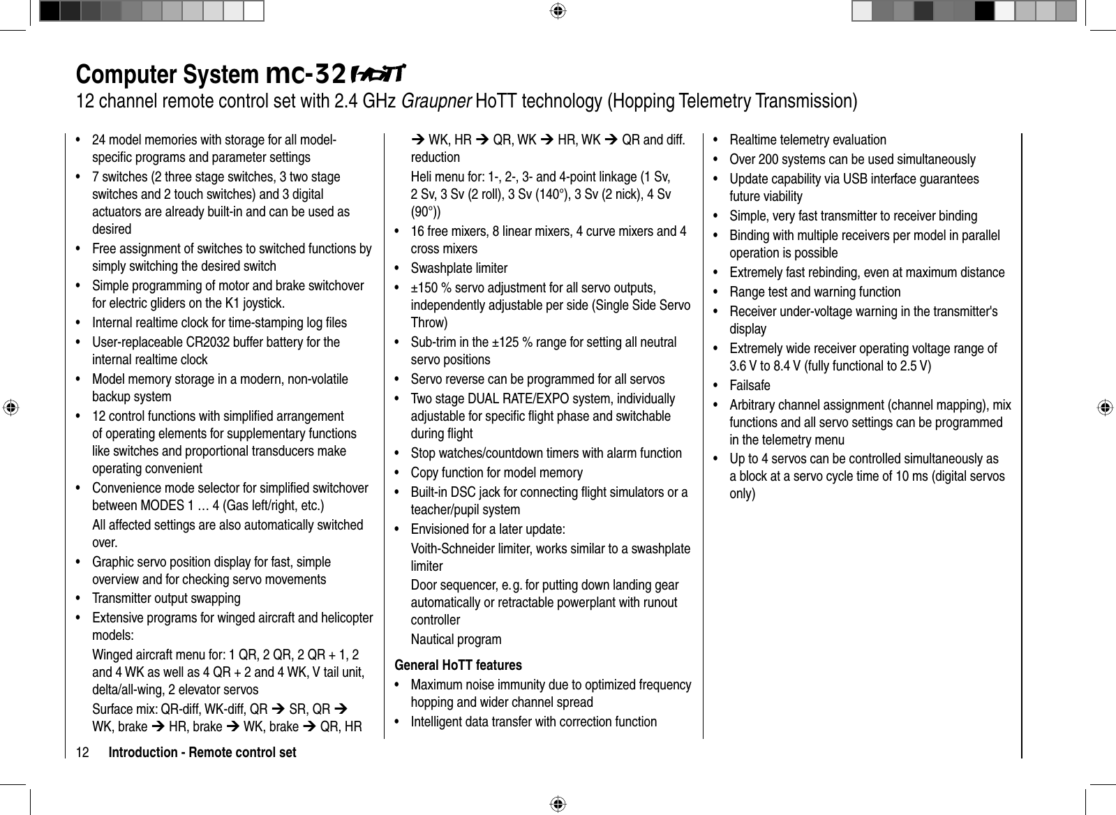 12 Introduction - Remote control set24 model memories with storage for all model-•speciﬁ c programs and parameter settings7 switches (2 three stage switches, 3 two stage •switches and 2 touch switches) and 3 digital actuators are already built-in and can be used as desiredFree assignment of switches to switched functions by•simply switching the desired switch Simple programming of motor and brake switchover •for electric gliders on the K1 joystick.Internal realtime clock for time-stamping log ﬁ les•User-replaceable CR2032 buffer battery for the •internal realtime clockModel memory storage in a modern, non-volatile •backup system12 control functions with simpliﬁ ed arrangement •of operating elements for supplementary functions like switches and proportional transducers make operating convenientConvenience mode selector for simpliﬁ ed switchover •between MODES 1 … 4 (Gas left/right, etc.)All affected settings are also automatically switched over.Graphic servo position display for fast, simple •overview and for checking servo movementsTransmitter output swapping•Extensive programs for winged aircraft and helicopter •models:Winged aircraft menu for: 1 QR, 2 QR, 2 QR + 1, 2 and 4 WK as well as 4 QR + 2 and 4 WK, V tail unit, delta/all-wing, 2 elevator servosSurface mix: QR-diff, WK-diff, QR ¼ SR, QR ¼WK, brake ¼ HR, brake ¼ WK, brake ¼ QR, HR ¼ WK, HR ¼ QR, WK ¼ HR, WK ¼ QR and diff. reductionHeli menu for: 1-, 2-, 3- and 4-point linkage (1 Sv, 2 Sv, 3 Sv (2 roll), 3 Sv (140°), 3 Sv (2 nick), 4 Sv (90°))16 free mixers, • 8 linear mixers, 4 curve mixers and 4 cross mixersSwashplate limiter•±150 % servo adjustment for all servo outputs, •independently adjustable per side (Single Side Servo Throw)Sub-trim in the ±125 % range for setting all neutral •servo positionsServo reverse can be programmed for all servos •Two stage DUAL RATE/EXPO system, individually •adjustable for speciﬁ c ﬂ ight phase and switchable during ﬂ ight Stop watches/countdown timers with alarm function•Copy function for model memory•Built-in DSC jack for connecting ﬂ ight simulators or a •teacher/pupil systemEnvisioned for a later update:•Voith-Schneider limiter, works similar to a swashplate limiterDoor sequencer, e. g. for putting down landing gear automatically or retractable powerplant with runout controllerNautical programGeneral HoTT featuresMaximum noise immunity due to optimized frequency •hopping and wider channel spreadIntelligent data transfer with correction function•Computer System mc-3212 channel remote control set with 2.4 GHz Graupner HoTT technology (Hopping Telemetry Transmission)Realtime telemetry evaluation•Over 200 systems can be used simultaneously•Update capability via USB interface guarantees •future viabilitySimple, very fast transmitter to receiver binding•Binding with multiple receivers per model • in parallel operation is possibleExtremely fast rebinding, even at maximum distance•Range test and warning function•Receiver under-voltage warning in the transmitter&apos;s •displayExtremely wide receiver operating voltage range of •3.6 V to 8.4 V (fully functional to 2.5 V)Failsafe• Arbitrary channel assignment (channel mapping), mix •functions and all servo settings can be programmed in the telemetry menu Up to 4 servos can be controlled simultaneously as •a block at a servo cycle time of 10 ms (digital servos only)