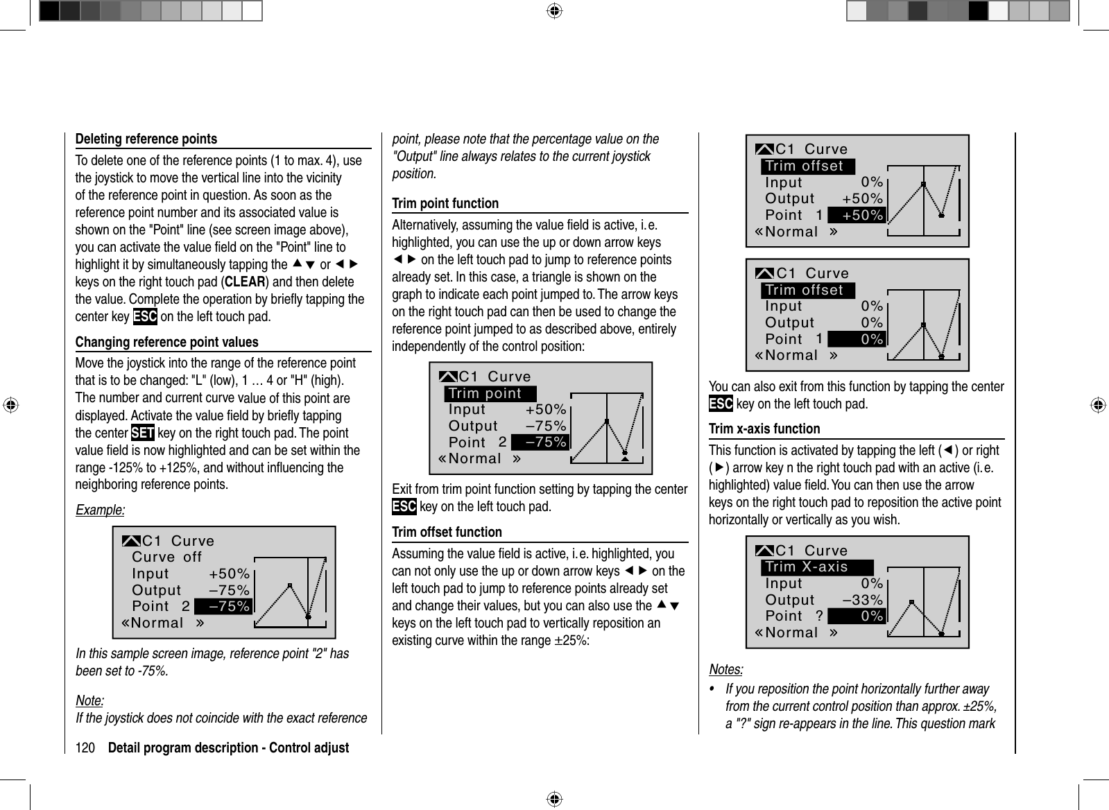 120 Detail program description - Control adjustDeleting reference pointsTo delete one of the reference points (1 to max. 4), use the joystick to move the vertical line into the vicinity of the reference point in question. As soon as the reference point number and its associated value is shown on the &quot;Point&quot; line (see screen image above), you can activate the value ﬁ eld on the &quot;Point&quot; line to highlight it by simultaneously tapping the cd or efkeys on the right touch pad (CLEAR) and then delete the value. Complete the operation by brieﬂ y tapping the center key ESC on the left touch pad. Changing reference point valuesMove the joystick into the range of the reference point that is to be changed: &quot;L&quot; (low), 1 … 4 or &quot;H&quot; (high). The number and current curve value of this point are displayed. Activate the value ﬁ eld by brieﬂ y tapping the center SET key on the right touch pad. The point value ﬁ eld is now highlighted and can be set within the range -125% to +125%, and without inﬂ uencing the neighboring reference points.Example:2+50%–75%–75%NormaloffInputOutputPointC1 CurveCurveIn this sample screen image, reference point &quot;2&quot; has been set to -75%.Note:If the joystick does not coincide with the exact reference point, please note that the percentage value on the &quot;Output&quot; line always relates to the current joystick position. Trim point functionAlternatively, assuming the value ﬁ eld is active, i. e. highlighted, you can use the up or down arrow keys ef on the left touch pad to jump to reference points already set. In this case, a triangle is shown on the graph to indicate each point jumped to. The arrow keys on the right touch pad can then be used to change the reference point jumped to as described above, entirely independently of the control position:2+50%–75%–75%Trim pointNormalInputOutputPointC1 CurveExit from trim point function setting by tapping the center ESC key on the left touch pad. Trim offset functionAssuming the value ﬁ eld is active, i. e. highlighted, you can not only use the up or down arrow keys ef on the left touch pad to jump to reference points already set and change their values, but you can also use the cdkeys on the left touch pad to vertically reposition an existing curve within the range ±25%:10%+50%+50%Trim offsetNormalInputOutputPointC1 Curve10%0%0%Trim offsetNormalInputOutputPointC1 CurveYou can also exit from this function by tapping the center ESC key on the left touch pad. Trim x-axis functionThis function is activated by tapping the left (e) or right (f) arrow key n the right touch pad with an active (i. e. highlighted) value ﬁ eld. You can then use the arrow keys on the right touch pad to reposition the active point horizontally or vertically as you wish.?0%–33%0%Trim X-axisNormalInputOutputPointC1 CurveNotes:If you reposition the point horizontally further away •from the current control position than approx. ±25%, a &quot;?&quot; sign re-appears in the line. This question mark 