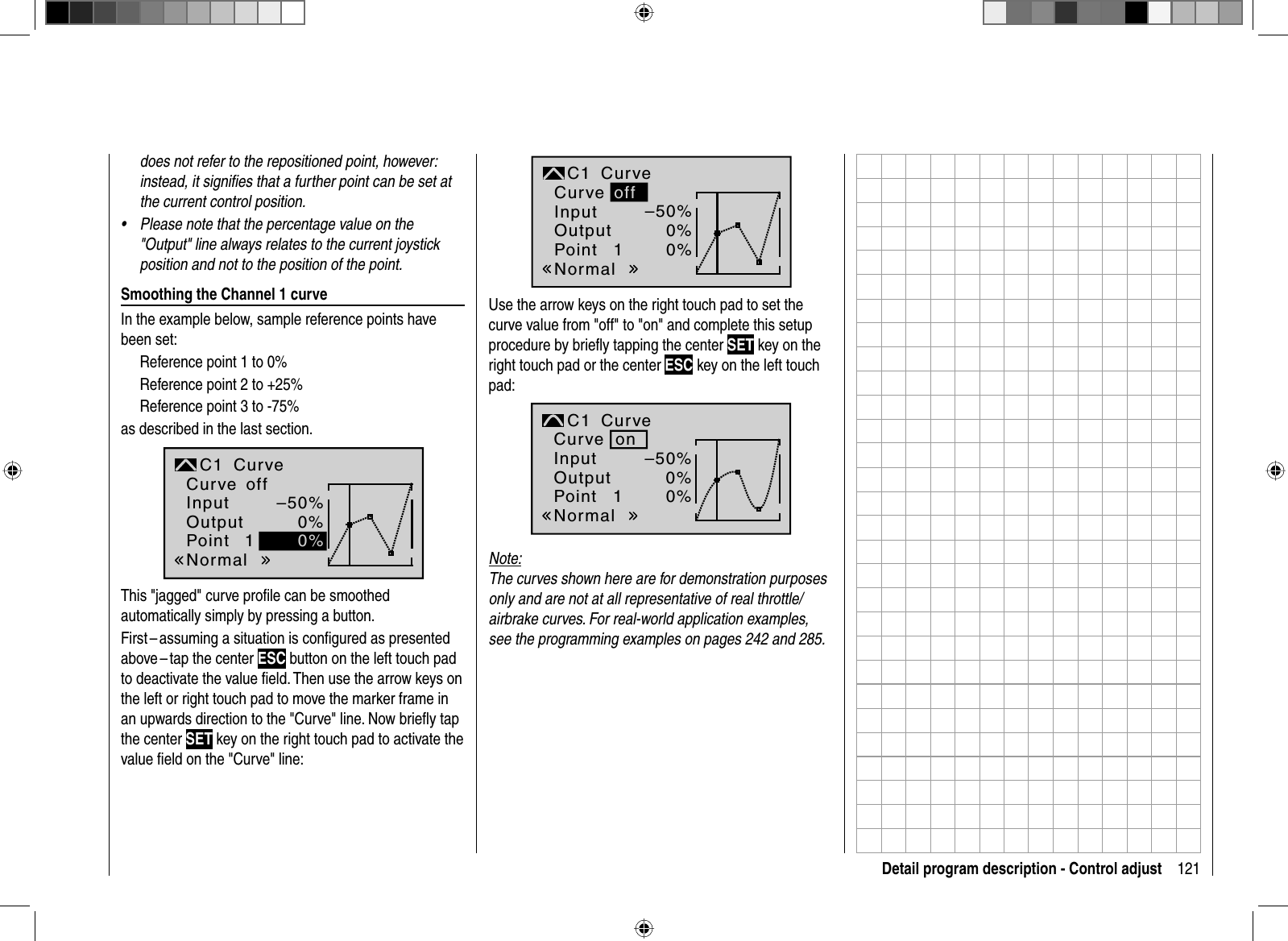 121Detail program description - Control adjustdoes not refer to the repositioned point, however: instead, it signiﬁ es that a further point can be set at the current control position.Please note that the percentage value on the •&quot;Output&quot; line always relates to the current joystick position and not to the position of the point. Smoothing the Channel 1 curveIn the example below, sample reference points have been set: Reference point 1 to 0%Reference point 2 to +25%Reference point 3 to -75%as described in the last section.1–50%0%0%NormaloffInputOutputPointC1 CurveCurveThis &quot;jagged&quot; curve proﬁ le can be smoothed automatically simply by pressing a button. First – assuming a situation is conﬁ gured as presented above – tap  the center  ESC button on the left touch pad to deactivate the value ﬁ eld. Then use the arrow keys on the left or right touch pad to move the marker frame in an upwards direction to the &quot;Curve&quot; line. Now brieﬂ y tap the center SET key on the right touch pad to activate the value ﬁ eld on the &quot;Curve&quot; line:1–50%0%0%offNormalInputOutputPointC1 CurveCurveUse the arrow keys on the right touch pad to set the curve value from &quot;off&quot; to &quot;on&quot; and complete this setup procedure by brieﬂ y tapping the center SET key on the right touch pad or the center ESC key on the left touch pad:1–50%0%0%onNormalInputOutputPointC1 CurveCurveNote:The curves shown here are for demonstration purposes only and are not at all representative of real throttle/airbrake curves. For real-world application examples, see the programming examples on pages 242 and 285.