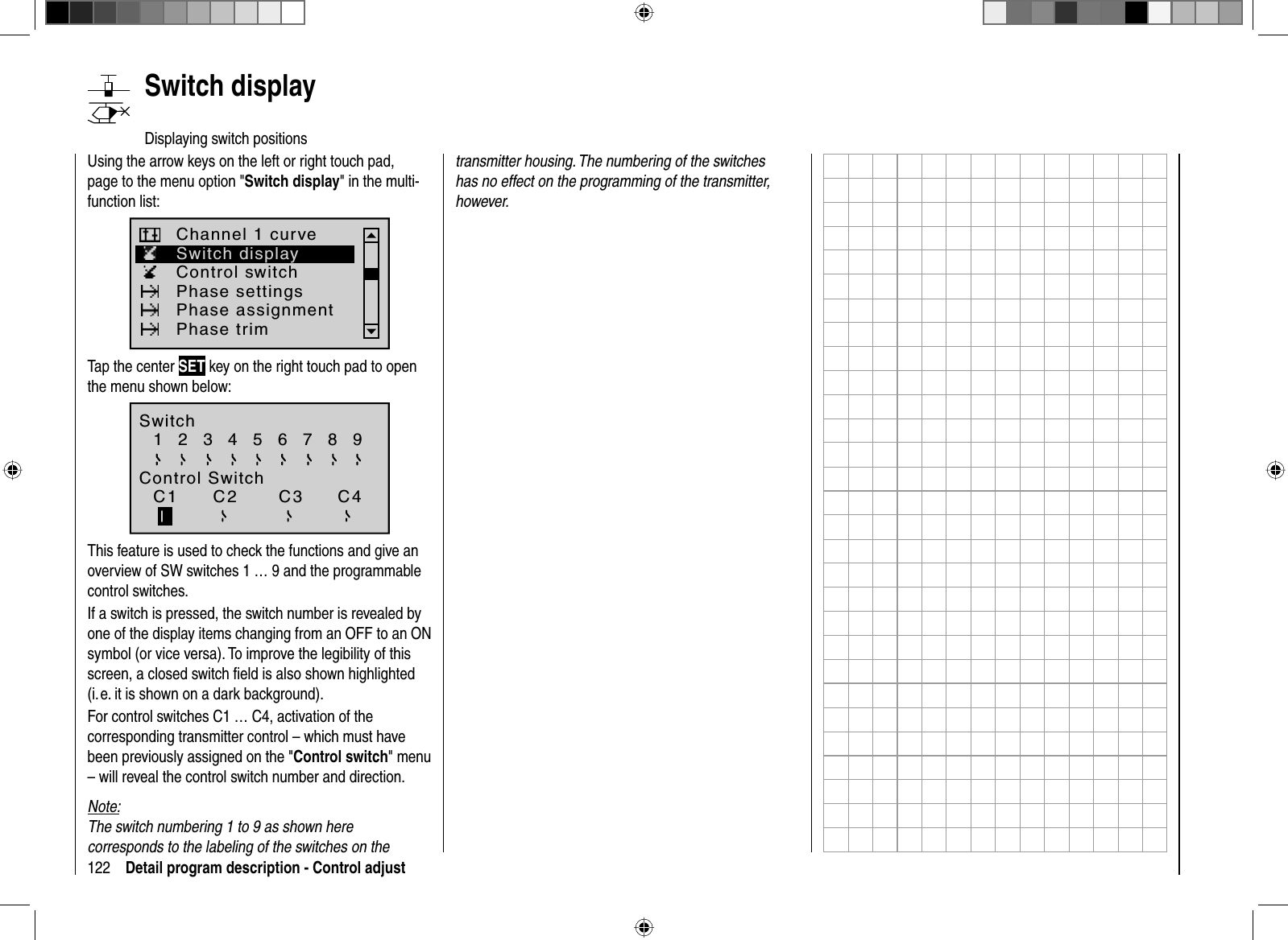 122 Detail program description - Control adjust   Switch  displayDisplaying switch positionsUsing the arrow keys on the left or right touch pad, page to the menu option &quot;Switch display&quot; in the multi-function list: Switch displayControl switchChannel 1 curvePhase settingsPhase assignmentPhase trimTap the center SET key on the right touch pad to open the menu shown below:SwitchControl Switch1  2  3  4  5  6  7  8 9C1 C2 C3 C4This feature is used to check the functions and give an overview of SW switches 1 … 9 and the programmable control switches.If a switch is pressed, the switch number is revealed by one of the display items changing from an OFF to an ON symbol (or vice versa). To improve the legibility of this screen, a closed switch ﬁ eld is also shown highlighted (i. e. it is shown on a dark background).For control switches C1 … C4, activation of the corresponding transmitter control – which must have been previously assigned on the &quot;Control switch&quot; menu – will reveal the control switch number and direction.Note:The switch numbering 1 to 9 as shown here corresponds to the labeling of the switches on the transmitter housing. The numbering of the switches has no effect on the programming of the transmitter, however.