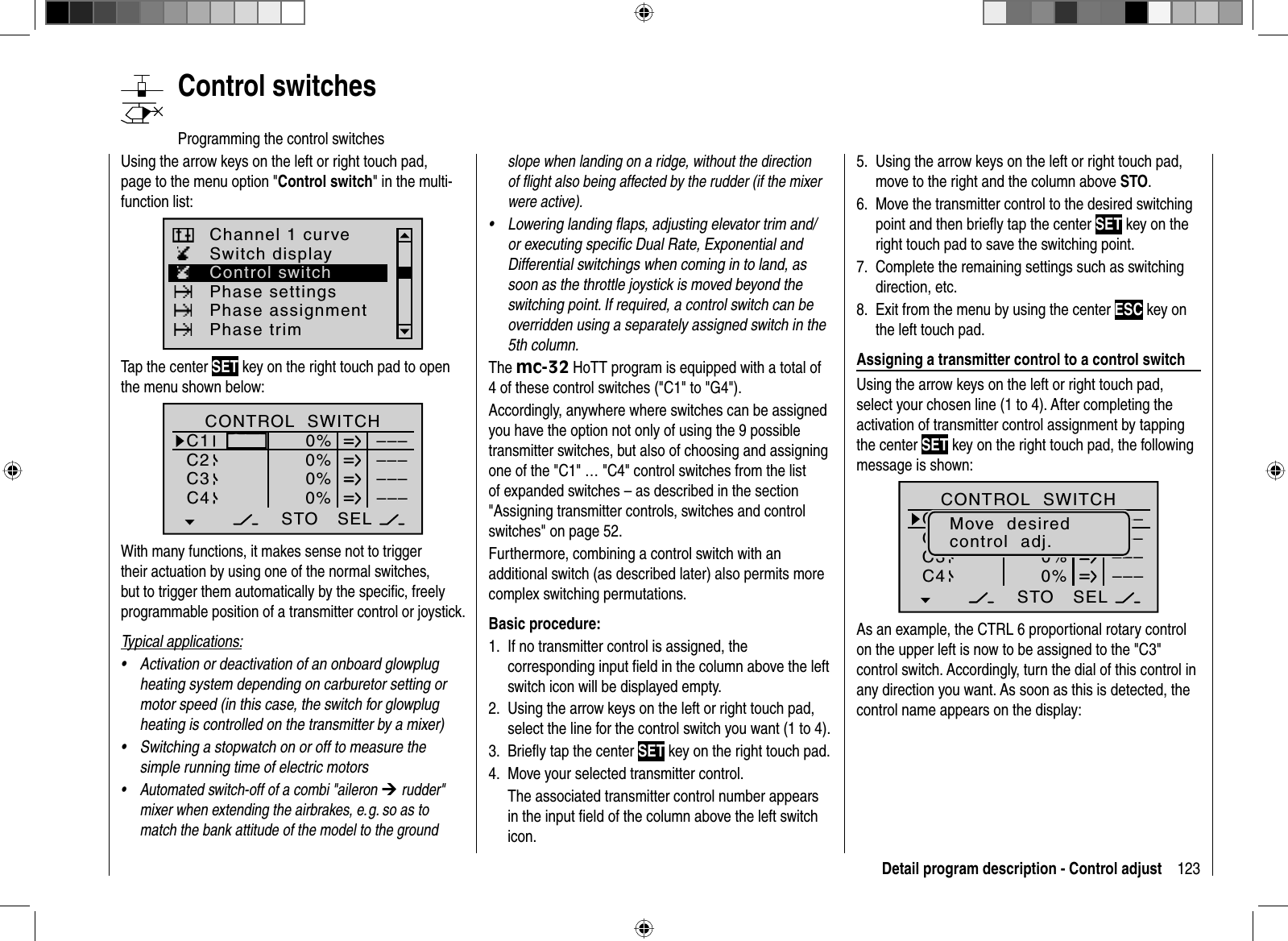 123Detail program description - Control adjust   Control  switchesProgramming the control switchesUsing the arrow keys on the left or right touch pad, page to the menu option &quot;Control switch&quot; in the multi-function list: Switch displayChannel 1 curvePhase settingsPhase assignmentPhase trimControl switchTap the center SET key on the right touch pad to open the menu shown below:SEL0%0%0%C1C2C3–––C4CONTROL  SWITCHGb1Gb10%STO–––––––––With many functions, it makes sense not to trigger their actuation by using one of the normal switches, but to trigger them automatically by the speciﬁ c, freely programmable position of a transmitter control or joystick.Typical applications:Activation or deactivation of an onboard glowplug •heating system depending on carburetor setting or motor speed (in this case, the switch for glowplug heating is controlled on the transmitter by a mixer)Switching a stopwatch on or off to measure the •simple running time of electric motorsAutomated switch-off of a combi &quot;aileron • ¼ rudder&quot; mixer when extending the airbrakes, e. g. so as to match the bank attitude of the model to the ground slope when landing on a ridge, without the direction of ﬂ ight also being affected by the rudder (if the mixer were active).Lowering landing ﬂ aps, adjusting elevator trim and/•or executing speciﬁ c Dual Rate, Exponential and Differential switchings when coming in to land, as soon as the throttle joystick is moved beyond the switching point. If required, a control switch can be overridden using a separately assigned switch in the 5th column.The mc-32 HoTT program is equipped with a total of 4 of these control switches (&quot;C1&quot; to &quot;G4&quot;).Accordingly, anywhere where switches can be assigned you have the option not only of using the 9 possible transmitter switches, but also of choosing and assigning one of the &quot;C1&quot; … &quot;C4&quot; control switches from the list of expanded switches – as described in the section &quot;Assigning transmitter controls, switches and control switches&quot; on page 52.Furthermore, combining a control switch with an additional switch (as described later) also permits more complex switching permutations.Basic procedure:If no transmitter control is assigned, the 1. corresponding input ﬁ eld in the column above the left switch icon will be displayed empty.Using the arrow keys on the left or right touch pad, 2. select the line for the control switch you want (1 to 4).Brieﬂ y tap the center 3.  SET key on the right touch pad.Move your selected transmitter control.4. The associated transmitter control number appears in the input ﬁ eld of the column above the left switch icon.Using the arrow keys on the left or right touch pad, 5. move to the right and the column above STO.Move the transmitter control to the desired switching 6. point and then brieﬂ y tap the center SET key on the right touch pad to save the switching point.Complete the remaining settings such as switching 7. direction, etc.Exit from the menu by using the center 8.  ESC key on the left touch pad.Assigning a transmitter control to a control switchUsing the arrow keys on the left or right touch pad, select your chosen line (1 to 4). After completing the activation of transmitter control assignment by tapping the center SET key on the right touch pad, the following message is shown:SEL+75%0%0%G1G2C3–––C4CONTROL  SWITCHGb1Gb1–75%STO–––––––––Move  desiredcontrol  adj.As an example, the CTRL 6 proportional rotary control on the upper left is now to be assigned to the &quot;C3&quot; control switch. Accordingly, turn the dial of this control in any direction you want. As soon as this is detected, the control name appears on the display: