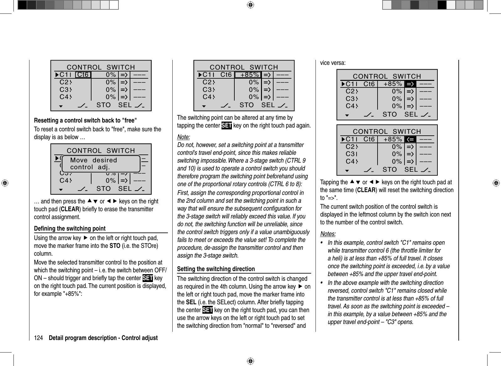 124 Detail program description - Control adjustSEL0%0%0%C1C2C3–––C4CONTROL  SWITCH0%STO–––––––––Ct6Resetting a control switch back to &quot;free&quot;To reset a control switch back to &quot;free&quot;, make sure the display is as below …SEL+75%0%0%G1G2C3–––C4CONTROL  SWITCHGb1Gb1–75%STO–––––––––Move  desiredcontrol  adj.… and then press the cd or ef keys on the right touch pad (CLEAR) brieﬂ y to erase the transmitter control assignment.Deﬁ ning the switching pointUsing the arrow key f on the left or right touch pad, move the marker frame into the STO (i.e. the STOre) column.Move the selected transmitter control to the position at which the switching point – i. e. the switch between OFF/ON – should trigger and brieﬂ y tap the center SET key on the right touch pad. The current position is displayed, for example &quot;+85%&quot;:SEL0%0%0%C1C2C3–––C4CONTROL  SWITCH+85%STO–––––––––Ct6The switching point can be altered at any time by tapping the center SET key on the right touch pad again.Note:Do not, however, set a switching point at a transmitter control&apos;s travel end-point, since this makes reliable switching impossible. Where a 3-stage switch (CTRL 9 and 10) is used to operate a control switch you should therefore program the switching point beforehand using one of the proportional rotary controls (CTRL 6 to 8):First, assign the corresponding proportional control in the 2nd column and set the switching point in such a way that will ensure the subsequent conﬁ guration for the 3-stage switch will reliably exceed this value. If you do not, the switching function will be unreliable, since the control switch triggers only if a value unambiguously fails to meet or exceeds the value set! To complete the procedure, de-assign the transmitter control and then assign the 3-stage switch.Setting the switching directionThe switching direction of the control switch is changed as required in the 4th column. Using the arrow key f on the left or right touch pad, move the marker frame into the SEL (i.e. the SELect) column. After brieﬂ y tapping the center SET key on the right touch pad, you can then use the arrow keys on the left or right touch pad to set the switching direction from &quot;normal&quot; to &quot;reversed&quot; and vice versa:SEL0%0%0%C1C2C3–––C4CONTROL  SWITCH+85%STO–––––––––Ct6SEL0%0%0%C1C2C3–––C4CONTROL  SWITCH+85%STO–––––––––Ct6Tapping the cd or ef keys on the right touch pad at the same time (CLEAR) will reset the switching direction to &quot;=&gt;&quot;.The current switch position of the control switch is displayed in the leftmost column by the switch icon next to the number of the control switch.Notes:In this example, control switch &quot;C1&quot; remains open •while transmitter control 6 (the throttle limiter for a heli) is at less than +85% of full travel. It closes once the switching point is exceeded, i.e. by a value between +85% and the upper travel end-point.In the above example with the switching direction •reversed, control switch &quot;C1&quot; remains closed while the transmitter control is at less than +85% of full travel. As soon as the switching point is exceeded – in this example, by a value between +85% and the upper travel end-point – &quot;C3&quot; opens.