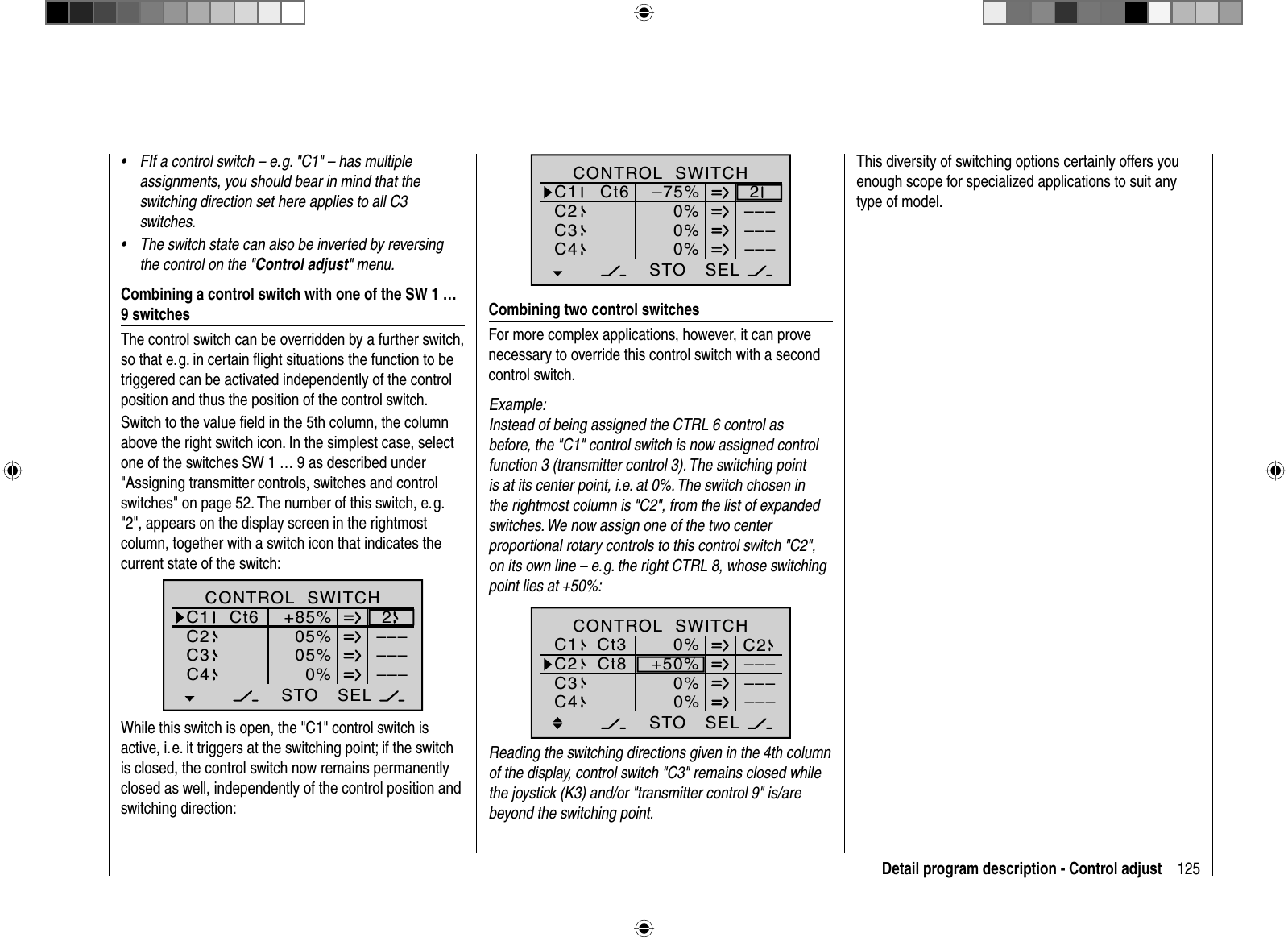 125Detail program description - Control adjustFIf a control switch – e. g. &quot;C1&quot; – has multiple •assignments, you should bear in mind that the switching direction set here applies to all C3 switches.The switch state can also be inverted by reversing •the control on the &quot;Control adjust&quot; menu.Combining a control switch with one of the SW 1 … 9 switchesThe control switch can be overridden by a further switch, so that e. g. in certain ﬂ ight situations the function to be triggered can be activated independently of the control position and thus the position of the control switch.Switch to the value ﬁ eld in the 5th column, the column above the right switch icon. In the simplest case, select one of the switches SW 1 … 9 as described under &quot;Assigning transmitter controls, switches and control switches&quot; on page 52. The number of this switch, e. g. &quot;2&quot;, appears on the display screen in the rightmost column, together with a switch icon that indicates the current state of the switch:SEL05%05%0%C1C2C3–––C4CONTROL  SWITCHCt6 +85%STO2––––––While this switch is open, the &quot;C1&quot; control switch is active, i. e. it triggers at the switching point; if the switch is closed, the control switch now remains permanently closed as well, independently of the control position and switching direction:SEL0%0%0%C1C2C3–––C4CONTROL  SWITCH–75%STO2––––––Ct6Combining two control switchesFor more complex applications, however, it can prove necessary to override this control switch with a second control switch.Example:Instead of being assigned the CTRL 6 control as before, the &quot;C1&quot; control switch is now assigned control function 3 (transmitter control 3). The switching point is at its center point, i.e. at 0%. The switch chosen in the rightmost column is &quot;C2&quot;, from the list of expanded switches. We now assign one of the two center proportional rotary controls to this control switch &quot;C2&quot;, on its own line – e. g. the right CTRL 8, whose switching point lies at +50%:SEL0%0%+50%C1C2C3–––C4CONTROL  SWITCHSTO––––––Ct3 C2Ct80%Reading the switching directions given in the 4th column of the display, control switch &quot;C3&quot; remains closed while the joystick (K3) and/or &quot;transmitter control 9&quot; is/are beyond the switching point.This diversity of switching options certainly offers you enough scope for specialized applications to suit any type of model.