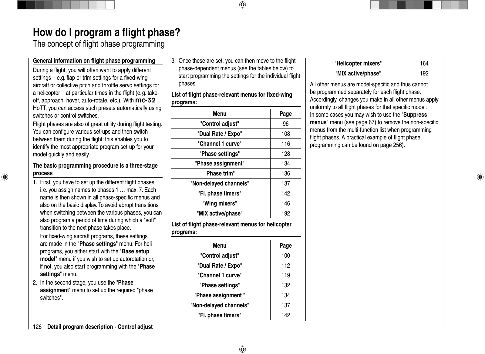 126 Detail program description - Control adjust  How do I program a ﬂ ight phase?The concept of ﬂ ight phase programmingGeneral information on ﬂ ight phase programmingDuring a ﬂ ight, you will often want to apply different settings – e.g. ﬂ ap or trim settings for a ﬁ xed-wing aircraft or collective pitch and throttle servo settings for a helicopter – at particular times in the ﬂ ight (e. g. take-off, approach, hover, auto-rotate, etc.).  With mc-32HoTT, you can access such presets automatically using switches or control switches.Flight phases are also of great utility during ﬂ ight testing. You can conﬁ gure various set-ups and then switch between them during the ﬂ ight: this enables you to identify the most appropriate program set-up for your model quickly and easily.The basic programming procedure is a three-stage processFirst, you have to set up the different ﬂ ight phases, 1. i. e. you assign names to phases 1 … max. 7. Each name is then shown in all phase-speciﬁ c menus and also on the basic display. To avoid abrupt transitions when switching between the various phases, you can also program a period of time during which a &quot;soft&quot; transition to the next phase takes place.For ﬁ xed-wing aircraft programs, these settings are made in the &quot;Phase settings&quot; menu. For heli programs, you either start with the &quot;Base setup model&quot; menu if you wish to set up autorotation or, if not, you also start programming with the &quot;Phasesettings&quot; menu.In the second stage, you use the &quot;2.  Phaseassignment&quot; menu to set up the required &quot;phase switches&quot;.Once these are set, you can then move to the ﬂ ight 3. phase-dependent menus (see the tables below) to start programming the settings for the individual ﬂ ight phases. List of ﬂ ight phase-relevant menus for ﬁ xed-wing programs:Menu Page&quot;Control adjust&quot;96&quot;Dual Rate / Expo&quot; 108&quot;Channel 1 curve&quot; 116&quot;Phase settings&quot; 128&quot;Phase assignment&quot; 134&quot;Phase trim&quot; 136&quot;Non-delayed channels&quot; 137&quot;Fl. phase timers&quot; 142&quot;Wing mixers&quot; 146&quot;MIX active/phase&quot; 192List of ﬂ ight phase-relevant menus for helicopter programs:Menu Page&quot;Control adjust&quot; 100&quot;Dual Rate / Expo&quot; 112&quot;Channel 1 curve&quot; 119&quot;Phase settings&quot; 132&quot;Phase assignment &quot; 134&quot;Non-delayed channels&quot; 137&quot;Fl. phase timers&quot; 142&quot;Helicopter mixers&quot;164&quot;MIX active/phase&quot;192All other menus are model-speciﬁ c and thus cannot be programmed separately for each ﬂ ight phase. Accordingly, changes you make in all other menus apply uniformly to all ﬂ ight phases for that speciﬁ c model. In some cases you may wish to use the &quot;Suppressmenus&quot; menu (see page 67) to remove the non-speciﬁ c menus from the multi-function list when programming ﬂ ight phases. A practical example of ﬂ ight phase programming can be found on page 256).