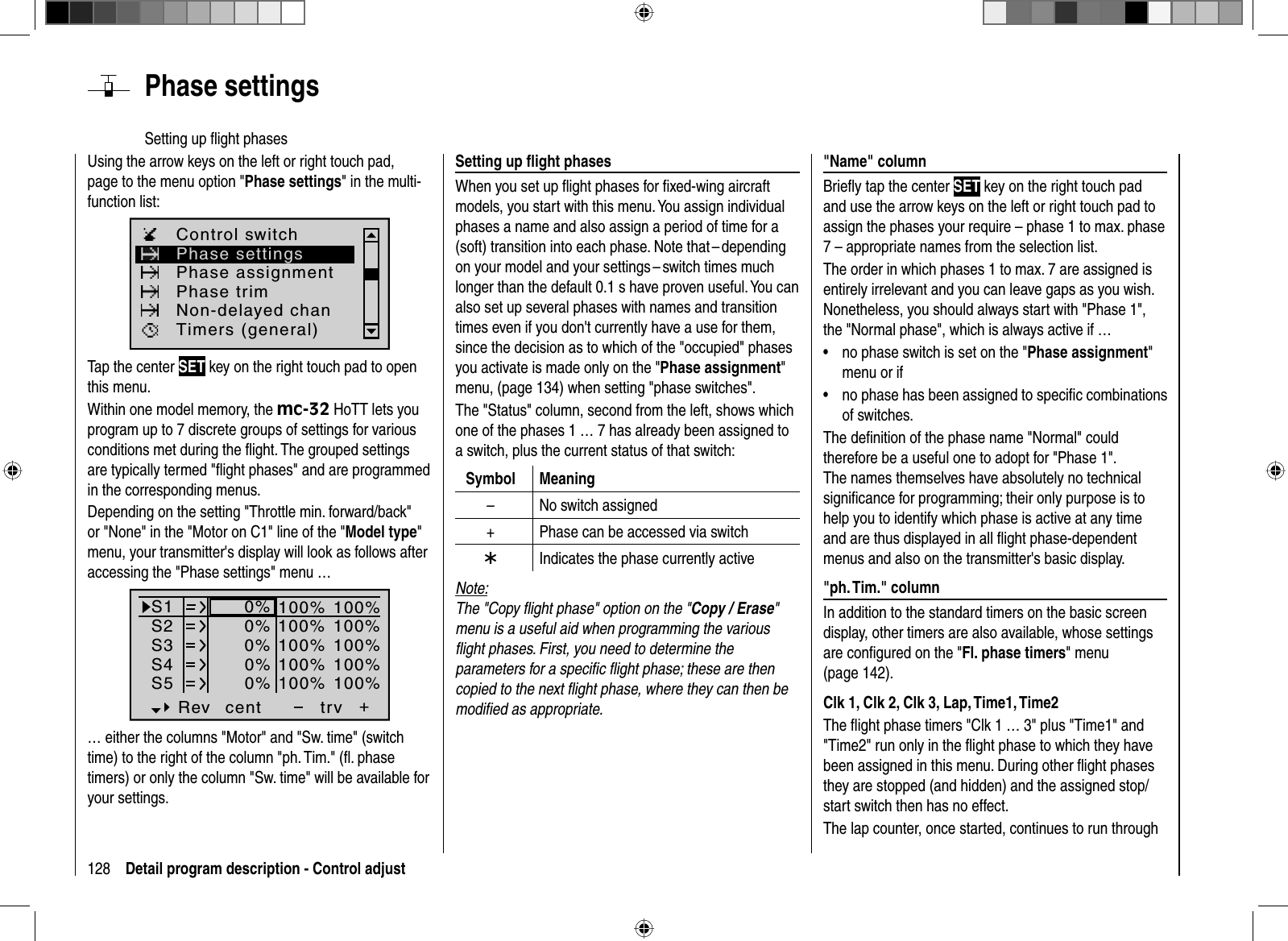 128 Detail program description - Control adjust  Phase  settingsSetting up ﬂ ight phases Setting up ﬂ ight phasesWhen you set up ﬂ ight phases for ﬁ xed-wing aircraft models, you start with this menu. You assign individual phases a name and also assign a period of time for a (soft) transition into each phase. Note that – depending on your model and your settings – switch times much longer than the default 0.1 s have proven useful. You can also set up several phases with names and transition times even if you don&apos;t currently have a use for them, since the decision as to which of the &quot;occupied&quot; phases you activate is made only on the &quot;Phase assignment&quot;menu, (page 134) when setting &quot;phase switches&quot;.The &quot;Status&quot; column, second from the left, shows which one of the phases 1 … 7 has already been assigned to a switch, plus the current status of that switch:Symbol Meaning– No switch assigned+ Phase can be accessed via switch¾Indicates the phase currently activeNote:The &quot;Copy ﬂ ight phase&quot; option on the &quot;Copy / Erase&quot;menu is a useful aid when programming the various ﬂ ight phases. First, you need to determine the parameters for a speciﬁ c ﬂ ight phase; these are then copied to the next ﬂ ight phase, where they can then be modiﬁ ed as appropriate.Using the arrow keys on the left or right touch pad, page to the menu option &quot;Phase settings&quot; in the multi-function list: Phase settingsPhase assignmentPhase trimControl switchTimers (general)Non-delayed chanTap the center SET key on the right touch pad to open this menu.Within one model memory, the mc-32 HoTT lets you program up to 7 discrete groups of settings for various conditions met during the ﬂ ight. The grouped settings are typically termed &quot;ﬂ ight phases&quot; and are programmed in the corresponding menus.Depending on the setting &quot;Throttle min. forward/back&quot; or &quot;None&quot; in the &quot;Motor on C1&quot; line of the &quot;Model type&quot;menu, your transmitter&apos;s display will look as follows after accessing the &quot;Phase settings&quot; menu … S1S2S3Rev cent +trv0%0%0%100% 100%100% 100%100% 100%0%0%100% 100%100% 100%S4S5… either the columns &quot;Motor&quot; and &quot;Sw. time&quot; (switch time) to the right of the column &quot;ph. Tim.&quot; (ﬂ . phase timers) or only the column &quot;Sw. time&quot; will be available for your settings.  &quot;Name&quot;  columnBrieﬂ y tap the center SET key on the right touch pad and use the arrow keys on the left or right touch pad to assign the phases your require – phase 1 to max. phase 7 – appropriate names from the selection list. The order in which phases 1 to max. 7 are assigned is entirely irrelevant and you can leave gaps as you wish.Nonetheless, you should always start with &quot;Phase 1&quot;, the &quot;Normal phase&quot;, which is always active if …no phase switch is set on the &quot;•Phase assignment&quot;menu or ifno phase has been assigned to speciﬁ c combinations •of switches.The deﬁ nition of the phase name &quot;Normal&quot; could therefore be a useful one to adopt for &quot;Phase 1&quot;. The names themselves have absolutely no technical signiﬁ cance for programming; their only purpose is to help you to identify which phase is active at any time and are thus displayed in all ﬂ ight phase-dependent menus and also on the transmitter&apos;s basic display. &quot;ph.  Tim.&quot;  columnIn addition to the standard timers on the basic screen display, other timers are also available, whose settings are conﬁ gured on the &quot;Fl. phase timers&quot; menu (page 142). Clk 1, Clk 2, Clk 3, Lap, Time1, Time2The ﬂ ight phase timers &quot;Clk 1 … 3&quot; plus &quot;Time1&quot; and &quot;Time2&quot; run only in the ﬂ ight phase to which they have been assigned in this menu. During other ﬂ ight phases they are stopped (and hidden) and the assigned stop/start switch then has no effect.The lap counter, once started, continues to run through 