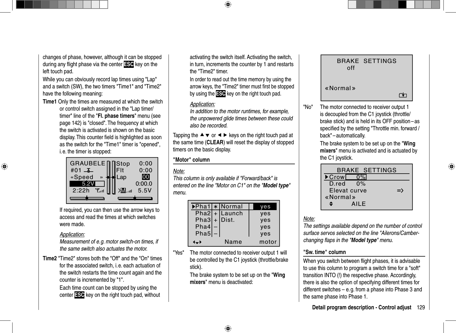 129Detail program description - Control adjustchanges of phase, however, although it can be stopped during any ﬂ ight phase via the center ESC key on the left touch pad.While you can obviously record lap times using &quot;Lap&quot; and a switch (SW), the two timers &quot;Time1&quot; and &quot;Time2&quot; have the following meaning:Time1 Only the times are measured at which the switch or control switch assigned in the &quot;Lap timer/timer&quot; line of the &quot;Fl. phase timers&quot; menu (see page 142) is &quot;closed&quot;. The frequency at which the switch is activated is shown on the basic display. This counter ﬁ eld is highlighted as soon as the switch for the &quot;Time1&quot; timer is &quot;opened&quot;, i. e. the timer is stopped:GRAUBELE#012:22hStopFlt«Speed   »K780:000:005.5V5.2V 0:00.0MLap 00  If required, you can then use the arrow keys to access and read the times at which switches were made.Application:Measurement of e. g. motor switch-on times, if the same switch also actuates the motor.Time2 &quot;Time2&quot; stores both the &quot;Off&quot; and the &quot;On&quot; times for the associated switch, i. e. each actuation of the switch restarts the time count again and the counter is incremented by &quot;1&quot;.  Each time count can be stopped by using the center ESC key on the right touch pad, without activating the switch itself. Activating the switch, in turn, increments the counter by 1 and restarts the &quot;Time2&quot; timer.  In order to read out the time memory by using the arrow keys, the &quot;Time2&quot; timer must ﬁ rst be stopped by using the ESC key on the right touch pad.Application:In addition to the motor runtimes, for example, the unpowered glide times between these could also be recorded. Tapping the cd or ef keys on the right touch pad at the same time (CLEAR) will reset the display of stopped timers on the basic display. &quot;Motor&quot;  columnNote:This column is only available if &quot;Forward/back&quot; is entered on the line &quot;Motor on C1&quot; on the &quot;Model type&quot;menu. Pha1Pha2Pha3Name motorPha4Pha5¾++NormalLaunchDist.––yesyesyesyesyes&quot;Yes&quot;  The motor connected to receiver output 1 will be controlled by the C1 joystick (throttle/brake stick).  The brake system to be set up on the &quot;Wingmixers&quot; menu is deactivated:BRAKE  SETTINGSnormalNormaloff&quot;No&quot;  The motor connected to receiver output 1 is decoupled from the C1 joystick (throttle/brake stick) and is held in its OFF position –asspeciﬁed by the setting &quot;Throttle min. forward / back&quot; – automatically.The brake system to be set up on the &quot;Wingmixers&quot; menu is activated and is actuated by the C1 joystick.Elevat curveBRAKE  SETTINGSAILECrowD.red0%0%0%0%0%0%WK WK2NormalNote:The settings available depend on the number of control surface servos selected on the line &quot;Ailerons/Camber-changing ﬂ aps in the &quot;Model type&quot; menu. &quot;Sw. time&quot; columnWhen you switch between ﬂ ight phases, it is advisable to use this column to program a switch time for a &quot;soft&quot; transition INTO (!) the respective phase. Accordingly, there is also the option of specifying different times for different switches – e. g. from a phase into Phase 3 and the same phase into Phase 1. 