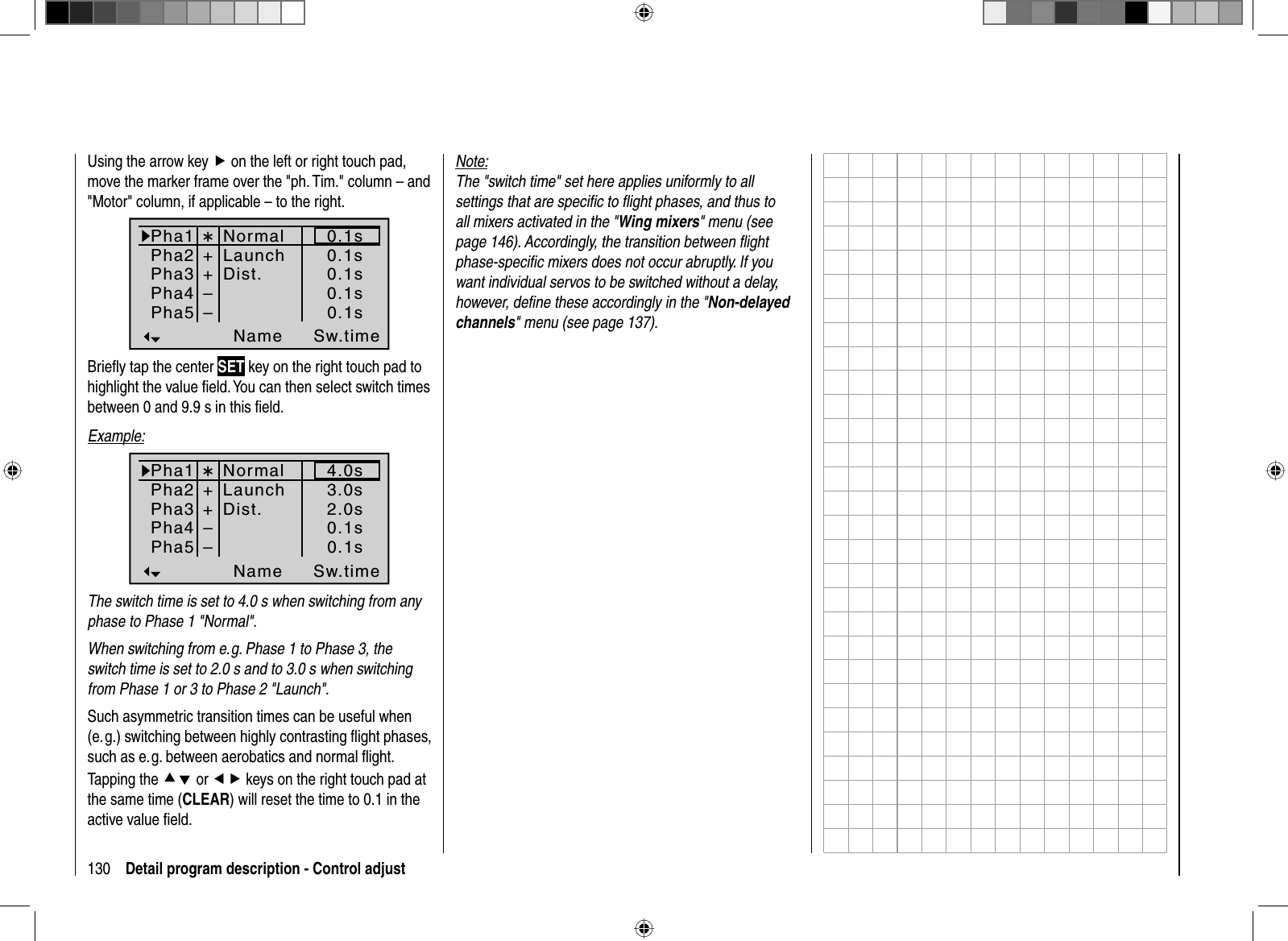 130 Detail program description - Control adjustUsing the arrow key f on the left or right touch pad, move the marker frame over the &quot;ph. Tim.&quot; column – and &quot;Motor&quot; column, if applicable – to the right.Pha1Pha2Pha3Name Sw.timePha4Pha5¾++NormalLaunchDist.––0.1s0.1s0.1s0.1s0.1sBrieﬂ y tap the center SET key on the right touch pad to highlight the value ﬁ eld. You can then select switch times between 0 and 9.9 s in this ﬁ eld. Example:Pha1Pha2Pha3NamePha4Pha5¾++––3.0s2.0s4.0s0.1s0.1sSw.timeNormalLaunchDist.The switch time is set to 4.0 s when switching from any phase to Phase 1 &quot;Normal&quot;. When switching from e. g. Phase 1 to Phase 3, the switch time is set to 2.0 s and to 3.0 s when switching from Phase 1 or 3 to Phase 2 &quot;Launch&quot;.Such asymmetric transition times can be useful when (e. g.) switching between highly contrasting ﬂ ight phases, such as e. g. between aerobatics and normal ﬂ ight.Tapping the cd or ef keys on the right touch pad at the same time (CLEAR) will reset the time to 0.1 in the active value ﬁ eld.Note:The &quot;switch time&quot; set here applies uniformly to all settings that are speciﬁ c to ﬂ ight phases, and thus to all mixers activated in the &quot;Wing mixers&quot; menu (see page 146). Accordingly, the transition between ﬂ ight phase-speciﬁ c mixers does not occur abruptly. If you want individual servos to be switched without a delay, however, deﬁ ne these accordingly in the &quot;Non-delayed channels&quot; menu (see page 137).