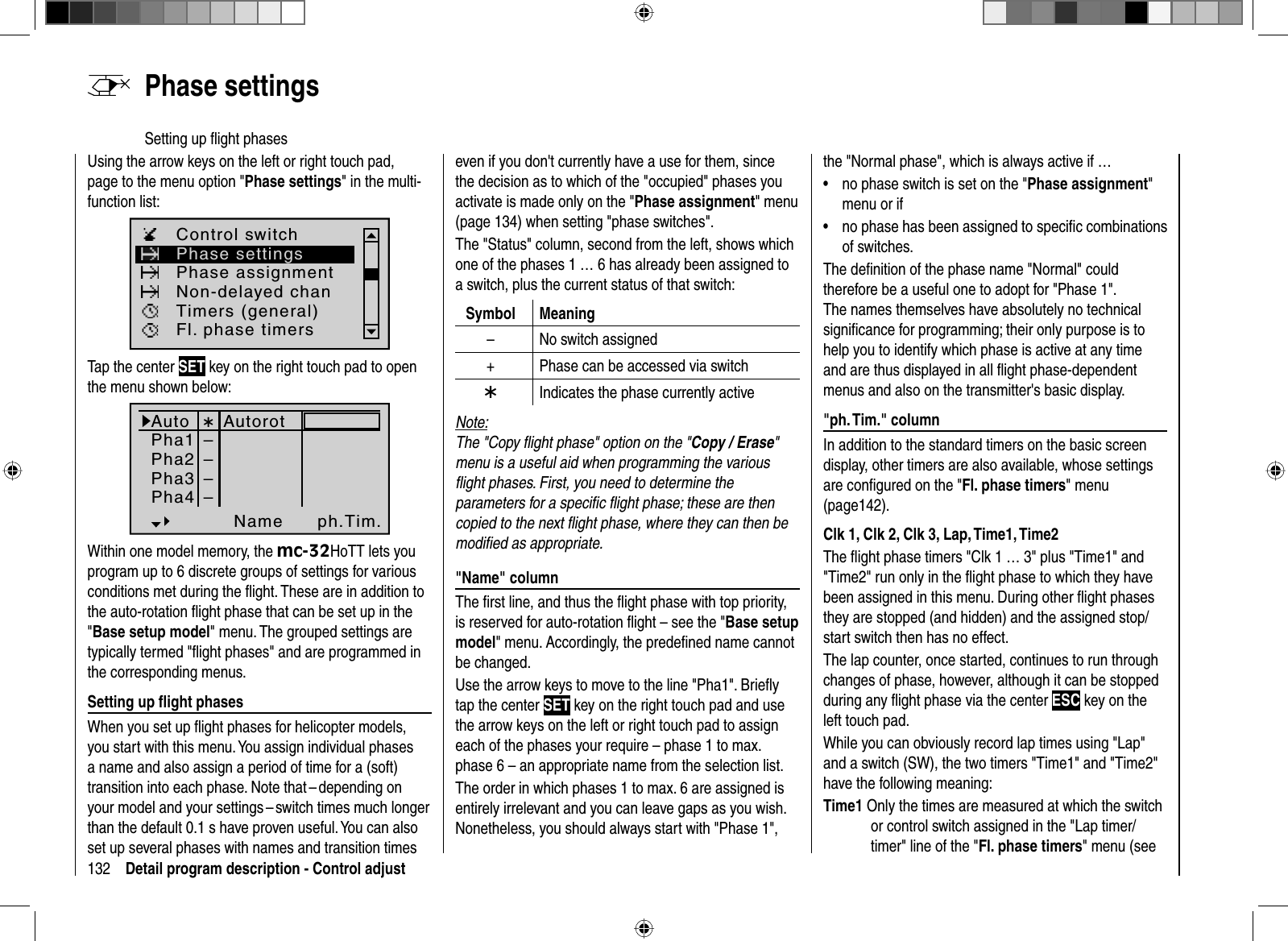 132 Detail program description - Control adjustUsing the arrow keys on the left or right touch pad, page to the menu option &quot;Phase settings&quot; in the multi-function list: Phase settingsPhase assignmentControl switchTimers (general)Non-delayed chanFl. phase timersTap the center SET key on the right touch pad to open the menu shown below:AutoPha1Pha2Name ph.Tim.Pha3 ––––Pha4¾AutorotWithin one model memory, the mc-32HoTT lets you program up to 6 discrete groups of settings for various conditions met during the ﬂ ight. These are in addition to the auto-rotation ﬂight phase that can be set up in the &quot;Base setup model&quot; menu. The grouped settings are typically termed &quot;ﬂ ight phases&quot; and are programmed in the corresponding menus. Setting up ﬂ ight phasesWhen you set up ﬂ ight phases for helicopter models, you start with this menu. You assign individual phases a name and also assign a period of time for a (soft) transition into each phase. Note that – depending on your model and your settings – switch times much longer than the default 0.1 s have proven useful. You can also set up several phases with names and transition times   Phase  settingsSetting up ﬂ ight phaseseven if you don&apos;t currently have a use for them, since the decision as to which of the &quot;occupied&quot; phases you activate is made only on the &quot;Phase assignment&quot; menu (page 134) when setting &quot;phase switches&quot;.The &quot;Status&quot; column, second from the left, shows which one of the phases 1 … 6 has already been assigned to a switch, plus the current status of that switch:Symbol Meaning– No switch assigned+ Phase can be accessed via switch¾Indicates the phase currently activeNote:The &quot;Copy ﬂ ight phase&quot; option on the &quot;Copy / Erase&quot;menu is a useful aid when programming the various ﬂ ight phases. First, you need to determine the parameters for a speciﬁ c ﬂ ight phase; these are then copied to the next ﬂ ight phase, where they can then be modiﬁ ed as appropriate. &quot;Name&quot;  columnThe ﬁ rst line, and thus the ﬂ ight phase with top priority, is reserved for auto-rotation ﬂ ight – see the &quot;Base setup model&quot; menu. Accordingly, the predeﬁ ned name cannot be changed.Use the arrow keys to move to the line &quot;Pha1&quot;. Brieﬂ y tap the center SET key on the right touch pad and use the arrow keys on the left or right touch pad to assign each of the phases your require – phase 1 to max.phase 6 – an appropriate name from the selection list.The order in which phases 1 to max. 6 are assigned is entirely irrelevant and you can leave gaps as you wish.Nonetheless, you should always start with &quot;Phase 1&quot;, the &quot;Normal phase&quot;, which is always active if …no phase switch is set on the &quot;•Phase assignment&quot;menu or ifno phase has been assigned to speciﬁ c combinations •of switches.The deﬁ nition of the phase name &quot;Normal&quot; could therefore be a useful one to adopt for &quot;Phase 1&quot;. The names themselves have absolutely no technical signiﬁ cance for programming; their only purpose is to help you to identify which phase is active at any time and are thus displayed in all ﬂ ight phase-dependent menus and also on the transmitter&apos;s basic display. &quot;ph.  Tim.&quot;  columnIn addition to the standard timers on the basic screen display, other timers are also available, whose settings are conﬁ gured on the &quot;Fl. phase timers&quot; menu (page142). Clk 1, Clk 2, Clk 3, Lap, Time1, Time2The ﬂ ight phase timers &quot;Clk 1 … 3&quot; plus &quot;Time1&quot; and &quot;Time2&quot; run only in the ﬂ ight phase to which they have been assigned in this menu. During other ﬂ ight phases they are stopped (and hidden) and the assigned stop/start switch then has no effect.The lap counter, once started, continues to run through changes of phase, however, although it can be stopped during any ﬂ ight phase via the center ESC key on the left touch pad.While you can obviously record lap times using &quot;Lap&quot; and a switch (SW), the two timers &quot;Time1&quot; and &quot;Time2&quot; have the following meaning:Time1 Only the times are measured at which the switch or control switch assigned in the &quot;Lap timer/timer&quot; line of the &quot;Fl. phase timers&quot; menu (see 