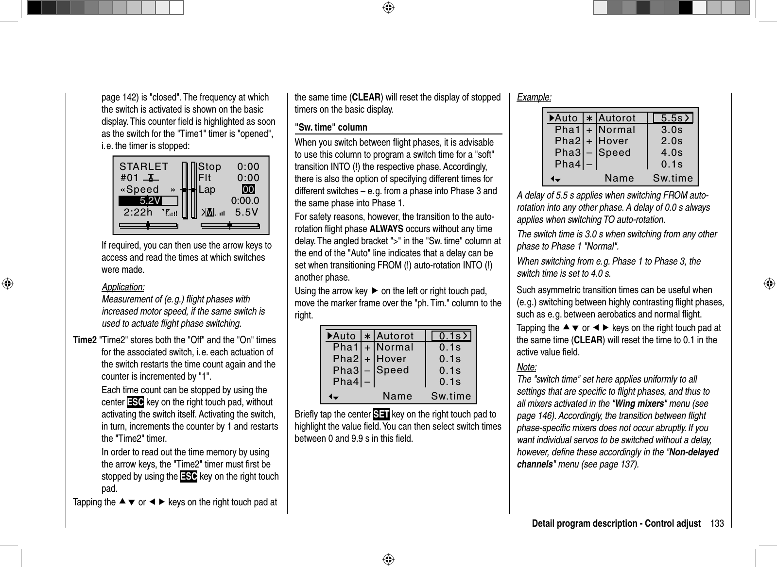 133Detail program description - Control adjustpage 142) is &quot;closed&quot;. The frequency at which the switch is activated is shown on the basic display. This counter ﬁ eld is highlighted as soon as the switch for the &quot;Time1&quot; timer is &quot;opened&quot;, i. e. the timer is stopped:STARLET#012:22hStopFlt«Speed   »K780:000:005.5V5.2V 0:00.0MLap 00  If required, you can then use the arrow keys to access and read the times at which switches were made.Application:Measurement of (e. g.) ﬂ ight phases with increased motor speed, if the same switch is used to actuate ﬂ ight phase switching.Time2 &quot;Time2&quot; stores both the &quot;Off&quot; and the &quot;On&quot; times for the associated switch, i. e. each actuation of the switch restarts the time count again and the counter is incremented by &quot;1&quot;.  Each time count can be stopped by using the center ESC key on the right touch pad, without activating the switch itself. Activating the switch, in turn, increments the counter by 1 and restarts the &quot;Time2&quot; timer.  In order to read out the time memory by using the arrow keys, the &quot;Time2&quot; timer must ﬁ rst be stopped by using the ESC key on the right touch pad.Tapping the cd or ef keys on the right touch pad at the same time (CLEAR) will reset the display of stopped timers on the basic display. &quot;Sw. time&quot; columnWhen you switch between ﬂ ight phases, it is advisable to use this column to program a switch time for a &quot;soft&quot; transition INTO (!) the respective phase. Accordingly, there is also the option of specifying different times for different switches – e. g. from a phase into Phase 3 and the same phase into Phase 1.For safety reasons, however, the transition to the auto-rotation ﬂ ight phase ALWAYS occurs without any time delay. The angled bracket &quot;&gt;&quot; in the &quot;Sw. time&quot; column at the end of the &quot;Auto&quot; line indicates that a delay can be set when transitioning FROM (!) auto-rotation INTO (!) another phase.Using the arrow key f on the left or right touch pad, move the marker frame over the &quot;ph. Tim.&quot; column to the right.Pha1Pha2Pha3Name Sw.timePha4¾++NormalHover––0.1s0.1s0.1s0.1s0.1sSpeedAutorotAutoBrieﬂ y tap the center SET key on the right touch pad to highlight the value ﬁ eld. You can then select switch times between 0 and 9.9 s in this ﬁ eld. Example:Pha1Pha2Pha3Name Sw.timePha4¾++NormalHover––3.0s2.0s5.5s4.0s0.1sSpeedAutorotAutoA delay of 5.5 s applies when switching FROM auto-rotation into any other phase. A delay of 0.0 s always applies when switching TO auto-rotation.The switch time is 3.0 s when switching from any other phase to Phase 1 &quot;Normal&quot;. When switching from e. g. Phase 1 to Phase 3, the switch time is set to 4.0 s.Such asymmetric transition times can be useful when (e. g.) switching between highly contrasting ﬂ ight phases, such as e. g. between aerobatics and normal ﬂ ight.Tapping the cd or ef keys on the right touch pad at the same time (CLEAR) will reset the time to 0.1 in the active value ﬁ eld.Note:The &quot;switch time&quot; set here applies uniformly to all settings that are speciﬁ c to ﬂ ight phases, and thus to all mixers activated in the &quot;Wing mixers&quot; menu (see page 146). Accordingly, the transition between ﬂ ight phase-speciﬁ c mixers does not occur abruptly. If you want individual servos to be switched without a delay, however, deﬁ ne these accordingly in the &quot;Non-delayed channels&quot; menu (see page 137).