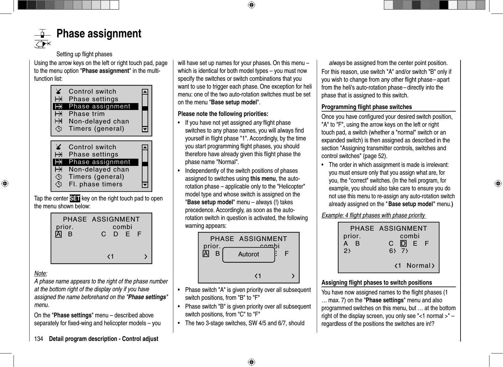 134 Detail program description - Control adjust   Phase  assignmentSetting up ﬂ ight phasesUsing the arrow keys on the left or right touch pad, page to the menu option &quot;Phase assignment&quot; in the multi-function list: Phase settingsPhase trimControl switchTimers (general)Non-delayed chanPhase assignmentFl. phase timersPhase settingsControl switchTimers (general)Non-delayed chanPhase assignmentTap the center SET key on the right touch pad to open the menu shown below:PHASE  ASSIGNMENTprior.A   B C   D   E   F 1normalcombiNote:A phase name appears to the right of the phase number at the bottom right of the display only if you have assigned the name beforehand on the &quot;Phase settings&quot;menu.On the &quot;Phase settings&quot; menu – described above separately for ﬁ xed-wing and helicopter models – you will have set up names for your phases. On this menu – which is identical for both model types – you must now specify the switches or switch combinations that you want to use to trigger each phase. One exception for heli menu: one of the two auto-rotation switches must be set on the menu &quot;Base setup model&quot;.Please note the following priorities:If you have not yet assigned •any ﬂ ight phase switches to any phase names, you will always ﬁ nd yourself in ﬂ ight phase &quot;1&quot;. Accordingly, by the time you start programming ﬂ ight phases, you should therefore have already given this ﬂ ight phase the phase name &quot;Normal&quot;.Independently of the switch positions of phases •assigned to switches using this menu, the auto-rotation phase – applicable only to the &quot;Helicopter&quot; model type and whose switch is assigned on the &quot;Base setup model&quot; menu – always (!) takes precedence. Accordingly, as soon as the auto-rotation switch in question is activated, the following warning appears:A   B C   D   E   F 1normalPHASE  ASSIGNMENTprior. combiAutorotPhase switch &quot;A&quot; is given priority over all subsequent •switch positions, from &quot;B&quot; to &quot;F&quot;Phase switch &quot;B&quot; is given priority over all subsequent •switch positions, from &quot;C&quot; to &quot;F&quot;The two 3-stage switches, SW 4/5 and 6/7, should •always be assigned from the center point position.For this reason, use switch &quot;A&quot; and/or switch &quot;B&quot; only if you wish to change from any other ﬂ ight phase – apart from the heli&apos;s auto-rotation phase – directly into the phase that is assigned to this switch.  Programming  ﬂ ight phase switchesOnce you have conﬁ gured your desired switch position, &quot;A&quot; to &quot;F&quot;, using the arrow keys on the left or right touch pad, a switch (whether a &quot;normal&quot; switch or an expanded switch) is then assigned as described in the section &quot;Assigning transmitter controls, switches and control switches&quot; (page 52).The order in which assignment is made is irrelevant: •you must ensure only that you assign what are, for you, the &quot;correct&quot; switches. (In the heli program, for example, you should also take care to ensure you do not use this menu to re-assign any auto-rotation switch already assigned on the &quot; Base setup model&quot; menu.)Example: 4 ﬂ ight phases with phase priority A   B C   D   E   F 1  Normal267PHASE  ASSIGNMENTprior. combi  Assigning  ﬂ ight phases to switch positionsYou have now assigned names to the ﬂ ight phases (1 … max. 7) on the &quot;Phase settings&quot; menu and also programmed switches on this menu, but … at the bottom right of the display screen, you only see &quot;&lt;1 normal &gt;&quot; – regardless of the positions the switches are in!?