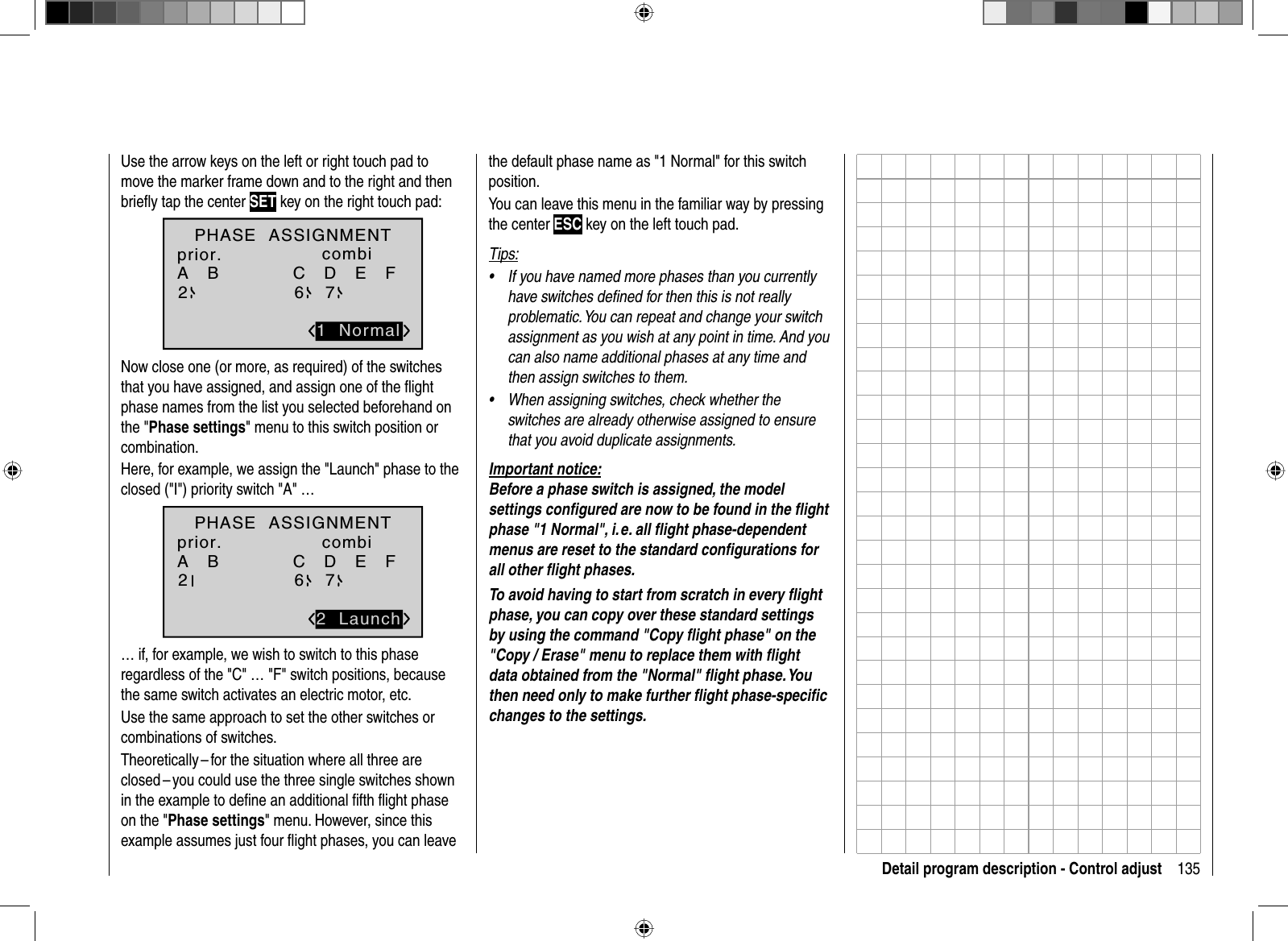 135Detail program description - Control adjustUse the arrow keys on the left or right touch pad to move the marker frame down and to the right and then brieﬂ y tap the center SET key on the right touch pad:A   B C   D   E   F 2671  NormalPHASE  ASSIGNMENTprior. combiNow close one (or more, as required) of the switches that you have assigned, and assign one of the ﬂ ight phase names from the list you selected beforehand on the &quot;Phase settings&quot; menu to this switch position or combination. Here, for example, we assign the &quot;Launch&quot; phase to the closed (&quot;I&quot;) priority switch &quot;A&quot; …A   B C   D   E   F 2672  LaunchPHASE  ASSIGNMENTprior. combi… if, for example, we wish to switch to this phase regardless of the &quot;C&quot; … &quot;F&quot; switch positions, because the same switch activates an electric motor, etc.Use the same approach to set the other switches or combinations of switches.Theoretically – for the situation where all three are closed – you could use the three single switches shown in the example to deﬁ ne an additional ﬁ fth ﬂ ight phase on the &quot;Phase settings&quot; menu. However, since this example assumes just four ﬂ ight phases, you can leave the default phase name as &quot;1 Normal&quot; for this switch position.You can leave this menu in the familiar way by pressing the center ESC key on the left touch pad.Tips:If you have named more phases than you currently •have switches deﬁ ned for then this is not really problematic. You can repeat and change your switchassignment as you wish at any point in time. And you can also name additional phases at any time and then assign switches to them.When assigning switches, check whether the •switches are already otherwise assigned to ensure that you avoid duplicate assignments.Important notice:Before a phase switch is assigned, the model settings conﬁ gured are now to be found in the ﬂ ight phase &quot;1 Normal&quot;, i. e. all ﬂ ight phase-dependent menus are reset to the standard conﬁ gurations for all other ﬂ ight phases.To avoid having to start from scratch in every ﬂ ight phase, you can copy over these standard settings by using the command &quot;Copy ﬂ ight phase&quot; on the &quot;Copy / Erase&quot; menu to replace them with ﬂ ight data obtained from the &quot;Normal&quot; ﬂ ight phase. You then need only to make further ﬂ ight phase-speciﬁ c changes to the settings.